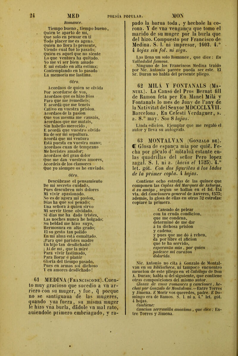 ií MED Romance. TOESlA POPULAR. MON Tiempo bueno, tiempo bueno, Quién te apartó de mí. Que solo en pensar en ti Todo placerme es ageno. Quién no llora lo presente, Viendo cual fué lo pasado; Quién es aquel que no siente Lo que ventura ha quitado. Yo me vi ser bien amado E mi estado en alta estima; Contemplando en lo pasado La memoria me lastima. Otro. Acordaos de quien se olvida Por acordarse de vos. Acordaos que os hizo Dios Para que me remediéis; E acordó que me teneis Cativo en vuestra prisión. Acordaos de la pasión Que vos mesma me causáis. Acordaos que me matais, Sin habello merecido, E acordó que vuestro olvido Ha de ser mi sepultura. Acordó que mi ventura Está puesta en vuestra mano; Acordaos cuan de temprano Me hecistes amador; Acordaos del gran dolor Que me dan vuestros amores, Acordéis de los clamores Que yo siempre os he enviado. Otro. Descúbrase el pensamiento De mi secreto cuidado. Pues descubren mis dolores Mi vivir apasionado. No es de agora mi pasión, Dias ha que soi penado; Una señora ó quien sirvo Mi servir tiene olvidado. Si dias me ha dado tristes. Las noches nunca he holgado; Su beldad me hizo suyo. Hermosura en alto grado; El su gesto tan polido En mi alma está esmaltado. ¿Para qué paristes madre Un hijo tan desdichado? ¡ Ai de nh, que la miré Para vivir lastimado. Para llorar é plañir ('.loria del tiempo pasado. Pues en armas soi dichoso Y en amores desdichado! 61 MEDINA (Franciscode). Cuen- to muy gracioso que sucedió a vn ar- riero con su muger, vfue, q porque no se santiguaua de las mugeres, quando yua fuera, su misma muger le hizo vha burla, dádole vn mal rato, auiendole primero embriagado, y ra- pado la barua toda, y hechole la co- rona. Y de vna venganca que tomo el marido de su muger por la burla que del hizo. Compuesto por Francisco de Medina. S. 1. ni impresor, 1603. 4.° 4 hojas sin fol. ni sign. Las llena un solo Romance, que dice : En Valladolid famosa. Ninguno de los Franciscos Medina traido por Nic. Antonio parece pueda ser este. El Sr. Duran no habla del presente pliego. 62 MILÁ Y FONTANALS (Ma- nuel). La Cansó del Pros Bernat fill de llamón feta per En Manel Milá y Fontanals lo mes de Juny de l’any de la Nativitat del Senyor MDCCCLXVII. Barcelona, En Celestí Verdaguer, s. a. 8.° may. Son 8 hojas. Linda edición. Ejemplar que me regaló el autor y lleva su autógrafo. 63 MONTALVAN (Gonzalo de). C Glosa de espanca mia por quie. Fe- cha por gócalo d’ motaluá estante en- las quadrillas del señor Pero lopez zagal. S. 1. ni a. (hacia el 1325). 4.° let. gót. Con dos figuritas á los lados de la primer copla. 4 hojas. Contiene ocho estrofas de las quince que componen las Coplas del Marques de Astorga, á su amiga, según se hallan en el fol. 154 vta. del Cancionero general de Anveres, 1573; además, la glosa de ellas en otras 52 estrofas: copiaré la primera. Cansado de pelear con tu cruda condición, que me condena, determiné de me dar ó tu dichosa prisión y cadena; y pues que me dó ó rehen, da por libre el afición que te ha servido, esperanza mia, por quien padesc.c mi corazón dolorido. Nic. Antonio no cita ó Gonzalo de Montal- van en su Bíbliotheca, ni tampoco encuentro mención de este pliego en el Catalogo de Don A. Duran; habla sí del siguiente, que contiene otras composiciones del mismo autor. Glosas de vnos romances y canciones, he- chas por Gonzalo de Monltdvah.—Entre Torres y Jimena. E Morir vos queredes, padre. E Do- mingo era de Ramos. S. 1. ni a. 4.° let. gót. 4 hojas. Contiene: Canción serranilla anónima, que dice: En- tre Torres y Jimena.