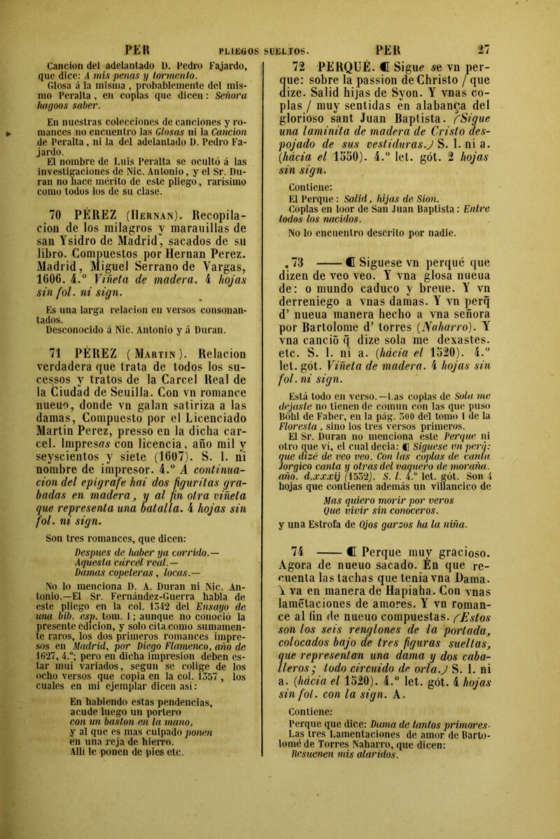 Canción del adelantado D. Pedro Fajardo, que dice: A mis penas y tormento. Glosa á la misma , probablemente del mis- mo Peralta, en coplas que dicen: Señora hagoos saber. En nuestras colecciones de canciones y ro- mances no encuentro las Glosas ni la Canción de Peralta, ni la del adelantado D. Pedro Fa- jardo. El nombre de Luis Peralta se ocultó á las investigaciones de Nic. Antonio, y el Sr. Du- ran no hace mérito de este pliego, rarísimo como todos los de su clase. 70 PÉREZ (Hernán). Recopila- ción de los milagros y marauillas de san Ysidro de Madrid, sacados de su libro. Compuestos por Hernán Perez. Madrid, Miguel Serrano de Vargas, 1606. 4.° Viñeta de madera, 4 hojas sin fol. ni sign. Es una larga relación en versos consonan- lados. Desconocido á Nic. Antonio y á Duran. 71 PÉREZ (Martin). Relación verdadera que trata de todos los su- cessos y tratos de la Cárcel Real de la Ciudad de Seuilla. Con vn romance nueuo, donde vn galan satiriza a las damas, Compuesto por el Licenciado Martin Perez, presso en la dicha cár- cel. lmpresrtí con licencia, año mil y seyscientos y siete (1607). S. 1. ni nombre de impresor. 4.° A continua- ción del epígrafe hai dos figuritas gra- badas en madera, y al fin otra viñeta que representa una batalla. 4 hojas sin fol. ni sign. Son tres romances, que dicen: Después de haber ya corrido.— Aquesta cárcel real.— Damas copeteras, locas.— No lo menciona D. A. Duran ni Nic. An- tonio.—El Sr. Fernández-Guerra habla de este pliego en la col. 1342 del Ensayo de una bib. esp. tom. I; aunque no conoció la presente edición, y solo cita como sumamen- te raros, los dos primeros romances impre- sos en Madrid, por Diego Flamenco, año de 1627, 4.°; pero en dicha impresión deben es- tar mui variados, según se colige de los ocho versos que copia en la col. 1357 , los cuales en mi ejemplar dicen así: En habiendo estas pendencias, acude luego un portero con un bastón en la mano, y al que es mas culpado ponen en una reja de hierro. Allí le ponen de pies etc. 72 PERQUÉ. C Siguí se vn per- qué: sobre la passion de Christo / que dize. Salid hijas de Syon. Y vnas co- plas / muy sentidas en alabanca del glorioso sant Juan Baptista. fSigue una laminita de madera de Cristo des- pojado de sus vestiduras J S. 1. ni a. (.hácia el 1550). 4.° let. gót. 2 hojas sin sign. Contiene: El Perque: Salid, hijas de Sion. Coplas en loor de San Juan Baptista: Entre todos los nacidos. No lo encuentro descrito por nadie. , 73 C Síguese vn perqué que dizen de veo veo. Y vna glosa niieua de: o mundo caduco y breue. Y vn derreniego a vnas damas. Y vn perq d’ nueua manera hecho a vna señora por Bartolomé d’ torres (Naharro). Y vna canciñ q dize sola me dexastes. etc. S. 1. ni a. (hácia el 1520). i.u let. gót. Viñeta de madera. 4 hojas sin fol. ni sign. Está todo en verso.—Las coplas de Sola me dejaste no tienen de común con las que puso Bóhl de Faber, en la pág. 500 del tomo 1 de la Floresta , sino los tres versos primeros. El Sr. Duran no menciona este Perque ni otro que vi, el cual decía: C Síguese vn pera: que dize de veo veo. Con las coplas de canta Jorgico canta y otras del vaquero de mor aña. año. d.xxxij (1532). S. I. 4.ü let. gót. Son 4 hojas que contienen además un villancico de Mas quiero morir por veros (Jue vivir sin conoceros. y una Estrofa de Ojos garzos ha la niña. 74 C Perque muy gracioso. Agora de nueuo sacado. Én que re- cuenta las tachas que tenia vna Dama. \ va en manera de Hapiaha. Con vnas lamétaciones de amores. Y vn roman- ce al fin de nueuo compuestas. fEstos son los seis renglones de la portada, colocados bajo de tres figuras sueltas, que representan una dama y dos caba- lleros; lodo circuido de orla.J S. 1. ni a. (hacia el 1520). 4.° let. gót. 4 hojas sin fol. con la sign. A. Contiene: Perque que dice: Dama de tantos primores- Las tres Lamentaciones de amor de Barto- lomé de Torres Naharro, que dicen: Resuenen mis alaridos.