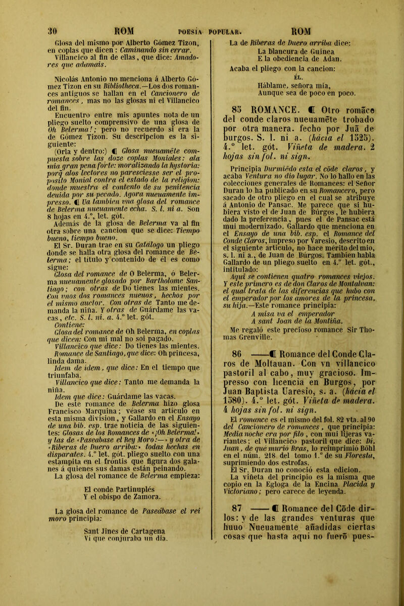 filosa del mismo por Alberto Gómez Tizón, en coplas que dicen : Caminando sin errar. Villancico al fin de ellas, que dice: Amado- res que adamáis. Nicolás Antonio no menciona á Alberto Gó- mez Tizón en su Bibliotlieca.—Los dos roman- ces antiguos se hallan en el Cancionero de romanees, mas no las glosas ni el Villancico del fin. Encuentro entre mis apuntes nota de un pliego suelto comprensivo de una glosa de Olí Belermu !; pero no recuerdo si era la de Gómez Tizón. Su descripción es la si- guiente: (Orla y dentro:) C Glosa nuemméte com- puesta sobre las cloze coplas Moniales: ala mia gran pena forte: moralizando la ligsforia: porq alos lectores no paresciesse ser el pro- posito Monial contra el estado de la religión: donde muestra el contento de su penitencia deuida por su pecado. Agora nueuamente im- presso. C Ua también vna glosa del romance de Belerma nueuamente echa. S. I. ni a. Son 8 hojas en 4.°, let. gót. Además de la glosa de Belerma va al fin otra sobre una canción que se dice: Tiempo bueno, tiempo bueno. El Sr. Duran trae en su Catálogo un pliego donde se halla otra glosa del romance de Be- lerma; el título y contenido de él es como si^uci 'Glosa del romance de O Belerma, ó Beler- ma nueuamente glosado por Bartholome San- tiago; con otras de Do tienes las mientes. Con unos dos romances nueuos, hechos por el mismo auctor. Con otras de Tanto me de- manda la niña. V otras de Guárdame las va- cas , etc. S. I. ni. a. 4.° let. gót. Contiene: Glosa del romance de Oh Belerma, en coplas que dicen: Con mi mal no soi pagado. Villancico que dice: Do tienes las mientes. Romance de Santiago, que dice: Oh princesa, linda dama. Idem de idem, que dice: En el tiempo que triunfaba. Villancico que dice: Tanto me demanda la niña. Idem que dice: Guárdame las vacas. De este romance de Belerma hizo glosa Francisco Marquina; véase su artículo en esta misma división, y Gallardo en el Ensayo de una bib. esp. trae noticia de las siguien- tes: Glosas de los Romances de «¡Oh Belerma! ■ y las de «Paseábase el Bey Moro:—» y otra de «Riberas de Duero arriba:» todas hechas en disparates. 4.° let. gót. pliego suelto con una estampita en el frontis que figura dos gala- nes á quienes sus damas están peinando. La glosa del romance de Belerma empieza: El conde Partinuplés Y el obispo de Zamora. La glosa del romance de Paseábase el rei moro principia: Sant Jines de Cartagena Vi que conjuraba un rifa. La de Riberas de Duero arriba dice: La blancura de Guinea E la obediencia de Adan. Acaba el pliego con la canción: EL. Háblame, señora mia, Aunque sea de poco en poco. 85 ROMANCE. ® Otro romáce del conde claros nueuamete trobado or otra manera, fecho por Juá de urgos. S. I. ni a. (hacia el 1525). 4.° let. gót. Viñeta de madera. 2 hojas sin fol. ni sign. Principia Durmiédo esta el code claros, y acaba Ventura no dio lugar. No lo hallo en las colecciones generales dé Romances: el Señor Duran lo ha publicado en su Romancero, pero sacado de otro pliego en el cual se atribuye á Antonio de Pansac. Me parece que si hu- biera visto el de Juan de Burgos, le hubiera dado la preferencia, pues el de Pansac está mui modernizado. Gallardo que menciona en el Ensayo de una bib. esp. el Romance del Conde Claros, impreso por Varesio, descrito en el siguiente articulo, no hace mérito del mió, s. 1. ni a., de Juan de Burgos. También habla Gallardo de un pliego suelto en 4.“ let. gót., intitulado: Aqui se contienen quatro romances vicios. Y este primero es de don Claros de Montalvan: el qual trata de las diferencias que hubo con el emperador por los amores de la princesa, su hija.—Este romance principia: A misa va el emperador A sant Joan de la Montiña. Me regaló este precioso romance Sir Tilo- mas Grenville. 86 ® Romance del Conde Cla- ros de Moltauan. Con vn villancico pastoril al cabo, muy gracioso. Im- Íresso con licencia en Burgos, por uan Baptista Uaresio, s. a. (háciael 1580). 4.° let. gót. Viñeta de madera. 4 hojas sin fol. ni sign. El romance es el mismo del fol. 82 vta. al 90 del Cancionero de romances, que principia: Media noche era por filo , con mui lijeras va- riantes; el Villancico pastoril que dice: Di, Juan, de qué murió Bras, lo reimprimió Bóhl en el núm. 218 del tomo t.°de su Floresta, suprimiendo dos estrofas. El Sr. Duran no conoció esta edición. La viñeta del principio es la misma que copio en la Egloga de la Encina Placida y Victoriano; pero carece de leyenda. 87 ® Romance del Code dir- losryde las grandes venturas que huuo Nueuamente añadidas ciertas cosas que basta aqui no fuero pues-