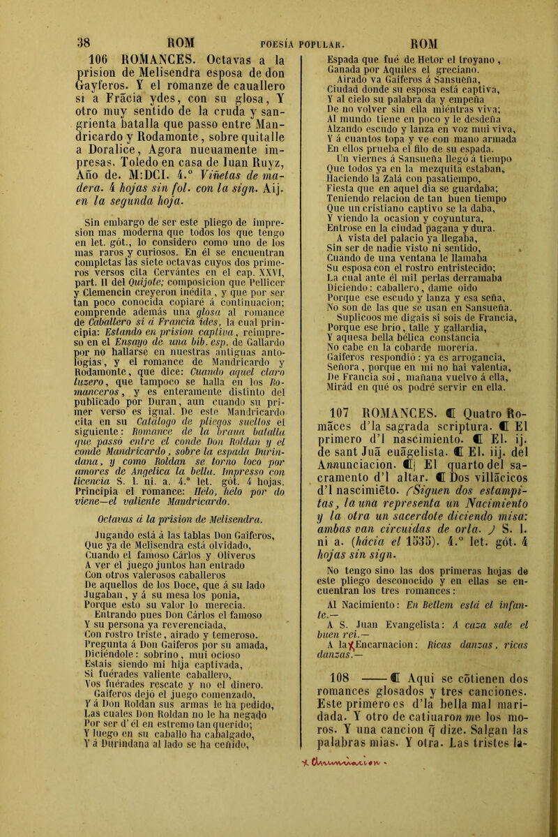 106 ROMANCES. Octavas a la prisión de Melisendra esposa de don Gayferos. Y el romanze de cauallero si a Fracia ydes, con su glosa, Y otro muy sentido de la cruda y san- grienta batalla que passo entre Man- dricardo y Rodamonte, sobre quita]le a Doralice, Agora nueuamente im- presas. Toledo en casa de luán Ruyz, Año de. M:DCI. 4.° Viñetas de ma- dera. 4 hojas sin fol. con la sign. Aij. en la segunda hoja. Sin embargo de ser este pliego de impre- sión mas moderna que todos ios que tengo en let. gót., lo considero como uno de los mas raros y curiosos. En él se encuentran completas las siete octavas cuyos dos prime- ros versos cita Cervantes en el cap. XXVI, part. 11 del Quijote; composición que Pellicer y Clemencin creyeron inédita , y que por ser tan poco conocida copiaré á continuación; comprende además una glosa al romance de Caballero si á Francia ides, la cual prin- cipia: Estando en prisión captiva, reimpre- so en el Ensayo de una bib. esp. de Gallardo por no hallarse en nuestras antiguas anto- logías , y el romance de Mandricardo y Rodamonte, que dice: Cuando aquel claro luzero, que tampoco se halla en los Ro- manceros , y es enteramente distinto del publicado por Duran, aun cuando su pri- mer verso es igual. De este Mandricardo cita en su Catálogo de pliegos sueltos el siguiente: Romance de la braua batalla que passó entre el conde Don Roldan y el conde Mandricardo, sobre la espada Diirin- dana, y como Roldan se torno loco por amores de Angélica la bella. Imprcsso con licencia S. 1. ni. a. 4.° let. gót. 4 hojas. Principia el romance: Helo, helo por do viene—el valiente Mandricardo. Octavas á la prisión de Melisendra. Jugando está á las tablas Don Gaiteros, Que ya de Melisendra está olvidado, Guando el famoso Cárlos y Oliveros A ver el juego juntos han entrado Con otros valerosos caballeros l)e aquellos de los Doce, que á su lado Jugaban, y á su mesa los ponía, Porque esto su valor lo merecía. Entrando pues Don Cárlos el famoso Y su persona ya reverenciada. Con rostro triste, airado y temeroso. Pregunta á Don Gaiteros por su amada, Diciéndole: sobrino, mui ocioso Estáis siendo mi hija captivada. Si fuérades valiente caballero, Vos fuérades rescate y no el dinero. Gaiferos dejó el juego comenzado, Y á Don Roldan sus armas le ha pedido, Las cuales Don Roldan no le ha negado Por ser d’ él en eslremo tan querido; Y luego en su caballo ha cabalgado, Y á Dqrindana al lado se ha ceñido, Espada que fué de Helor el troyano , Ganada por Aquíles el greciano. Airado va Gaiferos á SansuCña, Ciudad donde su esposa está captiva, Y al ciclo su palabra da y empella De no volver sin ella mientras viva; Al mundo tiene en poco y le desdeña Alzando escudo y lanza en voz mui viva, Y á cuantos topa y ve con mano armada En ellos prueba el filo de su espada. Un viernes á Sansueila llegó á tiempo Que todos ya en la mezquita estaban. Haciendo la Zalá con pasatiempo. Fiesta que en aquel dia se guardaba; Teniendo relación de tan buen tiempo Que un cristiano captivo se la daba, Y viendo la ocasión y coyuntura. Entróse en la ciudad pagana y dura. A vista del palacio ya llegaba. Sin ser de nadie visto ni sentido. Cuando de una ventana le llamaba Su esposa con el rostro entristecido; La cual ante él mil perlas derramaba Diciendo: caballero, dame oido Porque ese escudo y lanza y esa seña. No son de las que se usan en Sansueña. Suplicóos me digáis si sois de Francia, Porque ese brío, talle y gallardía, Y aquesa bella bélica constancia No cabe en la cobarde morería. Gaiferos respondió : ya es arrogancia. Señora, porque en mi no hai valentía. De Francia soi, mañana vuelvo á ella, Mirád en qué os podré servir en ella. 107 ROMANCES. C Quatro Ro- máces d’la sagrada scriptura. C El primero d’l nascimiento. C El. ij. de sant Juá euágelista. C El. iij. del Amiunciacion. ®j El quartodel sa- cramento d’l altar. C Dos villácicos d’l nascimiéto. CSiguen dos estampi- tas, launa representa un Nacimiento y la otra un sacerdote diciendo misa: ambas van circuidas de orla. J S. 1. ni a. (hácia el 133o). 4.° let. gót. 4 hojas sin sign. No tengo sino las dos primeras hojas de este pliego desconocido y en ellas se en- cuentran los tres romances: Al Nacimiento: En Bellern está el infan- te.— A S. Juan Evangelista: A caza sale el buen rei.— A la ^Encarnación: Ricas danzas, ricas danzas.— 108 C Aqui se cotienen dos romances glosados y tres canciones. Este primero es d’la bella mal mari- dada. Y otro de catimarón me los mo- ros. Y una canción q dize. Salgan las palabras mías. Y otra. Las tristes la-