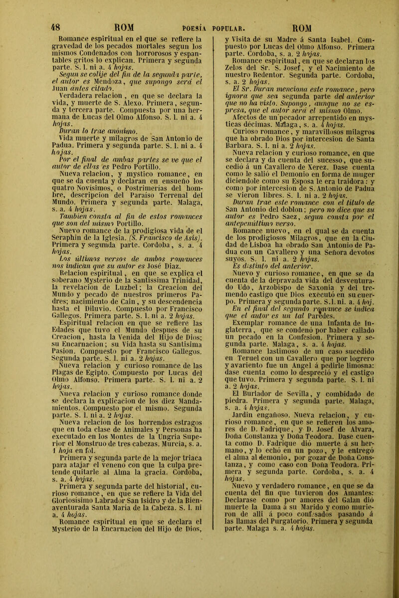 Romance espiritual en el que se refiere la gravedad de los pecados mortales según los mismos Condenados con horrorosos y espan- tables gritos lo explican. Primera y segunda parte. S. 1. ni «a. 4 hojas. Según se colije del fin de la segunda parte, el autor es Mendoza, que supongo será el Juan antes citado. Verdadera relación , en que se declara la vida, y muerte de S. Alexo. Primera, segun- da y tercera parte. Compuesta por una her- mana de Lucas del Olmo Alfonso. S. 1. ni a. 4 hojas. Duran lo trae anónimo. Vida muerte y milagros de San Antonio de Padua. Primera y segunda parte. S. 1. ni a. 4 hojas. Por el final de ambas partes se ve que el autor de ellas es Pedro Portillo. Nueva relación, y mystico romance, en que se da cuenta y declaran en ensueño los quatro Novísimos, o Postrimerías del hom- bre, descripción del Paraíso Terrenal del Mundo. Primera y segunda parte. Malaga, s. a. 4 hojas. También consta al fin de estos romances que son del mismo Portillo. Nuevo romance de la prodigiosa vida de el Seraphin de la Iglesia. (S. Francisco de AsisJ. Primera y segunda parte. Córdoba, s. a. 4 hojas. Los últimos verso i de ambos romances nos indican que su autor es José Diaz. Relación espiritual, en que se explica el soberano Mysterio de la Santissima Trinidad, la revelación de Luzbel; la Creación del Mundo y pecado de nuestros primeros Pa- dres; nacimiento de Cain, y su descendencia hasta el Diluvio. Compuesto por Francisco Gallegos. Primera parte. S. 1. ni a. 2 hojas. Espiritual relación en que se refiere las Edades que tuvo el Mundo después de su Creación, hasta la Venida del Hijo de Dios; su Encarnación; su Vida hasta su Santísima Pasión. Compuesto por Francisco Gallegos. Segunda parte. S. 1. ni a. 2 hojas. Nueva relación y curioso romance de las Plagas de Egipto. Compuesto por Lucas del Olmo Alfonso. Primera parte. S. 1. ni a. 2 hojas. Nueva relación y curioso romance donde se declara la explicación de los diez Manda- mientos. Compuesto por el mismo. Segunda parte. S. 1. ni a. 2 hojas. Nueva relación de los horrendos estragos que en toda clase de Animales y Personas ha executado en los Montes de la Ungria Supe- rior el Monstruo de tres cabezas. Murcia, s. a. 1 hoja en fol. Primera y segunda parte de la mejor triaca para atajar el veneno con que la culpa pre- tende quitarle al Alma la gracia. Córdoba, s. a. 4 hojas. Primera y segunda parte del historial, cu- rioso romance, en que se refiere la Vida del Gloriosísimo Labrador San Isidro y de la Bien- aventurada Santa María de la Cabeza. S. 1. ni a. 4 hojas. Romance espiritual en que se declara el Mysterio de la Encarnación del Hijo de Dios, y Visita de su Madre á Santa Isabel. Com- puesto por Lucas del Olmo Alfonso. Primera parte. Córdoba, s. a. 2 hojas. Romance espiritual, en que se declaran los Zelos del Sr. S. Josef, y el Nacimiento de nuestro Redentor. Segunda parle. Córdoba, s. a. 2 hojas. El Sr. Duran menciona este romance, pero ignora que sea segunda parte del anterior que no ha visto. Supongo, aunque no se es- presa, que el autor será el mismo Olmo. Afectos de un'pccador arrepentido en mys- ticas décimas. Malaga, s. a. 4 hojas. Curioso romance, y maravillosos milagros que ha obrado Dios por intercesión de Santa Barbara. S. 1. ni a. 2 hojas. Nueva relación y curioso romance, en que se declara y da cuenta del sucesso, que su- cedió á un Cavallcro de Xerez. Dase cuenta como le salió el Demonio en forma de muger diciendole como su Esposa le era traidora: y como por intercesión de S. Antonio de Padua se vieron libres. S. 1. ni a. 2 hojas. Duran trae este romance con el titulo de San Antonio del doblon; pero no dice que su autor es Pedro Saez, según consta por el antepenúltimo verso. Romance nuevo, en el qual se da cuenta de los prodigiosos Milagros, que en la Ciu- dad de Lisboa ha obrado San Antonio de Pa- dua con un Cavallero y una Señora devotos suyos. S. 1. ni a. 2 hojas. Es distinto del anterior. Nuevo y curioso romance, en que se da cuenta de la depravada vida del desventura- do Udo, Arzobispo de Saxonia y del tre- mendo castigo que Dios executó en su cuer- po. Primera y segunda parte. S.l. ni. a. 4 hoj. En el final del segundo romance se indica que el autor es un tal Paredes. Exemplar romance de una Infanta de In- glaterra , que se condenó por haber callado un pecado en la Confesión. Primera y se- gunda parte. Malaga, s. a. 4 hojas. Romance lastimoso de un caso sucedido en Teruel con un Cavallero que por logrero y avariento fue un Angel á pedirle limosna: dase cuenta como lo despreció y el castigo que tuvo. Primera y segunda parte. S. 1. ni a. 2 hojas. El Burlador de Sevilla, y combidado de piedra. Primera y segunda parle. Malaga, s. a. 4 hojas. Jardin engañoso. Nueva relación, y cu- rioso romance, en que se refieren los amo- res de D. Fadrique, y D. Josef de Alvara, Doña Constanza y Doña Teodora. Dase cuen- ta como D. Fadrique dio muerte á su her- mano , y lo echó en un pozo, y le entregó el alma al demonio, por gozar de Doña Cons- tanza , y como caso con Doña Teodora. Pri- mera y segunda parte. Córdoba, s. a. 4 hojas. Nuevo y verdadero romance, en que se da cuenta del fin que tuvieron dos Amantes: Declarase como por amores del Galau dió muerte la Dama a su Marido y como murie- ron de allí á poco confesados pasando á las llamas del Purgatorio. Primera y segunda parte. Malaga s. a. 4 hojas.