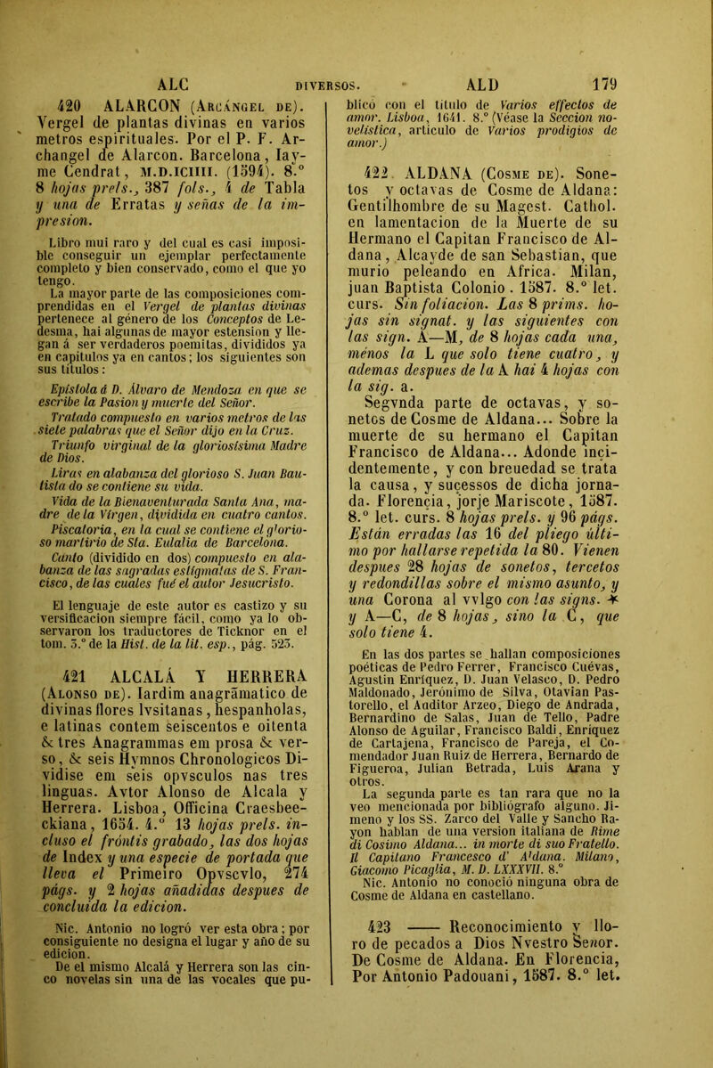 420 ALARCON (Arcángel de). Vergel de plantas divinas en varios metros espirituales. Por el P. F. Ar- changel ae Alarcon. Barcelona, Iav- me Cendrat, M.D.ICUII. (1594). 8.° 8 hojas prels., 387 fols., 4 de Tabla y una de Erratas y señas de la im- presión. Libro mui raro y del cual es casi imposi- ble conseguir un ejemplar perfectamente completo y bien conservado, como el que yo tengo. La mayor parte de las composiciones com- prendidas en el Vergel de plantas divinas pertenece al género de los Conceptos de Le- desma, hai algunas de mayor estension y lle- gan á ser verdaderos poemitas, divididos ya en capítulos ya en cantos; los siguientes son sus títulos : Epístola d D. Alvaro de Mendoza en que se escribe la Pasión y muerte del Señor. Tratado compuesto en varios metros de las siete palabras que el Señor dijo en la Cruz. Triunfo virginal de la gloriosísima Madre de Dios. Liras en alabanza del glorioso S. Juan Bau- tista do se contiene su vida. Vida de la Bienaventurada Santa Ana, ma- dre déla Virgen, dividida en cuatro cantos. Piscatoria, en la cual se contiene el glorio- so martirio de Sla. Eulalia de Barcelona. Canto (dividido en dos) compuesto en ala- banza de las sagradas eslígmatas de S. Fran- cisco, de las cuales fué el autor Jesucristo. El lenguaje de este autor es castizo y su versificación siempre fácil, como ya lo ob- servaron los traductores de Ticknor en el tom. 5.° de la Hist. de la lit. esp., pág. 523. 421 ALCALÁ Y HERRERA (Alonso de). Iardim anagrámatico de divinas llores lvsitanas , hespanholas, e latinas contem seisceutos e oitenta & tres Anagrammas era prosa & ver- so, & seis Hvmnos Chronologicos Di- vidise eni seis opvsculos ñas tres linguas. Avtor Alonso de Alcala y Herrera. Lisboa, Officina Craesbee- ckiana, 1654. 4.° 13 hojas prels. in- cluso el frontis grabado, las dos hojas de Index y una especie de portada que lleva el Primeiro Opvscvlo, 274 págs. y 2 hojas añadidas después de concluida la edición. Nic. Antonio no logró ver esta obra; por consiguiente no designa el lugar y año de su edición. De el mismo Alcalá y Herrera son las cin- co novelas sin una de las vocales que pu- blicó con el título de Varios effectos de amor. Lisboa, 1641. 8.° (Véase la Sección no- velística, articulo de Varios prodigios de amor.) 422 ALDANA (Cosme de). Sone- tos y octavas de Cosme de Aldana: Gentilhombre de su Magest. Cathol. en lamentación de la Muerte de su Hermano el Capitán Francisco de Al- dana, Alcavde de san Sebastian, que murió peleando en Africa. Milán, juan Baptista Coionio . 1587. 8.° let. curs. Sin foliación. Las 8 prims. ho- jas sin signat. y las siguientes con las sign. A—M, de 8 hojas cada una, menos la L que solo tiene cuatro, y ademas después de la A hai 4 hojas con la sig. a. Segvnda parte de octavas, y so- netos de Cosme de Aldana... Sobre la muerte de su hermano el Capitán Francisco de Aldana... Adonde inci- dentemente, y con breuedad se trata la causa, y sucessos de dicha jorna- da. Florencia, jorje Mariscóte, 1587. 8.° let. curs. 8 hojas prels. y 96 págs. Están erradas las 16 del pliego últi- mo por hallarse repetida la 80. Vienen después 28 hojas de sonetos, tercetos y redondillas sobre el mismo asunto, y una Corona al vvlgo con las signs. * y A—C, de 8 hojas, sino la C, que solo tiene 4. En las dos partes se hallan composiciones poéticas de Pedro Ferrer, Francisco Cuévas, Agustín Enríquez, D. Juan Velasco, D. Pedro Maldonado, Jerónimo de Silva, Otavian Pas- torello, el Anditor Arzeo, Diego de Andrada, Bernardino de Salas, Juan de Tello, Padre Alonso de Aguilar, Francisco Baldi, Enríquez de Cartajena, Francisco de Pareja, el Co- mendador Juan Ruiz de Herrera, Bernardo de Figueroa, Julián Betrada, Luis Arana y otros. La segunda parte es tan rara que no la veo mencionada por bibliógrafo alguno. Ji- meno y los SS. Zarco del Valle y Sancho Ra- yón hablan de una versión italiana de Rime di Cosimo Aldana... in morte di suoFratello. ll Capitano Francesco d' A1 daña. Milano, Giacomo Picaglia, M. D. LXXXVII. 8.° Nic. Antonio no conoció ninguna obra de Cosme de Aldana en castellano. 423 Reconocimiento v llo- ro de pecados a Dios Nvestro Setior. De Cosme de Aldana. En Florencia, | Por Antonio Padouani, 1587. 8.° let.