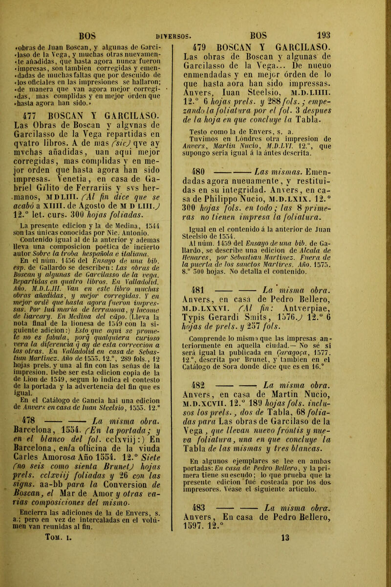 «obrasde .luán Roscan, y algunas de Garei- «laso de la Vega, y muchas otras nuevamcn- «te añadidas, que hasta agora nunca fueron «impresas, son también corregidas y emen- «dadas de muchas faltas que por descuido de «los oficiales en las impresiones se hallaron; ■de manera que van agora mejor corregi- «das, mas complidas y en mejor orden que • hasta agora han sido.* 477 BOSCAN Y GARCILASO. Las Obras de Boscan y algvnas de Garcilasso de la Vega repartidas en qvatro libros. A de mas fsicj qve ay mvchas añadidas, uan aqui mejor corregidas, mas complidas y en me- jor orden que hasta agora han sido impresas. Venetia, en casa de Ga- briel Gílito de Ferrariis y svs her- manos, MDLIII. fAl fin dice que se acabó a XIIII. de Agosto de M D lui.J 12.° let. curs. 300 hojas foliadas. La presente edición y la de Medina, 1544 son las únicas conocidas por Nic. Antonio. Contenido igual al de la anterior y ademas lleva una composición poética de incierto autor Sobre la traba liespañola é italiana. En el núm. 1456 del Ensayo de tina bib. esp. de Gallardo se describen: Las obras de Boscan y algunas de Garcilasso de la vega. Repartidas en quatro libros. En Vulladoliil. Año. M.D.L.JII. Van en este libro muchas obras añadidas, y mejor corregidas. Y en mejor orde que liásla agora fueron impres- sas. Por Iuá maria de terranona, y tacóme de liarcary. En Medina del capo. (Lleva la nota final de la lionesa de 1549 con la si- guiente adición:) Estoque aqui se prome- te no es fabula, porq qualquiera curioso vera la diferencia <j ay de esta corrección a las otras. En Valladolid en casa de Sebas- tian Martínez. Año de 1553.12.°, 289 fols., 12 hojas prels. y una al fin con las señas de la impresión. Debe ser esta edición copia de la de Lion de 1549, según lo indica el contesto de la portada y la advertencia del fin que es igual. En el Catálogo de Gancia hai una edición de Anvers en casa de luán Steelsio, 1555. 12.° 478 La misma obra. Barcelona, 1554. fEn la portada; y en el blanco del fol. cchviij:) En Barcelona, e«(a ofticina de la viuda Caries Amorosa Año 1554. 12.° Siete fno seis como sienta tírunetj hojas prels. cclxviij foliadas y 26 con las signs. aa-bb para la Conversión de Boscan, el Mar de Amor y otras va- rias composiciones del mismo- Encierra las adiciones de la de Envcrs, s. a.; pero en vez de intercaladas en el volu- men van reunidas al fin. Toa. i. 479 BOSCAN Y GARCILASO. Las obras de Boscan y algunas de Garcilasso de la Vega... De nueuo enmendadas y en mejor orden de lo que hasta aora han sido impressas. Anvers,, luán Steelsio, m.d.liiii. 12.° 6 hojas prels. y 288 fols. ; empe- zando la foliatura por el fol. 3 después de la hoja en que concluye la Tabla. Testo como la de Envers, s. a. Tuvimos en Londres otra impresión de Anvers, Martin Nudo, M.D.LVI. 12.°, que supongo seria igual á la untes descrita. 480 Las mismas. Emen- dadas agora nueuamente, y restitui- das en su integridad. Anvers, en ca- sa de Philippo Nució, m.d.lxix. 12.0 300 hojas fols. en todo; las % prime- ras no tienen impresa la foliatura. Igual en el contenido á la anterior de Juan Steelsio de 1554. Al núm. 1459 del Ensayo de una bib. de Ga- llardo, se describe una edición de Aleóla de Henares, por Sebastian Martínez. Fñera de la puerta de los sonetos Mártires. Año. 1575. 8.° 300 hojas. No detalla el contenido. 481 La misma obra. Anvers, en casa de Pedro Bellero, m.d.lxxvi. CAl fin: Antverpiae, Typis Gerardi Smits, 1576.y 12.° 6 hojas de prels. y 257 fols. Comprende lo mismo que las impresas an- teriormente en aquella ciudad.— No sé si será igual la publicada en Caragopa, 1577. 12.°, descrita por Brunet, y*también en el Catálogo de Sora donde dice que es en 16.° 482 La misma obra. Anvers, en casa de Martin Nució, M.D.XCVII. 12.° 189 hojas fols. inclu- sos los prels., dos de Tabla, 68 folia- das para Las obras de Garcilaso de la Vega , que llevan nuevo frontis y nue- va foliatura, una en que concluye la Tabla de las mismas y tres blancas. En algunos ejemplares se lee en ambas portadas: En cusa de Pedro Bellero, y la pri- mera tiene su escudo; lo que prueba que la presente edición fue costeada por los dos impresores. Véase el siguiente artículo. 483 La misma obra. Anvers, Encasa de Pedro Bellero, 1597. 12.° 13