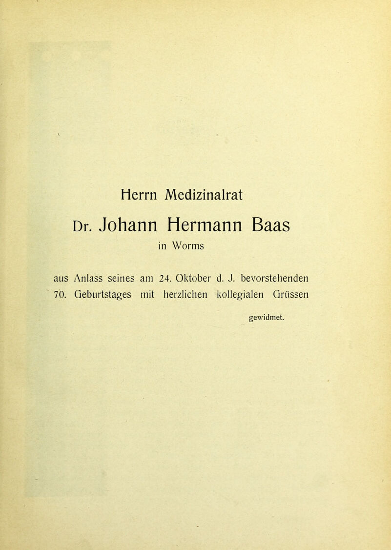 Herrn Medizinalrat Dr. Johann Hermann Baas in Worms aus Anlass seines am 24. Oktober d. J. bevorstehenden 70. Geburtstages mit herzlichen Kollegialen Grüssen gewidmet.