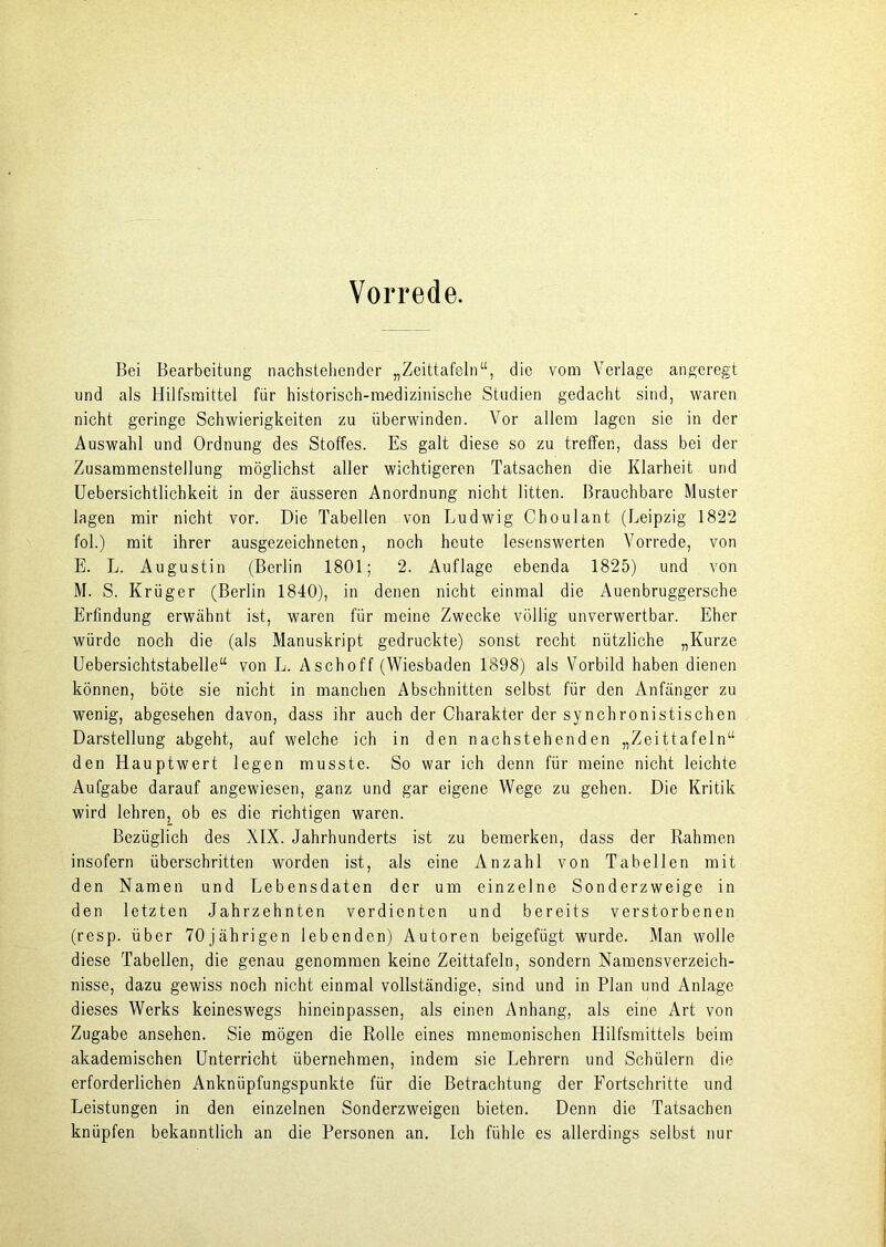 Vorrede. Bei Bearbeitung nachstellender „Zeittafeln“, die vom Verlage angeregt und als Hilfsmittel für historisch-medizinische Studien gedacht sind, waren nicht geringe Schwierigkeiten zu überwinden. Vor allem lagen sie in der Auswahl und Ordnung des Stoffes. Es galt diese so zu treffen, dass bei der Zusammenstellung möglichst aller wichtigeren Tatsachen die Klarheit und Uebersichtlichkeit in der äusseren Anordnung nicht litten. Brauchbare Muster lagen mir nicht vor. Die Tabellen von Ludwig Choulant (Leipzig 1822 fol.) mit ihrer ausgezeichneten, noch heute lesenswerten Vorrede, von E. L. Augustin (Berlin 1801; 2. Auflage ebenda 1825) und von M. S. Krüger (Berlin 1840), in denen nicht einmal die Auenbruggersche Erfindung erwähnt ist, waren für meine Zwecke völlig unverwertbar. Eher würde noch die (als Manuskript gedruckte) sonst recht nützliche „Kurze Uebersichtstabelle“ von L. Aschoff (Wiesbaden 1898) als Vorbild haben dienen können, böte sie nicht in manchen Abschnitten selbst für den Anfänger zu wenig, abgesehen davon, dass ihr auch der Charakter der synchronistischen Darstellung abgeht, auf welche ich in den nachstehenden „Zeittafeln“ den Hauptwert legen musste. So war ich denn für meine nicht leichte Aufgabe darauf angewiesen, ganz und gar eigene Wege zu gehen. Die Kritik wird lehren, ob es die richtigen waren. Bezüglich des XIX. Jahrhunderts ist zu bemerken, dass der Rahmen insofern überschritten worden ist, als eine Anzahl von Tabellen mit den Namen und Lebensdaten der um einzelne Sonderzweige in den letzten Jahrzehnten verdienten und bereits verstorbenen (resp. über 70jährigen lebenden) Autoren beigefügt wurde. Man wolle diese Tabellen, die genau genommen keine Zeittafeln, sondern Namensverzeich- nisse, dazu gewiss noch nicht einmal vollständige, sind und in Plan und Anlage dieses Werks keineswegs hineinpassen, als einen Anhang, als eine Art von Zugabe ansehen. Sie mögen die Rolle eines mnemonischen Hilfsmittels beim akademischen Unterricht übernehmen, indem sie Lehrern und Schülern die erforderlichen Anknüpfungspunkte für die Betrachtung der Fortschritte und Leistungen in den einzelnen Sonderzweigen bieten. Denn die Tatsachen knüpfen bekanntlich an die Personen an. Ich fühle es allerdings selbst nur