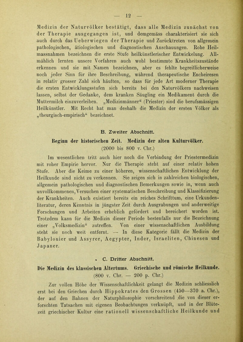 Medizin der Naturvölker bestätigt, dass alle Medizin zunächst von der Therapie ausgegangen ist, und demgemäss charakterisiert sie sich auch durch das Ueberwiegen der Therapie und Zurücktreten von allgemein pathologischen, ätiologischen und diagnostischen Anschauungen. Rohe Heil- massnahmen bezeichnen die erste Stufe heilkünstlerischer Entwickelung. All- mählich lernten unsere Vorfahren auch wohl bestimmte Krankheitszustände erkennen und sie mit Namen bezeichnen, aber es fehlte begreiflicherweise noch jeder Sinn für ihre Beschreibung, während therapeutische Encheiresen in relativ grosser Zahl sich häuften, so dass für jede Art moderner Therapie die ersten Entwicklungsstufen sich bereits bei den Naturvölkern nachweisen lassen, selbst der Gedanke, dem kranken Säugling ein Medikament durch die Muttermilch einzuverleiben. „Medizinmänner“ (Priester) sind die berufsmässigen Heilkünstler. Mit Recht hat man deshalb die Medizin der ersten Völker als „theurgisch-empirisch“ bezeichnet. B. Zweiter Abschnitt. Beginn (1er historischen Zeit. Medizin der alten Kulturvölker. (2000 bis 800 v. Chr.) Im wesentlichen tritt auch hier noch die Verbindung der Priestermedizin mit roher Empirie hervor. Nur die Therapie steht auf einer relativ hohen Stufe. Aber die Keime zu einer höheren, wissenschaftlichen Entwicklung der Heilkunde sind nicht zu verkennen. Sie zeigen sich in zahlreichen biologischen, allgemein pathologischen und diagnostischen Bemerkungen sowie in, wenn auch unvollkommenen, Versuchen einer systematischen Beschreibung und Klassifizierung der Krankheiten. Auch existiert bereits ein reiches Schrifttum, eine Urkunden- literatur, deren Kenntnis in jüngster Zeit durch Ausgrabungen und anderweitige Forschungen und Arbeiten erheblich gefördert und bereichert worden ist. Trotzdem kann für die Medizin dieser Periode bestenfalls nur die Bezeichnung einer „Volksmedizin“ zutreffen. Von einer wissenschaftlichen Ausbildung steht sie noch weit entfernt. — In diese Kategorie fällt die Medizin der Babylonier und Assyrer, Aegypter, Inder, Israeliten, Chinesen und Japaner. . C. Dritter Abschnitt. Die Medizin des klassischen Altertums. Griechische und römische Heilkunde. (800 v. Chr. — 200 p. Chr.) Zur vollen Höhe der Wissenschaftlichkeit gelangt die Medizin schliesslich erst bei den Griechen durch Hippokrates den Grossen (450—370 a. Chr.), der auf den Bahnen der Naturphilosophie vorschreitend die von dieser er- forschten Tatsachen mit eigenen Beobachtungen verknüpft, und in der Blüte- zeit griechischer Kultur eine rationell wissenschaftliche Heilkunde und