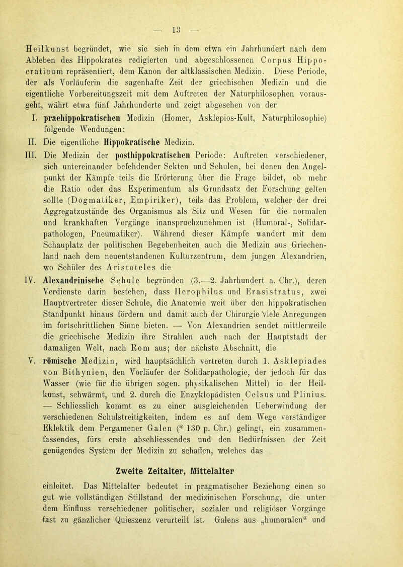 Heilkunst begründet, wie sie sich in dem etwa ein Jahrhundert nach dem Ableben des Hippokrates redigierten und abgeschlossenen Corpus Hippo- craticum repräsentiert, dem Kanon der altklassischcn Medizin. Diese Periode, der als Vorläuferin die sagenhafte Zeit der griechischen Medizin und die eigentliche Vorbereitungszeit mit dem Auftreten der Naturphilosophen voraus- geht, währt etwa fünf Jahrhunderte und zeigt abgesehen von der I. praeliippokratischen Medizin (Homer, Asklepios-Kult, Naturphilosophie) folgende Wendungen: II. Die eigentliche Hippokratische Medizin. III. Die Medizin der posthippokratischen Periode: Auftreten verschiedener, sich untereinander befehdender Sekten und Schulen, bei denen den Angel- punkt der Kämpfe teils die Erörterung über die Frage bildet, ob mehr die Ratio oder das Experimentum als Grundsatz der Forschung gelten sollte (Dogmatiker, Empiriker), teils das Problem, welcher der drei Aggregatzustände des Organismus als Sitz und Wesen für die normalen und krankhaften Vorgänge inanspruchzunehmen ist (Humoral-, Solidar- pathologen, Pneumatiker). Während dieser Kämpfe wandert mit dem Schauplatz der politischen Begebenheiten auch die Medizin aus Griechen- land nach dem neuentstandenen Kulturzentrum, dem jungen Alexandrien, wo Schüler des Aristoteles die IV. Alexandrinische Schule begründen (3.—2. Jahrhundert a. Chr.), deren Verdienste darin bestehen, dass Herophilus und Erasistratus, zwei Hauptvertreter dieser Schule, die Anatomie weit über den hippokratischen Standpunkt hinaus fördern und damit auch der Chirurgie Viele Anregungen im fortschrittlichen Sinne bieten. — Von Alexandrien sendet mittlerweile die griechische Medizin ihre Strahlen auch nach der Hauptstadt der damaligen Welt, nach Rom aus; der nächste Abschnitt, die V. römische Medizin, wird hauptsächlich vertreten durch 1. Asklepiades von Bithynien, den Vorläufer der Solidarpathologie, der jedoch für das Wasser (wie für die übrigen sogen, physikalischen Mittel) in der Heil- kunst, schwärmt, und 2. durch die Enzyklopädisten Celsus und Plinius. — Schliesslich kommt es zu einer ausgleichenden Ueberwindung der verschiedenen Schulstreitigkeiten, indem es auf dem Wege verständiger Eklektik dem Pergamener Galen (* 130 p. Chr.) gelingt, ein zusammen- fassendes, fürs erste abschliessendes und den Bedürfnissen der Zeit genügendes System der Medizin zu schaffen, welches das Zweite Zeitalter, Mittelalter einleitet. Das Mittelalter bedeutet in pragmatischer Beziehung einen so gut wie vollständigen Stillstand der medizinischen Forschung, die unter dem Einfluss verschiedener politischer, sozialer und religiöser Vorgänge fast zu gänzlicher Quieszenz verurteilt ist. Galens aus „humoralen“ und