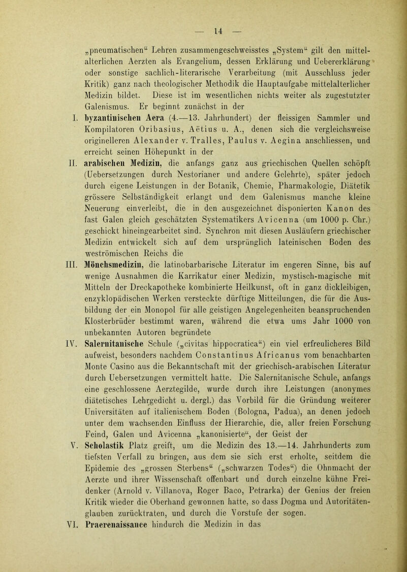 „pneumatischen“ Lehren zusammengeschweisstes „System“ gilt den mittel- alterlichen Aerzten als Evangelium, dessen Erklärung und Uebererklärung oder sonstige sachlich-literarische Verarbeitung (mit Ausschluss jeder Kritik) ganz nach theologischer Methodik die Hauptaufgabe mittelalterlicher Medizin bildet. Diese ist im wesentlichen nichts weiter als zugestutzter Galenismus. Er beginnt zunächst in der 1. byzantinischen Aera (4.—13. Jahrhundert) der fleissigen Sammler und Kompilatoren Oribasius, Aetius u. A., denen sich die vergleichsweise originelleren Alexander v. Tralles, Paulus v. Aegina anschliessen, und erreicht seinen Höhepunkt in der II. arabischen Medizin, die anfangs ganz aus griechischen Quellen schöpft (Uebersetzungen durch Nestorianer und andere Gelehrte), später jedoch durch eigene Leistungen in der Botanik, Chemie, Pharmakologie, Diätetik grössere Selbständigkeit erlangt und dem Galenismus manche kleine Neuerung einverleibt, die in den ausgezeichnet disponierten Kanon des fast Galen gleich geschätzten Systematikers Avicenna (um 1000 p. Chr.) geschickt hineingearbeitet sind. Synchron mit diesen Ausläufern griechischer Medizin entwickelt sich auf dem ursprünglich lateinischen Boden des weströmischen Reichs die III. Möuchsniedizin, die latinobarbarische Literatur im engeren Sinne, bis auf wenige Ausnahmen die Karrikatur einer Medizin, mystisch-magische mit Mitteln der Dreckapotheke kombinierte Heilkunst, oft in ganz dickleibigen, enzyklopädischen Werken versteckte dürftige Mitteilungen, die für die Aus- bildung der ein Monopol für alle geistigen Angelegenheiten beanspruchenden Klosterbrüder bestimmt waren, während die etwa ums Jahr 1000 von unbekannten Autoren begründete IV. Saleruitaniscbe Schule („civitas hippocratica“) ein viel erfreulicheres Bild aufweist, besonders nachdem Constantinus Africanus vom benachbarten Monte Casino aus die Bekanntschaft mit der griechisch-arabischen Literatur durch Uebersetzungen vermittelt hatte. Die Salernitanische Schule, anfangs eine geschlossene Aerztegilde, wurde durch ihre Leistungen (anonymes diätetisches Lehrgedicht u. dergl.) das Vorbild für die Gründung weiterer Universitäten auf italienischem Boden (Bologna, Padua), an denen jedoch unter dem wachsenden Einfluss der Hierarchie, die, aller freien Forschung Feind, Galen und Avicenna „kanonisierte“, der Geist der V. Scholastik Platz greift, um die Medizin des 13.—14. Jahrhunderts zum tiefsten Verfall zu bringen, aus dem sie sich erst erholte, seitdem die Epidemie des „grossen Sterbens“ („schwarzen Todes“) die Ohnmacht der Aerzte und ihrer Wissenschaft offenbart und durch einzelne kühne Frei- denker (Arnold v. Villanova, Roger Baco, Petrarka) der Genius der freien Kritik wieder die Oberhand gewonnen hatte, so dass Dogma und Autoritäten- glauben zurücktraten, und durch die Vorstufe der sogen. VI. Praereiiaissance hindurch die Medizin in das