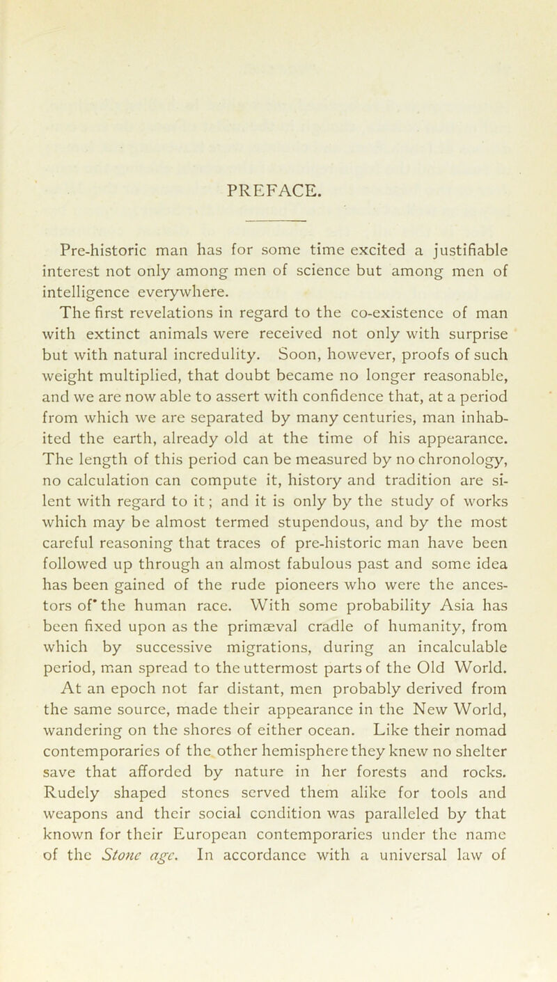 PREFACE. Pre-historic man has for some time excited a justifiable interest not only among men of science but among men of intelligence everywhere. The first revelations in regard to the co-existence of man with extinct animals were received not only with surprise but with natural incredulity. Soon, however, proofs of such weight multiplied, that doubt became no longer reasonable, and we are now able to assert with confidence that, at a period from which we are separated by many centuries, man inhab- ited the earth, already old at the time of his appearance. The length of this period can be measured by no chronology, no calculation can compute it, history and tradition are si- lent with regard to it; and it is only by the study of works which may be almost termed stupendous, and by the most careful reasoning that traces of pre-historic man have been followed up through an almost fabulous past and some idea has been gained of the rude pioneers who were the ances- tors of* the human race. With some probability Asia has been fixed upon as the primaeval cradle of humanity, from which by successive migrations, during an incalculable period, man spread to the uttermost parts of the Old World. At an epoch not far distant, men probably derived from the same source, made their appearance in the New World, wandering on the shores of either ocean. Like their nomad contemporaries of the other hemisphere they knew no shelter save that afforded by nature in her forests and rocks. Rudely shaped stones served them alike for tools and weapons and their social condition was paralleled by that known for their European contemporaries under the name of the Stone age. In accordance with a universal law of