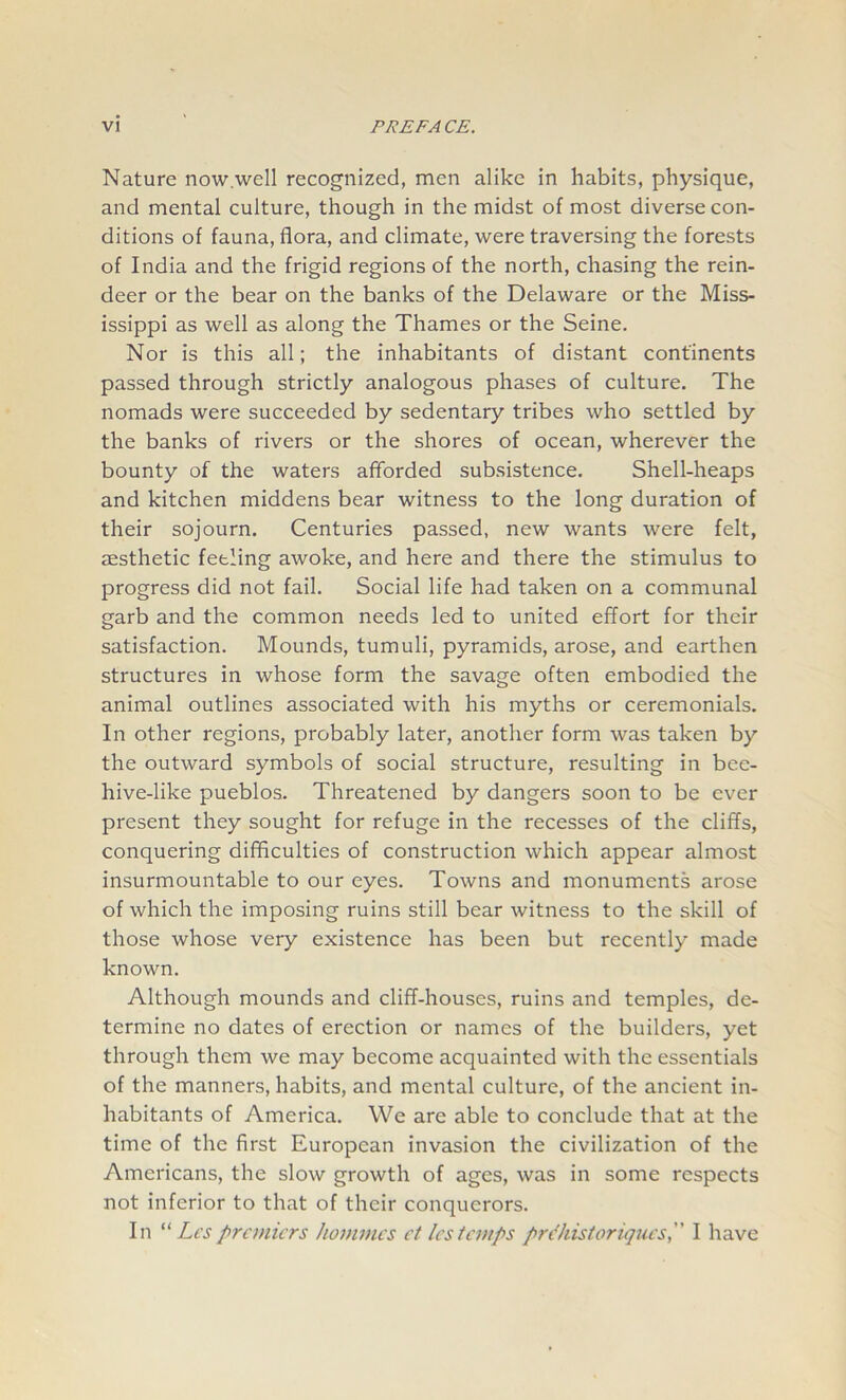 Nature now well recognized, men alike in habits, physique, and mental culture, though in the midst of most diverse con- ditions of fauna, flora, and climate, were traversing the forests of India and the frigid regions of the north, chasing the rein- deer or the bear on the banks of the Delaware or the Miss- issippi as well as along the Thames or the Seine. Nor is this all; the inhabitants of distant continents passed through strictly analogous phases of culture. The nomads were succeeded by sedentary tribes who settled by the banks of rivers or the shores of ocean, wherever the bounty of the waters afforded subsistence. Shell-heaps and kitchen middens bear witness to the long duration of their sojourn. Centuries passed, new wants were felt, aesthetic feeling awoke, and here and there the stimulus to progress did not fail. Social life had taken on a communal garb and the common needs led to united effort for their satisfaction. Mounds, tumuli, pyramids, arose, and earthen structures in whose form the savage often embodied the animal outlines associated with his myths or ceremonials. In other regions, probably later, another form was taken by the outward symbols of social structure, resulting in bee- hive-like pueblos. Threatened by dangers soon to be ever present they sought for refuge in the recesses of the cliffs, conquering difficulties of construction which appear almost insurmountable to our eyes. Towns and monuments arose of which the imposing ruins still bear witness to the skill of those whose very existence has been but recently made known. Although mounds and cliff-houses, ruins and temples, de- termine no dates of erection or names of the builders, yet through them we may become acquainted with the essentials of the manners, habits, and mental culture, of the ancient in- habitants of America. We are able to conclude that at the time of the first European invasion the civilization of the Americans, the slow growth of ages, was in some respects not inferior to that of their conquerors. In “ Lespremiers homines ct lestemps prehistoriques, I have