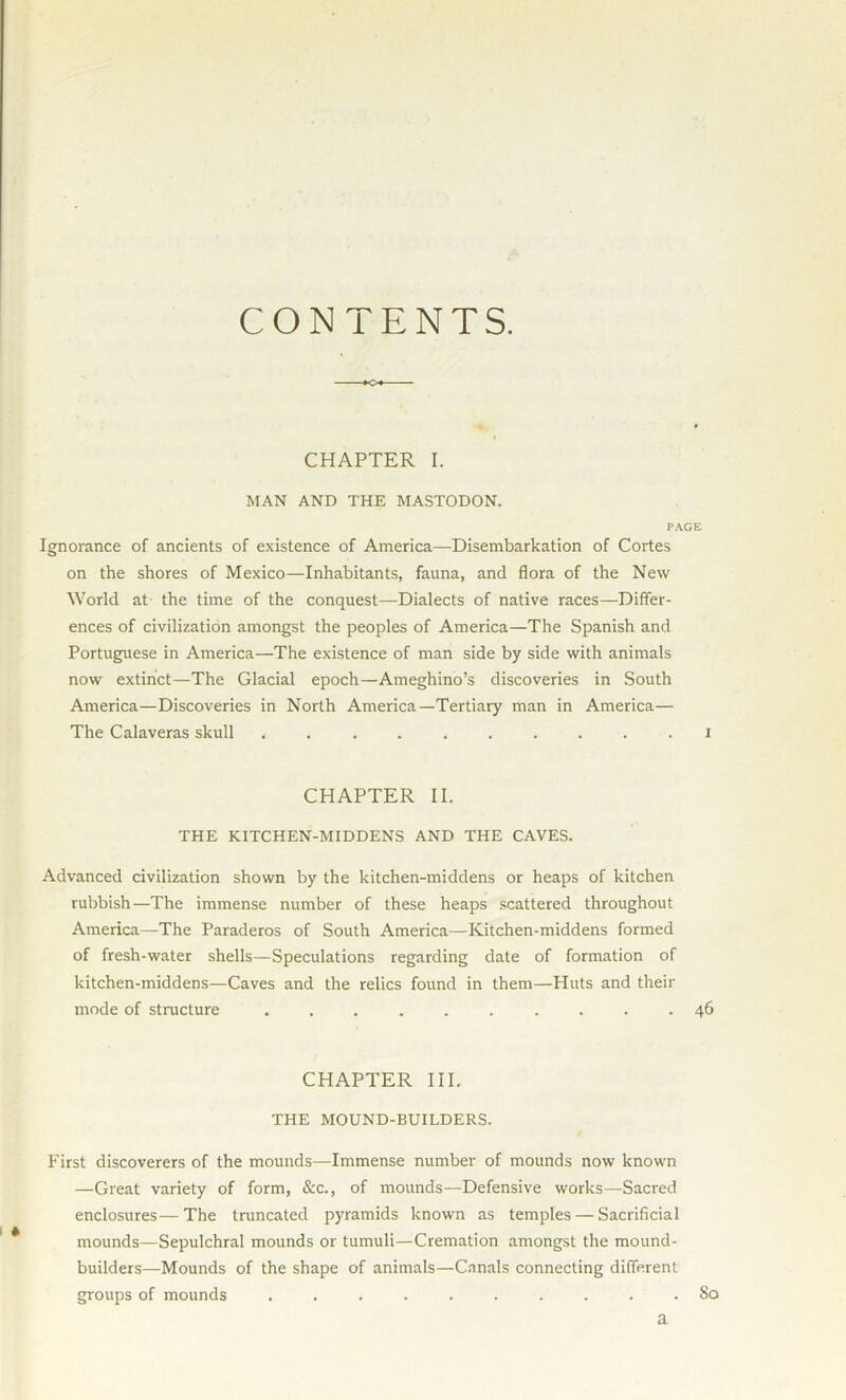 CONTENTS. O CHAPTER I. MAN AND THE MASTODON. PAGE Ignorance of ancients of existence of America—Disembarkation of Cortes on the shores of Mexico—Inhabitants, fauna, and flora of the New World at the time of the conquest—Dialects of native races—Differ- ences of civilization amongst the peoples of America—The Spanish and Portuguese in America—The existence of man side by side with animals now extinct—The Glacial epoch—Ameghino’s discoveries in South America—Discoveries in North America—Tertiary man in America— The Calaveras skull .......... i CHAPTER II. THE KITCHEN-MIDDENS AND THE CAVES. Advanced civilization shown by the kitchen-middens or heaps of kitchen rubbish—The immense number of these heaps scattered throughout America—The Paraderos of South America—Kitchen-middens formed of fresh-water shells—Speculations regarding date of formation of kitchen-middens—Caves and the relics found in them—Huts and their mode of structure .......... 46 CHAPTER III. THE MOUND-BUILDERS. First discoverers of the mounds—Immense number of mounds now known —Great variety of form, &c., of mounds—Defensive works—Sacred enclosures—The truncated pyramids known as temples — Sacrificial mounds—Sepulchral mounds or tumuli—Cremation amongst the mound- builders—Mounds of the shape of animals—Canals connecting different groups of mounds .......... So a