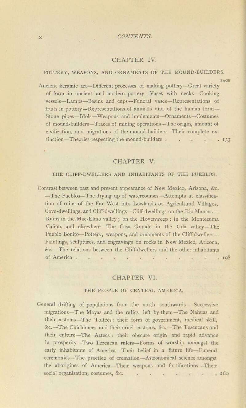 CHAPTER IV. POTTERY, WEAPONS, AND ORNAMENTS OF THE MOUND-BUILDERS. PAGE Ancient keramic art—Different processes of making pottery—Great variety of form in ancient and modern pottery—Vases with necks—Cooking vessels—Lamps—Basins and cups—Funeral vases—Representations of fruits in pottery —Representations of animals and of the human form — Stone pipes—Idols—Weapons and implements—-Ornaments—Costumes of mound-builders—Traces of mining operations—The origin, amount of civilization, and migrations of the mound-builders—Their complete ex- tinction—Theories respecting the mound-builders . . . . . 133 CHAPTER V. THE CLIFF-DWELLERS AND INHABITANTS OF THE PUEBLOS. Contrast between past and present appearance of New Mexico, Arizona, &c. —The Pueblos—The drying up of watercourses—Attempts at classifica- tion of ruins of the Far West into Lowlands or Agricultural Villages, Cave-dwellings, and Cliff-dwellings—Cliff-dwellings on the Rio Mancos— Ruins in the Mac-Elmo valley ; on the Hovenweep ; in the Montezuma Canon, and elsewhere—The Casa Grande in the Gila valley—The Pueblo Bonito—Pottery, weapons, and ornaments of the Cliff-dwellers— Paintings, sculptures, and engravings on rocks in New Mexico, Arizona, &c.—The relations between the Cliff-dwellers and the other inhabitants of America ............ 198 CHAPTER VI. THE PEOPLE OF CENTRAL AMERICA. General drifting of populations from the north southwards — Successive migrations—The Mayas and the relics left by them—The Nahuas and their customs—The Toltecs : their form of government, medical skill, &c.—The Chichimees and their cruel customs, &c.—The Tezcucans and their culture—The Aztecs : their obscure origin and rapid advance in prosperity—Two Tezcucan rulers—Forms of worship amongst the early inhabitants of America—Their belief in a future life—Funeral ceremonies—The practice of cremation—Astronomical science amongst the aborigines of America—Their weapons and fortifications—Their social organization, costumes, &c. ....... 260