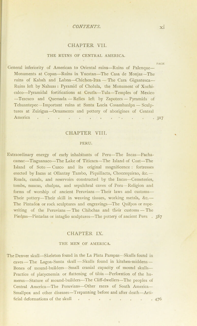CHAPTER VII. * THE RUINS OF CENTRAL AMERICA. PAGE General inferiority of American to Oriental ruins—Ruins of Palenque— Monuments at Copan—Ruins in Yucatan—The Casa de Monjas—The ruins of Kabah and Labna—Chichen-Itza — The Cara Gigantesca— Ruins left by Nahuas : Pyramid of Cholula, the Monument of Xochi- calco—Pyramidal fortifications at Ceutla—Tula—Temples of Mexico —Tezcuco and Quemada — Relics left by Zapotecs — Pyramids of Tehuantepec—Important ruins at Santa Lucia Cosamhualpa—Sculp- tures at Zuirigua—Ornaments and pottery of aborigines of Central America . . . . . . . .•. . . -317 CHAPTER VIII. PERU. Extraordinary energy of early inhabitants of Peru—The Incas—Pacha- camac—Tiaguanaco—The Lake of Titicaca—The Island of Coat—The Island of Soto — Cuzco and its original magnificence : fortresses erected by Incas at Ollantay Tambo, Piquillacta, Choccequirao, &c.— Roads, canals, and reservoirs constructed by the Incas—Cemeteries, tombs, nuacas, chulpas, and sepulchral caves of Peru—Religion and forms of worship of ancient Peruvians — Their laws and customs— Their pottery—Their skill in weaving tissues, working metals, &c.— The Pintados or rock sculptures and engravings—The Quifpos or rope- writing of the Peruvians — The Chibchas and their customs — The Piedjras—Pintadas or intaglio sculptures—The pottery of ancient Peru . 387 CHAPTER IX. THE MEN OF AMERICA. The Denver skull—Skeleton found in the La Plata Pampas—Skulls found in caves—The Lagoa-Santa skull — Skulls found in kitchen-middens — Bones of mound-builders—Small cranial capacity of mound skulls— Practice of platycnemia or flattening of tibia—Perforation of the hu- merus—Stature of mound-builders—The Cliff-dwellers—The peoples of Central America—The Peruvians—Other races of South America— Smallpox and other diseases—Trepanning before and after death—Arti- ficial deformations of the skull ........ 476