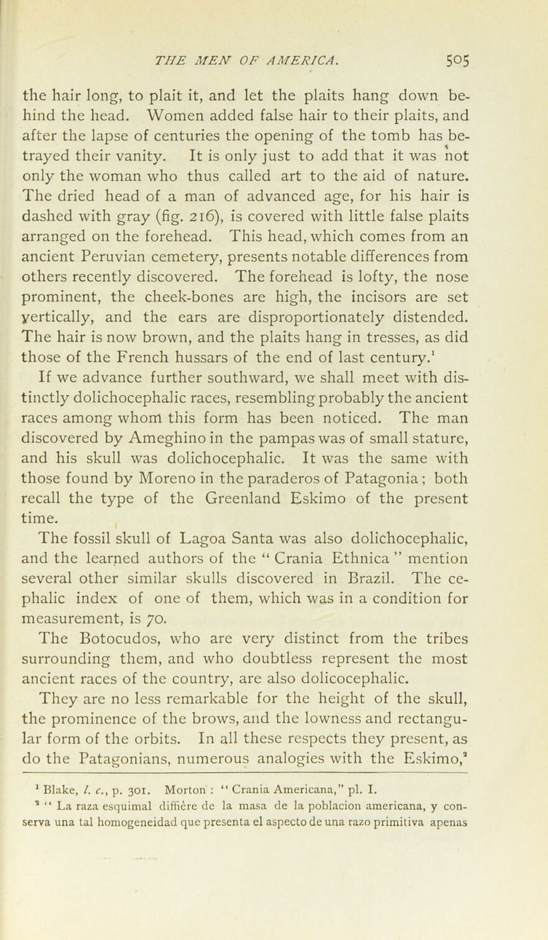 the hair long, to plait it, and let the plaits hang down be- hind the head. Women added false hair to their plaits, and after the lapse of centuries the opening of the tomb has be- trayed their vanity. It is only just to add that it was not only the woman who thus called art to the aid of nature. The dried head of a man of advanced age, for his hair is dashed with gray (fig. 216), is covered with little false plaits arranged on the forehead. This head, which comes from an ancient Peruvian cemetery, presents notable differences from others recently discovered. The forehead is lofty, the nose prominent, the cheek-bones are high, the incisors are set yertically, and the ears are disproportionately distended. The hair is now brown, and the plaits hang in tresses, as did those of the French hussars of the end of last century.1 If we advance further southward, we shall meet with dis- tinctly dolichocephalic races, resembling probably the ancient races among whom this form has been noticed. The man discovered by Ameghino in the pampas was of small stature, and his skull was dolichocephalic. It was the same with those found by Moreno in the paraderos of Patagonia; both recall the type of the Greenland Eskimo of the present time. The fossil skull of Lagoa Santa was also dolichocephalic, and the learned authors of the “ Crania Ethnica ” mention several other similar skulls discovered in Brazil. The ce- phalic index of one of them, which was in a condition for measurement, is 70. The Botocudos, who are very distinct from the tribes surrounding them, and who doubtless represent the most ancient races of the country, are also dolicocephalic. They are no less remarkable for the height of the skull, the prominence of the brows, and the lowness and rectangu- lar form of the orbits. In all these respects they present, as do the Patagonians, numerous analogies with the Eskimo,3 1 Blake, l. c., p. 301. Morton : “ Crania Americana,” pi. I. 5 “ La raza esquimal diffiere de la masa de la poblacion americana, y con- serva una tal homogeneidad que presenta el aspecto de una razo primitiva apenas
