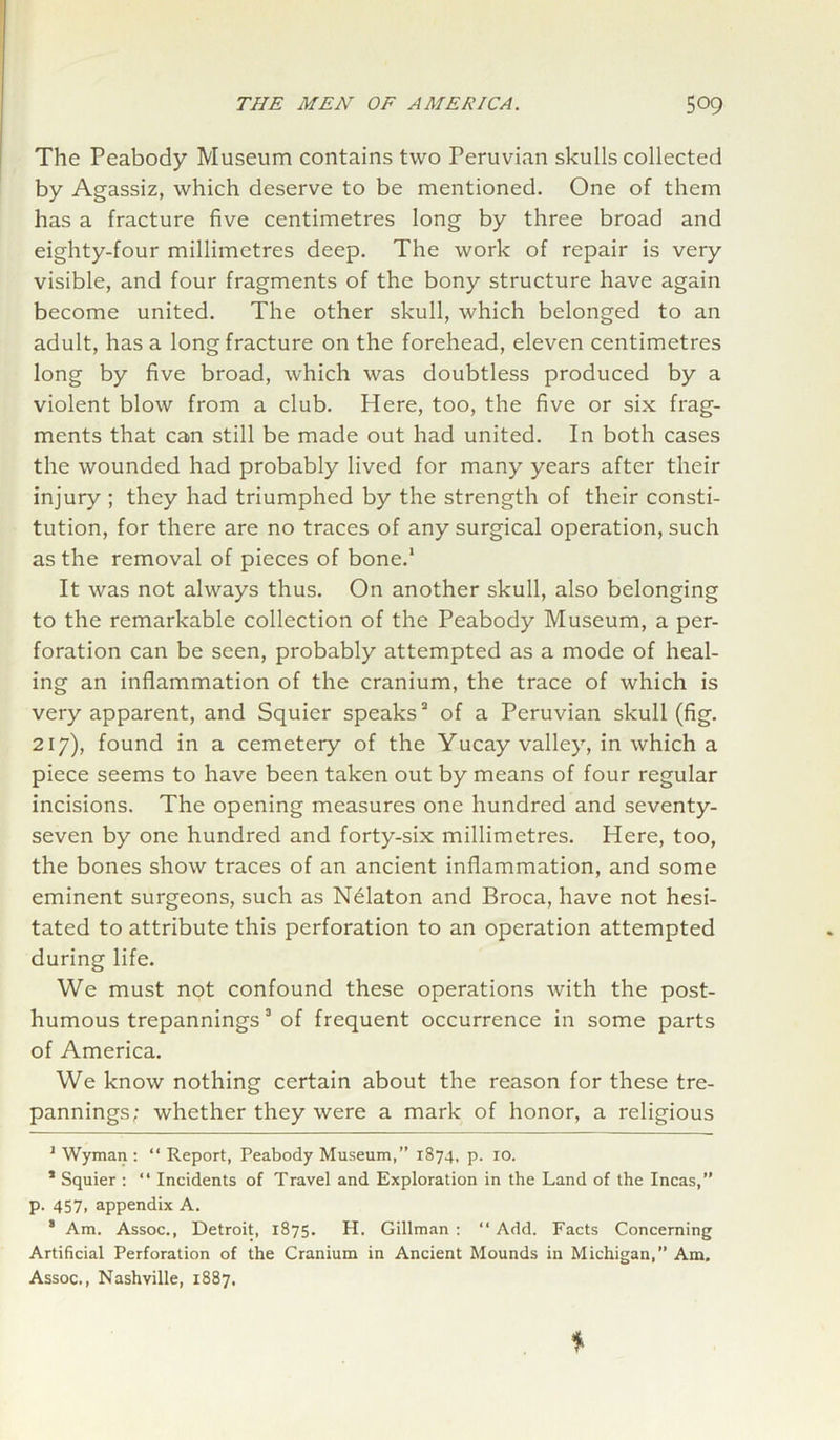 The Peabody Museum contains two Peruvian skulls collected by Agassiz, which deserve to be mentioned. One of them has a fracture five centimetres long by three broad and eighty-four millimetres deep. The work of repair is very visible, and four fragments of the bony structure have again become united. The other skull, which belonged to an adult, has a long fracture on the forehead, eleven centimetres long by five broad, which was doubtless produced by a violent blow from a club. Here, too, the five or six frag- ments that can still be made out had united. In both cases the wounded had probably lived for many years after their injury ; they had triumphed by the strength of their consti- tution, for there are no traces of any surgical operation, such as the removal of pieces of bone.1 It was not always thus. On another skull, also belonging to the remarkable collection of the Peabody Museum, a per- foration can be seen, probably attempted as a mode of heal- ing an inflammation of the cranium, the trace of which is very apparent, and Squier speaks3 of a Peruvian skull (fig. 217), found in a cemetery of the Yucay valley, in which a piece seems to have been taken out by means of four regular incisions. The opening measures one hundred and seventy- seven by one hundred and forty-six millimetres. Here, too, the bones show traces of an ancient inflammation, and some eminent surgeons, such as Nelaton and Broca, have not hesi- tated to attribute this perforation to an operation attempted during life. We must not confound these operations with the post- humous trepannings3 of frequent occurrence in some parts of America. We know nothing certain about the reason for these tre- pannings; whether they were a mark of honor, a religious 1 Wyman : “ Report, Peabody Museum,” 1874, p. 10. * Squier : “ Incidents of Travel and Exploration in the Land of the Incas,” p. 457, appendix A. 8 Am. Assoc., Detroit, 1875. H. Gillman : “ Add. Facts Concerning Artificial Perforation of the Cranium in Ancient Mounds in Michigan,” Am. Assoc., Nashville, 1887,