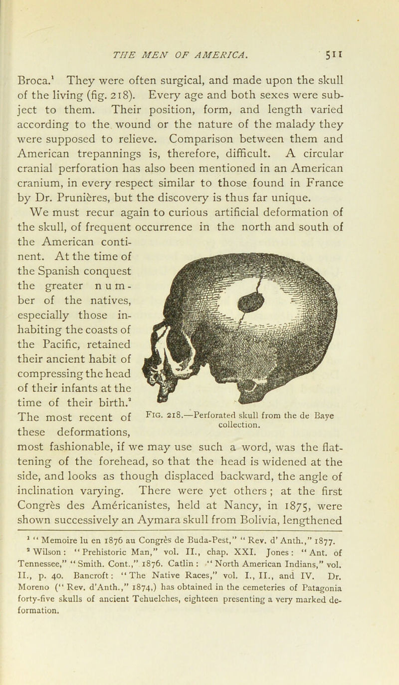 Broca.1 * They were often surgical, and made upon the skull of the living (fig. 218). Every age and both sexes were sub- ject to them. Their position, form, and length varied according to the wound or the nature of the malady they were supposed to relieve. Comparison between them and American trepannings is, therefore, difficult. A circular cranial perforation has also been mentioned in an American cranium, in every respect similar to those found in France by Dr. Pruni&res, but the discovery is thus far unique. We must recur again to curious artificial deformation of the skull, of frequent occurrence in the north and south of the American conti- nent. At the time of the Spanish conquest the greater n u m - ber of the natives, especially those in- habiting the coasts of the Pacific, retained their ancient habit of compressing the head of their infants at the time of their birth.3 The most recent of PIG- 2I^—Perforated skull from the de Baye collection. these deformations, most fashionable, if we may use such a word, was the flat- tening of the forehead, so that the head is widened at the side, and looks as though displaced backward, the angle of inclination varying. There were yet others ; at the first Congres des Am6ricanistes, held at Nancy, in 1875, were shown successively an Aymara skull from Bolivia, lengthened 1 “ Memoire lu en 1876 au Congres de Buda-Pest,” “ Rev. d’ Anth.,” 1877. ’Wilson: “Prehistoric Man,” vol. II., chap. XXI. Jones: “Ant. of Tennessee,” “ Smith. Cont.,” 1876. Catlin : “ North American Indians,” vol. II., p. 40. Bancroft: “The Native Races,” vol. I., II., and IV. Dr. Moreno (“ Rev. d’Anth.,” 1874,) has obtained in the cemeteries of Patagonia forty-five skulls of ancient Tehuelches, eighteen presenting a very marked de- formation.