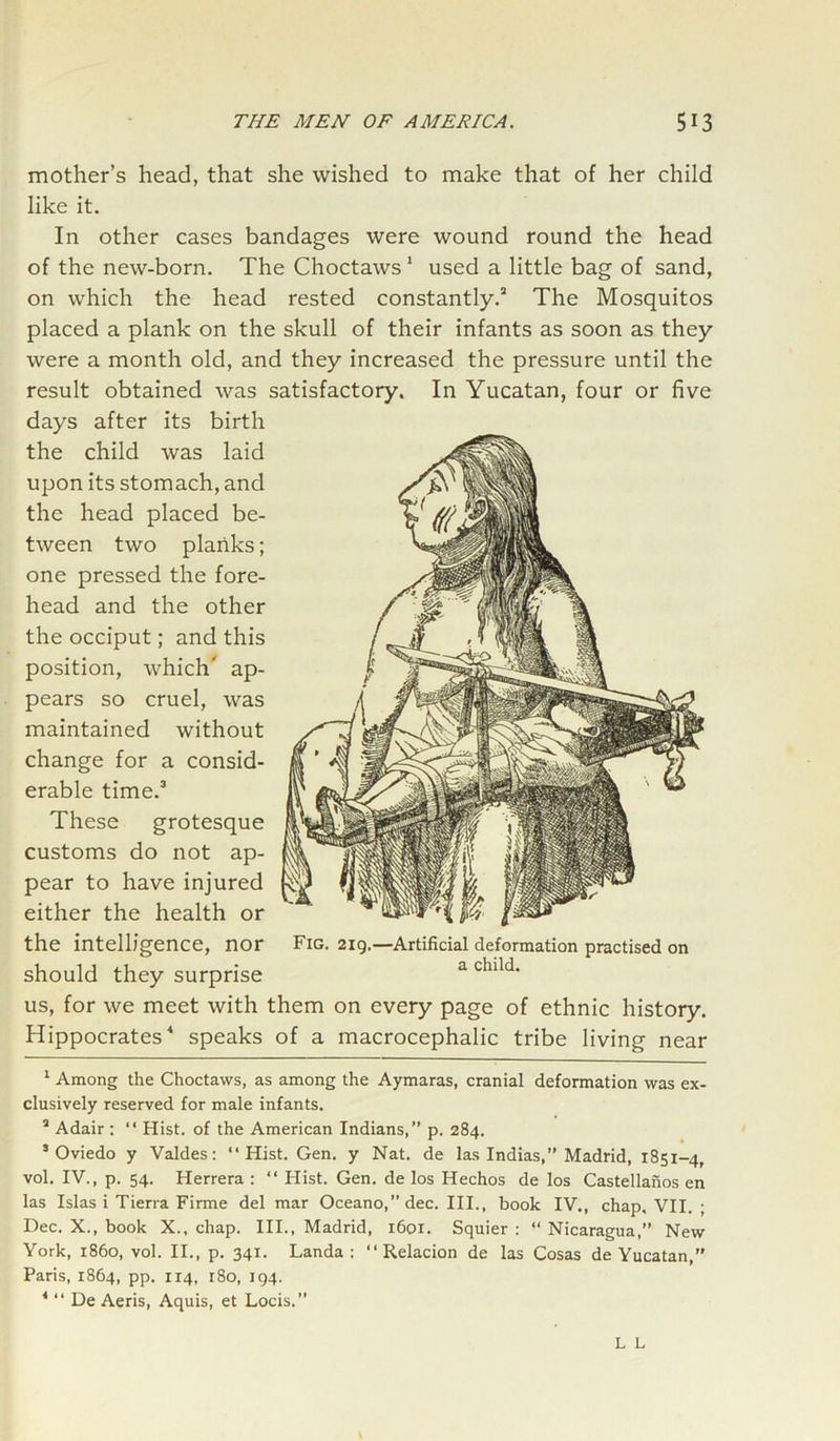 mother’s head, that she wished to make that of her child like it. In other cases bandages were wound round the head of the new-born. The Choctaws1 used a little bag of sand, on which the head rested constantly.2 The Mosquitos placed a plank on the skull of their infants as soon as they were a month old, and they increased the pressure until the result obtained was satisfactory. In Yucatan, four or five days after its birth the child was laid upon its stomach, and the head placed be- tween two planks; one pressed the fore- head and the other the occiput; and this position, which' ap- pears so cruel, was maintained without change for a consid- erable time.3 These grotesque customs do not ap- pear to have injured either the health or the intelligence, nor Fig. 219.—Artificial deformation practised on should they surprise a cluld' us, for we meet with them on every page of ethnic history. Hippocrates4 speaks of a macrocephalic tribe living near 1 Among the Choctaws, as among the Aymaras, cranial deformation was ex- clusively reserved for male infants. a Adair : “ Hist, of the American Indians,” p. 284. s Oviedo y Valdes: “Hist. Gen. y Nat. de las Indias,” Madrid, 1851-4, vol. IV., p. 54. Herrera : “ Hist. Gen. de los Hechos de los Castellanos en las Islas i Tierra Firme del mar Oceano,”dec. III., book IV., chap. VII. ; Dec. X., book X., chap. III., Madrid, 1601. Squier : “ Nicaragua,” New York, i860, vol. II., p. 341. Landa : “ Relacion de las Cosas de Yucatan, Paris, 1864, pp. 114, 180, 194. * “ De Aeris, Aquis, et Locis.”