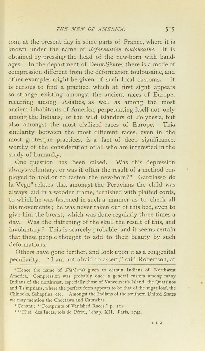 tom, at the present day in some parts of France, where it is known under the name of deformation toulousainc. It is obtained by pressing the head of the new-born with band- ages. In the department of Deux-Sevres there is a mode of compression different from the deformation toulousaine, and other examples might be given of such local customs. It is curious to find a practice, which at first sight appears so strange, existing amongst the ancient races of Europe, recurring among Asiatics, as well as among the most ancient inhabitants of America, perpetuating itself not only among the Indians,1 * or the wild islanders of Polynesia, but also amongst the most civilized races of Europe. Thi-s similarity between the most different races, even in the most grotesque practices, is a fact of deep significance, worthy of the consideration of all who are interested in the study of humanity. One question has been raised. Was this depression always voluntary7, or was it often the result of a method em- ployed to hold or to fasten the new-born ?a Garcilasso de la Vega3 relates that amongst the Peruvians the child was always laid in a wooden frame, furnished with plaited cords, to which he was fastened in such a manner as to check all his movements ; he was never taken out of this bed, even to give him the breast, which was done regularly three times a day. Was the flattening of the skull the result of this, and involuntary ? This is scarcely probable, and it seems certain that these people thought to add to their beauty by such deformations. Others have gone further, and look upon it as a congenital peculiarity. “ I am not afraid to assert,” said Robertson, at 1 Hence the name of Flatheads given to certain Indians of Northwest America. Compression was probably once a general custom among many Indians of the northwest, especially those of Vancouver’s Island, the Quatsinos and Tsimpsians, where the perfect form appears to be that of the sugar loaf, the Chinooks, Sahaptins, etc. Amongst the Indians of the southern United States we may mention the Choctaws and Catawbas. a Conant: “ Footprints of Vanished Races,” p. 102 3 “ Hist, des Incas, rois de Perou,” chap. XII,, Paris, 1744.