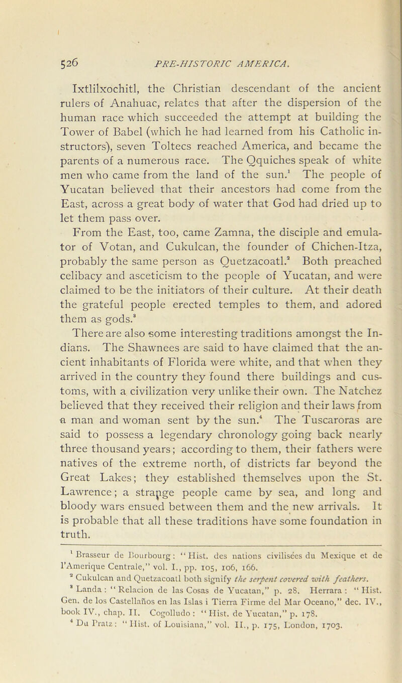 I 526 PR E-HIS T ORIC AMERICA. Ixtlilxochitl, the Christian descendant of the ancient rulers of Anahuac, relates that after the dispersion of the human race which succeeded the attempt at building the Tower of Babel (which he had learned from his Catholic in- structors), seven Toltecs reached America, and became the parents of a numerous race. The Qquiches speak of white men who came from the land of the sun.1 * * The people of Yucatan believed that their ancestors had come from the East, across a great body of water that God had dried up to let them pass over. From the East, too, came Zamna, the disciple and emula- tor of Votan, and Cukulcan, the founder of Chichen-Itza, probably the same person as Ouetzacoatl.8 Both preached celibacy and asceticism to the people of Yucatan, and were claimed to be the initiators of their culture. At their death the grateful people erected temples to them, and adored them as gods.8 There are also some interesting traditions amongst the In- dians. The Shawnees are said to have claimed that the an- cient inhabitants of Florida were white, and that when they arrived in the country they found there buildings and cus- toms, with a civilization very unlike their own. The Natchez believed that they received their religion and their laws from a man and woman sent by the sun.4 The Tuscaroras are said to possess a legendary chronology going back nearly three thousand years; according to them, their fathers were natives of the extreme north, of districts far beyond the Great Lakes; they established themselves upon the St. Lawrence; a strange people came by sea, and long and bloody wars ensued between them and the new arrivals. It is probable that all these traditions have some foundation in truth. 1 Brasseur de Bourbourg : “Hist, des nations civilisees du Mexique et de l’Amerique Centrale,” vol. I., pp. 105, 106, 166. i Cukulcan and Quetzacoatl both signify the serpent covered with feathers. 8 Landa : “ Relacion de las Cosas de Yucatan,” p. 2S. Herrara : “ Hist. Gen. de los Castellanos en las Islas i Tierra Firme del Mar Oceano,” dec. IV., book IV., chap. II. Cogolludo : “ Hist, de Yucatan,” p. 178.