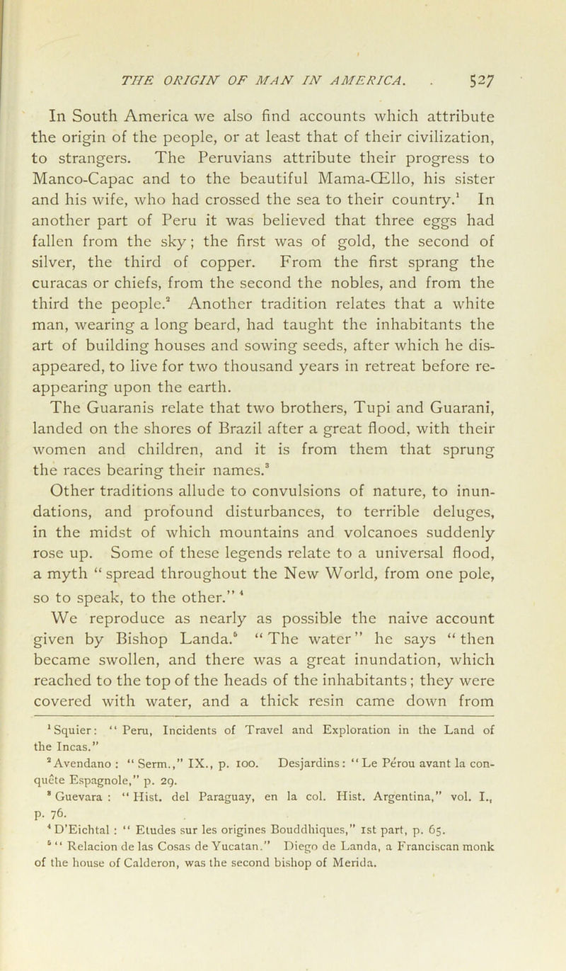 In South America we also find accounts which attribute the origin of the people, or at least that of their civilization, to strangers. The Peruvians attribute their progress to Manco-Capac and to the beautiful Mama-CEllo, his sister and his wife, who had crossed the sea to their country.1 * In another part of Peru it was believed that three eggs had fallen from the sky; the first was of gold, the second of silver, the third of copper. From the first sprang the curacas or chiefs, from the second the nobles, and from the third the people.3 Another tradition relates that a white man, wearing a long beard, had taught the inhabitants the art of building houses and sowing seeds, after which he dis- appeared, to live for two thousand years in retreat before re- appearing upon the earth. The Guaranis relate that two brothers, Tupi and Guarani, landed on the shores of Brazil after a great flood, with their women and children, and it is from them that sprung the races bearing their names.3 Other traditions allude to convulsions of nature, to inun- dations, and profound disturbances, to terrible deluges, in the midst of which mountains and volcanoes suddenly rose up. Some of these legends relate to a universal flood, a myth “ spread throughout the New World, from one pole, so to speak, to the other.” 4 * We reproduce as nearly as possible the naive account given by Bishop Landa.6 “The water” he says “then became swollen, and there was a great inundation, which reached to the top of the heads of the inhabitants; they were covered with water, and a thick resin came down from 'Squier: “ Peru, Incidents of Travel and Exploration in the Land of the Incas.” ’Avendano : “ Serin.,’’ IX., p. 100. Desjardins: “Le Perou avant la con- quete Espagnole,” p. 29. ’Guevara: “Hist, del Paraguay, en la col. Hist. Argentina,” vol. I., p. 76. 4 D’Eichtal : “ Etudes sur les origines Bouddhiques,” 1st part, p. 65. 1 “ Relacion de las Cosas de Yucatan.” Diego de Landa, a Franciscan monk of the house of Calderon, was the second bishop of Merida.