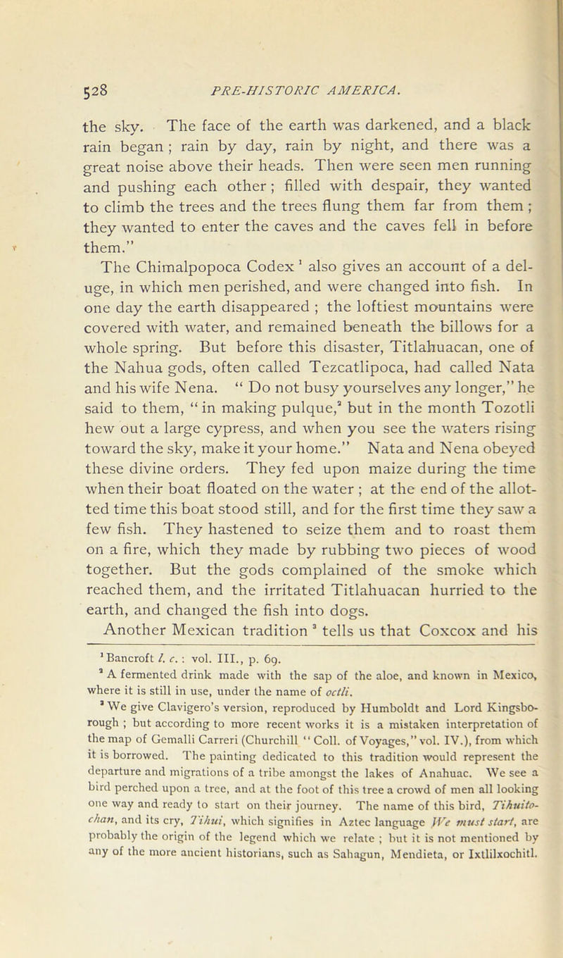 the sky. The face of the earth was darkened, and a black rain began ; rain by day, rain by night, and there was a great noise above their heads. Then were seen men running and pushing each other ; filled with despair, they wanted to climb the trees and the trees flung them far from them ; they wanted to enter the caves and the caves fell in before them.” The Chimalpopoca Codex 1 also gives an account of a del- uge, in which men perished, and were changed into fish. In one day the earth disappeared ; the loftiest mountains were covered with water, and remained beneath the billows for a whole spring. But before this disaster, Titlahuacan, one of the Nahua gods, often called Tezcatlipoca, had called Nata and his wife Nena. “ Do not busy yourselves any longer,” he said to them, “in making pulque,2 but in the month Tozotli hew out a large cypress, and when you see the waters rising toward the sky, make it your home.” Nata and Nena obeyed these divine orders. They fed upon maize during the time when their boat floated on the water ; at the end of the allot- ted time this boat stood still, and for the first time they saw a few fish. They hastened to seize them and to roast them on a fire, which they made by rubbing two pieces of wood together. But the gods complained of the smoke which reached them, and the irritated Titlahuacan hurried to the earth, and changed the fish into dogs. Another Mexican tradition 3 tells us that Coxcox and his ’Bancroft /. c.: vol. III., p. 69. 2 A fermented drink made with the sap of the aloe, and known in Mexico, where it is still in use, under the name of octli. 3 We give Clavigero’s version, reproduced by Humboldt and Lord Kingsbo- rough ; but according to more recent works it is a mistaken interpretation of the map of Gemalli Carreri (Churchill “ Coll, of Voyages,” vol. IV.), from which it is borrowed. The painting dedicated to this tradition would represent the departure and migrations of a tribe amongst the lakes of Anahuac. We see a bird perched upon a tree, and at the foot of this tree a crowd of men all looking one way and ready to start on their journey. The name of this bird, Tihuito- chan, and its cry, Tihui, which signifies in Aztec language We must start, are probably the origin of the legend which we relate ; but it is not mentioned by any of the more ancient historians, such as Sahagun, Mendieta, or Ixtlilxochitl.