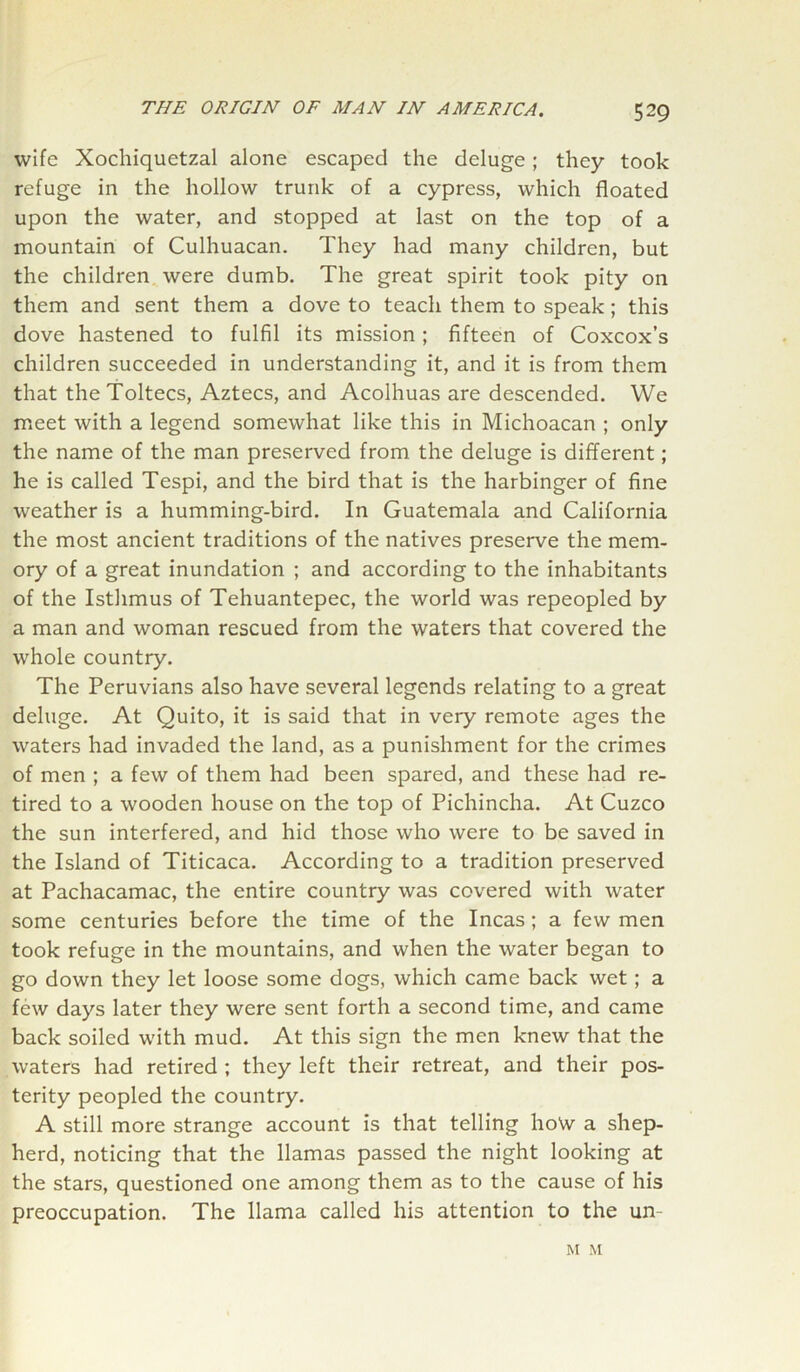 wife Xochiquetzal alone escaped the deluge; they took refuge in the hollow trunk of a cypress, which floated upon the water, and stopped at last on the top of a mountain of Culhuacan. They had many children, but the children were dumb. The great spirit took pity on them and sent them a dove to teach them to speak; this dove hastened to fulfil its mission ; fifteen of Coxcox’s children succeeded in understanding it, and it is from them that theToltecs, Aztecs, and Acolhuas are descended. We meet with a legend somewhat like this in Michoacan ; only the name of the man preserved from the deluge is different; he is called Tespi, and the bird that is the harbinger of fine weather is a humming-bird. In Guatemala and California the most ancient traditions of the natives preserve the mem- ory of a great inundation ; and according to the inhabitants of the Isthmus of Tehuantepec, the world was repeopled by a man and woman rescued from the waters that covered the whole country. The Peruvians also have several legends relating to a great deluge. At Quito, it is said that in very remote ages the waters had invaded the land, as a punishment for the crimes of men ; a few of them had been spared, and these had re- tired to a wooden house on the top of Pichincha. At Cuzco the sun interfered, and hid those who were to be saved in the Island of Titicaca. According to a tradition preserved at Pachacamac, the entire country was covered with water some centuries before the time of the Incas; a few men took refuge in the mountains, and when the water began to go down they let loose some dogs, which came back wet; a few days later they were sent forth a second time, and came back soiled with mud. At this sign the men knew that the waters had retired ; they left their retreat, and their pos- terity peopled the country. A still more strange account is that telling ho\v a shep- herd, noticing that the llamas passed the night looking at the stars, questioned one among them as to the cause of his preoccupation. The llama called his attention to the un M M