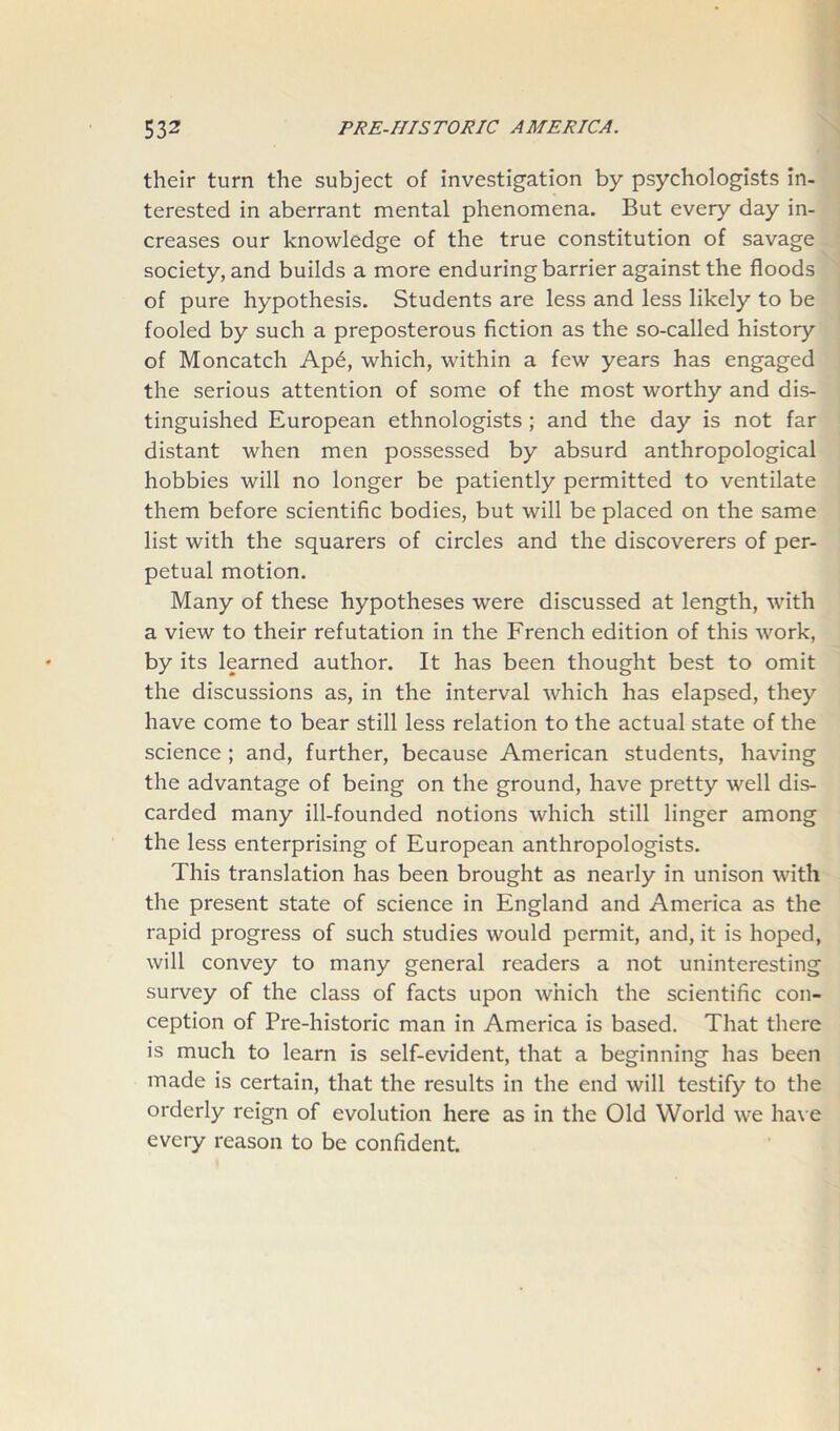 their turn the subject of investigation by psychologists in- terested in aberrant mental phenomena. But every day in- creases our knowledge of the true constitution of savage society, and builds a more enduring barrier against the floods of pure hypothesis. Students are less and less likely to be fooled by such a preposterous fiction as the so-called history of Moncatch Ap6, which, within a few years has engaged the serious attention of some of the most worthy and dis- tinguished European ethnologists ; and the day is not far distant when men possessed by absurd anthropological hobbies will no longer be patiently permitted to ventilate them before scientific bodies, but will be placed on the same list with the squarers of circles and the discoverers of per- petual motion. Many of these hypotheses were discussed at length, with a view to their refutation in the French edition of this work, by its learned author. It has been thought best to omit the discussions as, in the interval which has elapsed, they have come to bear still less relation to the actual state of the science ; and, further, because American students, having the advantage of being on the ground, have pretty well dis- carded many ill-founded notions which still linger among the less enterprising of European anthropologists. This translation has been brought as nearly in unison with the present state of science in England and America as the rapid progress of such studies would permit, and, it is hoped, will convey to many general readers a not uninteresting survey of the class of facts upon which the scientific con- ception of Pre-historic man in America is based. That there is much to learn is self-evident, that a beginning has been made is certain, that the results in the end will testify to the orderly reign of evolution here as in the Old World we have every reason to be confident.