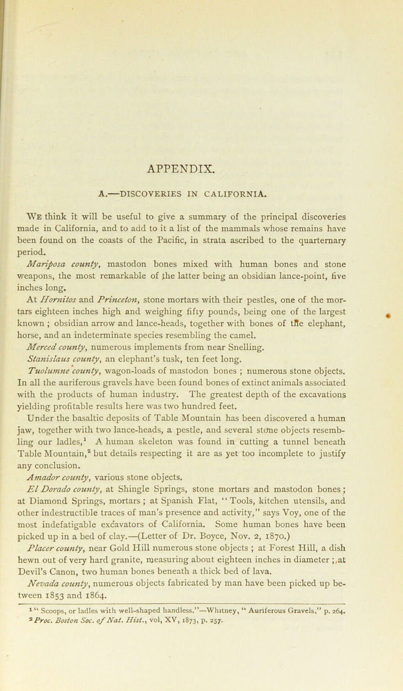 APPENDIX. A.—DISCOVERIES IN CALIFORNIA. We think it will be useful to give a summary of the principal discoveries made in California, and to add to it a list of the mammals whose remains have been found on the coasts of the Pacific, in strata ascribed to the quarternary period. Mariposa county, mastodon bones mixed with human bones and stone weapons, the most remarkable of the latter being an obsidian lance-point, five inches long. At Homitos and Princeton, stone mortars with their pestles, one of the mor- tars eighteen inches high and weighing fifty pounds, being one of the largest known ; obsidian arrow and lance-heads, together with bones of tfle elephant, horse, and an indeterminate species resembling the camel. Merced county, numerous implements from near Snelling. Stanislaus county, an elephant’s tusk, ten feet long. Tuolumne county, wagon-loads of mastodon bones ; numerous stone objects. In all the auriferous gravels have been found bones of extinct animals associated with the products of human industry. The greatest depth of the excavations yielding profitable results here was two hundred feet. Under the basaltic deposits of Table Mountain has been discovered a human jaw, together with two lance-heads, a pestle, and several stctne objects resemb- ling our ladles,1 A human skeleton was found in cutting a tunnel beneath Table Mountain,2 but details respecting it are as yet too incomplete to justify any conclusion. Amador county, various stone objects. El Dorado county, at Shingle Springs, stone mortars and mastodon bones; at Diamond Springs, mortars ; at Spanish Flat, “Tools, kitchen utensils, and other indestructible traces of man’s presence and activity,” says Voy, one of the most indefatigable excavators of California. Some human bones have been picked up in a bed of clay.—(Letter of Dr. Boyce, Nov. 2, 1870.) Placer county, near Gold Hill numerous stone objects ; at Forest Hill, a dish hewn out of very hard granite, measuring about eighteen inches in diameter ;,at Devil’s Canon, two human bones beneath a thick bed of lava. Nevada county, numerous objects fabricated by man have been picked up be- tween 1853 and 1864. 1 “ Scoops, or ladles with well-shaped handless.”—Whitney, “ Auriferous Gravels,” p. 264. 2 Proc. Boston Soc. of Nat. Hist., vol, XV, 1873, p. 257.