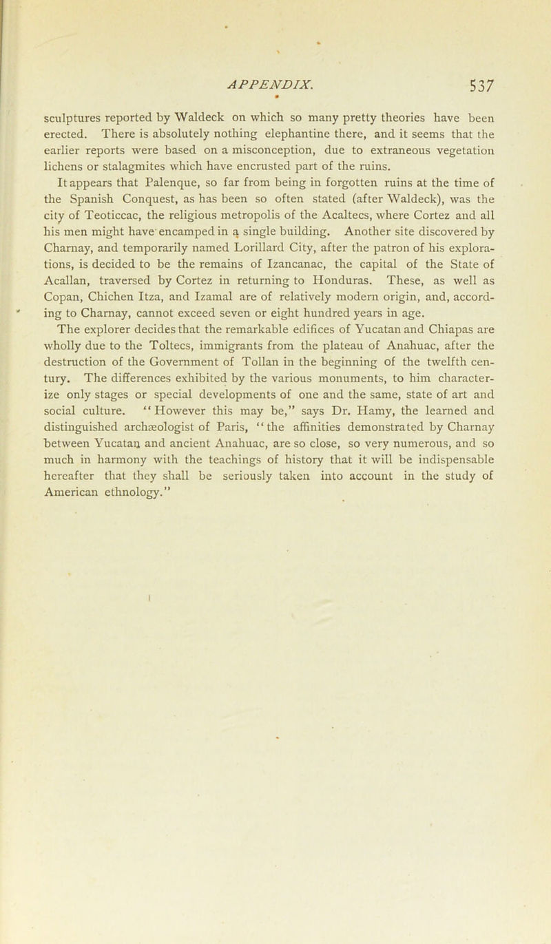 sculptures reported by Waldeck on which so many pretty theories have been erected. There is absolutely nothing elephantine there, and it seems that the earlier reports were based on a misconception, due to extraneous vegetation lichens or stalagmites which have encrusted part of the ruins. It appears that Palenque, so far from being in forgotten ruins at the time of the Spanish Conquest, as has been so often stated (after Waldeck), was the city of Teoticcac, the religious metropolis of the Acaltecs, where Cortez and all his men might have encamped in a single building. Another site discovered by Charnay, and temporarily named Lorillarcl City, after the patron of his explora- tions, is decided to be the remains of Izancanac, the capital of the State of Acallan, traversed by Cortez in returning to Honduras. These, as well as Copan, Chichen Itza, and Izamal are of relatively modern origin, and, accord- ing to Charnay, cannot exceed seven or eight hundred years in age. The explorer decides that the remarkable edifices of Yucatan and Chiapas are wholly due to the Toltecs, immigrants from the plateau of Anahuac, after the destruction of the Government of Tollan in the beginning of the twelfth cen- tury. The differences exhibited by the various monuments, to him character- ize only stages or special developments of one and the same, state of art and social culture. “However this may be,” says Dr. Hamy, the learned and distinguished archeologist of Paris, “the affinities demonstrated by Charnay between Yucatan and ancient Anahuac, are so close, so very numerous, and so much in harmony with the teachings of history that it will be indispensable hereafter that they shall be seriously taken into account in the study of American ethnology.” i