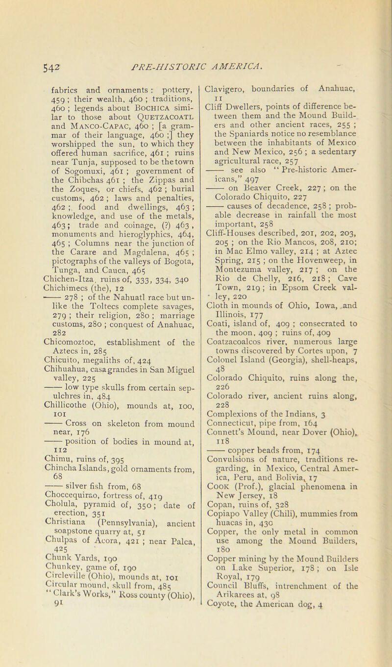 fabrics and ornaments: pottery, 459 ; their wealth, 460 ; traditions, 460 ; legends about Bochica simi- lar to those about Quetzacoatl and Manco-Capac, 460 ; [a gram- mar of their language, 460 ;] they worshipped the sun, to which they offered human sacrifice, 461 ; ruins near Tunja, supposed to be the town of Sogomuxi, 461 ; government of the Chibchas 461 ; the Zippas and the Zoques, or chiefs, 462 ; burial customs, 462 ; laws and penalties, 462 ; food and dwellings, 463 ; knowledge, and use of the metals, 463; trade and coinage, (?) 463 , monuments and hieroglyphics, 464, 465 ; Columns near the junction of the Carare and Magdalena, 465 ; pictographs of the valleys of Bogota, Tunga, and Cauca, 465 Chichen-Itza. ruins of, 333, 334, 340 Chichimecs (the), 12 278 ; of the Nahuatl race but un- like the Toltecs complete savages, 279 ; their religion, 280 ; marriage customs, 280 ; conquest of Anahuac, 282 Chicomoztoc, establishment of the Aztecs in, 285 Chicuito, megaliths of, 424 Chihuahua, casagrandes in San Miguel valley, 225 low type skulls from certain sep- ulchres in, 484 Chillicothe (Ohio), mounds at, 100, 101 Cross on skeleton from mound near, 176 position of bodies in mound at, 112 Chimu, ruins of, 395 Chincha Islands, gold ornaments from, 68 silver fish from, 68 Choccequirao, fortress of, 419 Cholula, pyramid of, 350; date of erection, 351 Christiana (Pennsylvania), ancient soapstone quarry at, 51 Chulpas of Acora, 421 ; near Palca, 425 Chunk Yards, igo Chunkey, game of, igo Circleville (Ohio), mounds at, 101 Circular mound, skull from, 485 ‘ Clark’s Works,” Ross county (Ohio), Clavigero, boundaries of Anahuac, 11 Cliff Dwellers, points of difference be- tween them and the Mound Build- ers and other ancient races, 255 ; the Spaniards notice no resemblance between the inhabitants of Mexico and New Mexico, 256 ; a sedentary agricultural race, 257 see also “ Pre-historic Amer- icans,” 497 on Beaver Creek, 227 ; on the Colorado Chiquito, 227 causes of decadence, 258 ; prob- able decrease in rainfall the most important, 258 Cliff-Houses described, 201, 202, 203, 205 ; on the Rio Mancos, 208, 210; in Mac Elmo valley, 214 ; at Aztec Spring, 215 ; on the Hovenweep, in Montezuma valley, 217 ; on the Rio de Chelly, 216, 218 ; Cave Town, 219; in Epsom Creek val- • ley, 220 Cloth in mounds of Ohio, Iowa, and Illinois, 177 Coati, island of, 409 ; consecrated to the moon, 409 ; ruins of, 409 Coatzacoalcos river, numerous large towns discovered by Cortes upon, 7 Colonel Island (Georgia), shell-heaps, 4S Colorado Chiquito, ruins along the, 226 Colorado river, ancient ruins along, 228 Complexions of the Indians, 3 Connecticut, pipe from, 164 C-onnett’s Mound, near Dover (Ohio), 118 copper beads from, 174 Convulsions of nature, traditions re- garding, in Mexico, Central Amer- ica, Peru, and Boliviav 17 Cook (Prof.), glacial phenomena in New Jersey, 18 Copan, ruins of, 328 Copiapo Valley (Chili), mummies from huacas in, 43c Copper, the only metal in common use among the Mound Builders, 180 Copper mining by the Mound Builders on Lake Superior, 178; on Isle Royal, 179 Council Bluffs, intrenchment of the Arikarees at, 98 Coyote, the American dog, 4