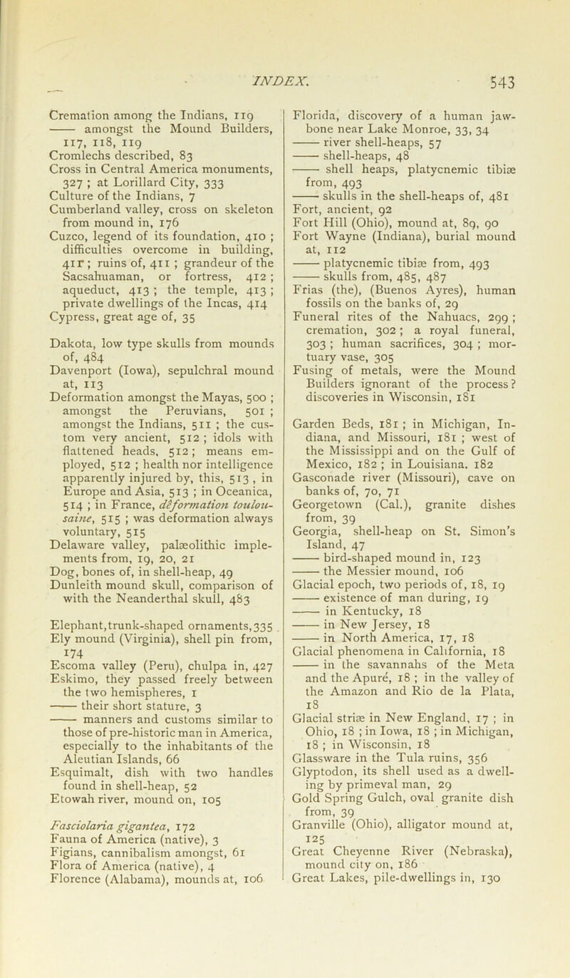 Cremation among the Indians, 119 amongst the Mound Builders, 117, 118, 119 Cromlechs described, 83 Cross in Central America monuments, 327 ; at Lorillard City, 333 Culture of the Indians, 7 Cumberland valley, cross on skeleton from mound in, 176 Cuzco, legend of its foundation, 410 ; difficulties overcome in building, 41 r; ruins of, 411 ; grandeur of the Sacsahuaman, or fortress, 412 ; aqueduct, 413 ; the temple, 413 ; private dwellings of the Incas, 414 Cypress, great age of, 35 Dakota, low type skulls from mounds of, 484 Davenport (Iowa), sepulchral mound at, 113 Deformation amongst the Mayas, 500 ; amongst the Peruvians, 501 ; amongst the Indians, 511 ; the cus- tom very ancient, 512 ; idols with flattened heads, 512; means em- ployed, 512 ; health nor intelligence apparently injured by, this, 513 , in Europe and Asia, 513 ; in Oceanica, 514 ; in France, deformation toulou- saine, 515 ; was deformation always voluntary, 515 Delaware valley, palaeolithic imple- ments from, 19, 20, 21 Dog, bones of, in shell-heap, 49 Dunleith mound skull, comparison of with the Neanderthal skull, 483 Elephant,trunk-shaped ornaments,335 Ely mound (Virginia), shell pin from, 174 Escoma valley (Peru), chulpa in, 427 Eskimo, they passed freely between the two hemispheres, 1 their short stature, 3 manners and customs similar to those of pre-historic man in America, especially to the inhabitants of the Aleutian Islands, 66 Esquimalt, dish with two handles found in shell-heap, 52 Etowah river, mound on, 105 Fasciolaria gigantea, 172 Fauna of America (native), 3 Figians, cannibalism amongst, 61 Flora of America (native), 4 Florence (Alabama), mounds at, 106 Florida, discovery of a human jaw- bone near Lake Monroe, 33, 34 river shell-heaps, 57 shell-heaps, 48 shell heaps, platycnemic tibise from, 493 skulls in the shell-heaps of, 481 Fort, ancient, 92 Fort Hill (Ohio), mound at, 89, 90 Fort Wayne (Indiana), burial mound at, 112 platycnemic tibise from, 493 skulls from, 485, 487 Frias (the), (Buenos Ayres), human fossils on the banks of, 29 Funeral rites of the Nahuacs, 299 ; cremation, 302; a royal funeral, 303 ; human sacrifices, 304 ; mor- tuary vase, 305 Fusing of metals, were the Mound Builders ignorant of the process? discoveries in Wisconsin, 181 Garden Beds, 181 ; in Michigan, In- diana, and Missouri, 181 ; west of the Mississippi and on the Gulf of Mexico, 182 ; in Louisiana. 182 Gasconade river (Missouri), cave on banks of, 70, 71 Georgetown (Cal.), granite dishes from, 39 Georgia, shell-heap on St. Simon’s Island, 47 bird-shaped mound in, 123 the Messier mound, 106 Glacial epoch, two periods of, 18, 19 existence of man during, 19 in Kentucky, 18 in New Jersey, 18 in North America, 17, 18 Glacial phenomena in California, 18 in the savannahs of the Meta and the Apure, 18 ; in the valley of the Amazon and Rio de la Plata, 18 Glacial striae in New England, 17 ; in Ohio, 18 ; in Iowa, 18 ; in Michigan, 18 ; in Wisconsin, 18 Glassware in the Tula ruins, 356 Glyptodon, its shell used as a dwell- ing by primeval man, 29 Gold Spring Gulch, oval granite dish from, 39 Granville (Ohio), alligator mound at, 125 Great Cheyenne River (Nebraska), mound city on, 186 Great Lakes, pile-dwellings in, 130
