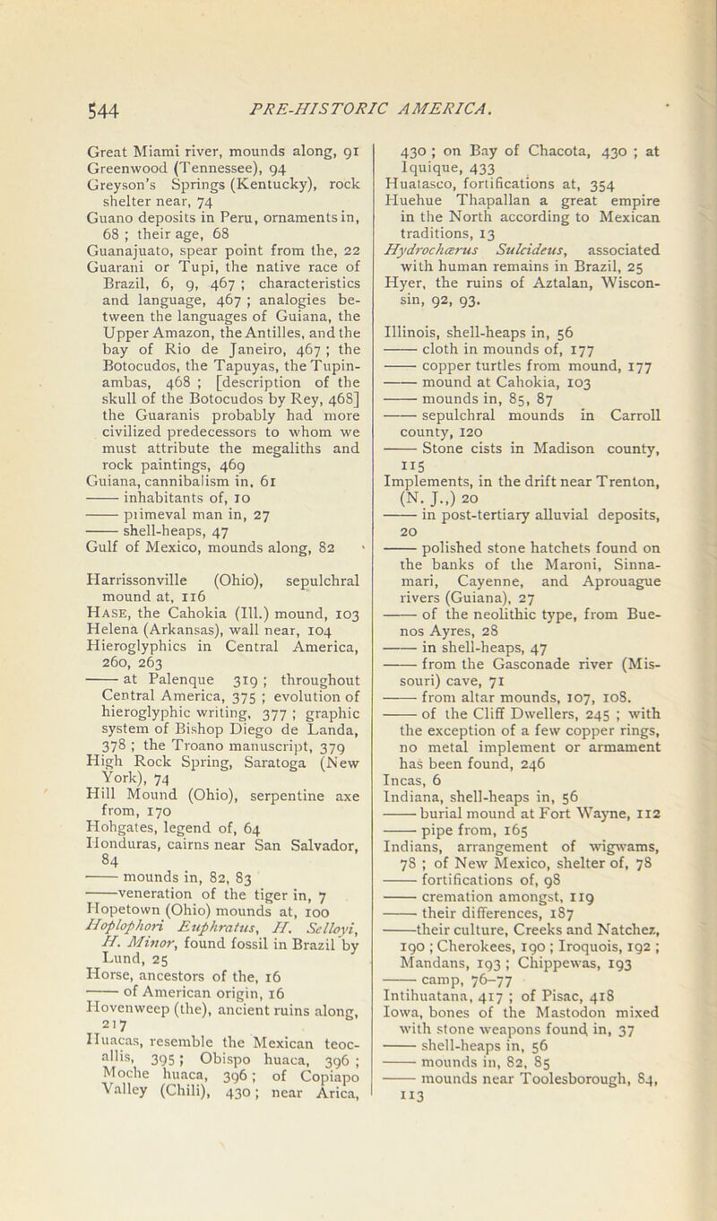 Great Miami river, mounds along, 91 Greenwood (Tennessee), 94 Greyson’s Springs (Kentucky), rock shelter near, 74 Guano deposits in Peru, ornaments in, 68 ; their age, 68 Guanajuato, spear point from the, 22 Guarani or Tupi, the native race of Brazil, 6, 9, 467 ; characteristics and language, 467 ; analogies be- tween the languages of Guiana, the Upper Amazon, the Antilles, and the bay of Rio de Janeiro, 467 ; the Botocudos, the Tapuyas, the Tupin- ambas, 468 ; [description of the skull of the Botocudos by Rey, 468] the Guaranis probably had more civilized predecessors to whom we must attribute the megaliths and rock paintings, 469 Guiana, cannibalism in. 61 inhabitants of, 10 piimeval man in, 27 shell-heaps, 47 Gulf of Mexico, mounds along, 82 Harrissonville (Ohio), sepulchral mound at, 116 Hase, the Cahokia (111.) mound, 103 Helena (Arkansas), wall near, 104 Hieroglyphics in Central America, 260, 263 at Palenque 319 ; throughout Central America, 375 ; evolution of hieroglyphic writing, 377 ; graphic system of Bishop Diego de Landa, 378 ; the Troano manuscript, 379 High Rock Spring, Saratoga (New York), 74 Hill Mound (Ohio), serpentine axe from, 170 Hohgates, legend of, 64 Honduras, cairns near San Salvador, 84 mounds in, 82, 83 veneration of the tiger in, 7 Ilopetown (Ohio) mounds at, 100 Hoplophori Euphratus, H. Selloyi, H. Minor, found fossil in Brazil by Lund, 25 Horse, ancestors of the, 16 • of American origin, 16 Hovenweep (the), ancient ruins along, 217 Iluacas, resemble the Mexican teoc- allis, 395; Obispo huaca, 396 ; Moche huaca, 396; of Copiapo Valley (Chili), 430; near Arica, 430 ; on Bay of Chacota, 430 ; at Iquique, 433 Huatasco, fortifications at, 354 Huehue Thapallan a great empire in the North according to Mexican traditions, 13 Hydrocharus Sulcideus, associated with human remains in Brazil, 25 Hyer, the ruins of Aztalan, Wiscon- sin, 92, 93. Illinois, shell-heaps in, 56 cloth in mounds of, 177 copper turtles from mound, 177 mound at Cahokia, 103 mounds in, 85, 87 sepulchral mounds in Carroll county, 120 Stone cists in Madison county, 115 Implements, in the drift near Trenton, (N. J.,) 20 in post-tertiary alluvial deposits, 20 polished stone hatchets found on the banks of the Maroni, Sinna- mari, Cayenne, and Aprouague rivers (Guiana), 27 of the neolithic type, from Bue- nos Ayres, 28 in shell-heaps, 47 from the Gasconade river (Mis- souri) cave, 71 from altar mounds, 107, 10S. of the Cliff Dwellers, 245 ; with the exception of a few copper rings, no metal implement or armament has been found, 246 Incas, 6 Indiana, shell-heaps in, 56 burial mound at Fort Wayne, 112 pipe from, 165 Indians, arrangement of wigwams, 7S ; of New Mexico, shelter of, 78 fortifications of, 98 cremation amongst, 119 their differences, 187 their culture, Creeks and Natchez, 190 ; Cherokees, 190 ; Iroquois, 192 ; Mandans, 193 ; Chippewas, 193 camp, 76-77 Intihuatana, 417 ; of Pisac, 418 Iowa, bones of the Mastodon mixed with stone weapons found, in, 37 shell-heaps in, 56 mounds in, 82, 85 mounds near Toolesborough, 84, 113