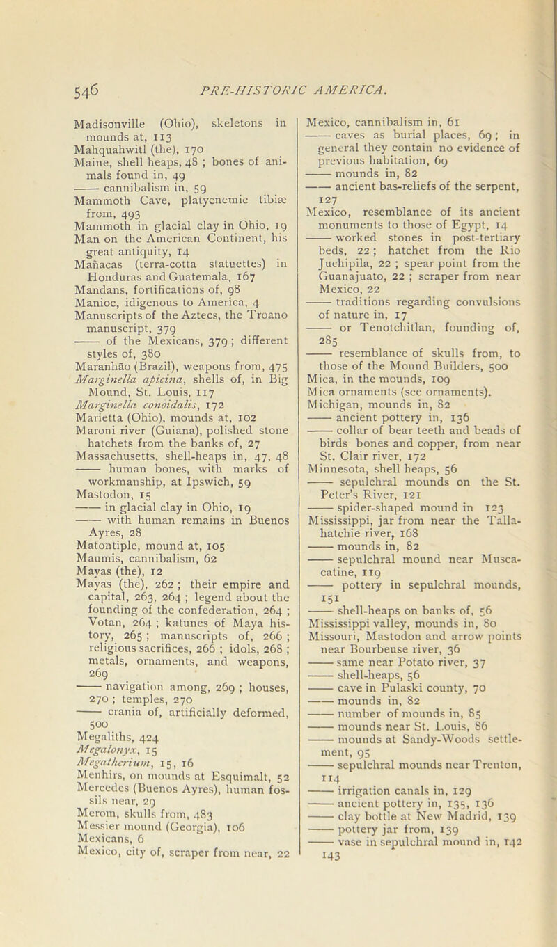 Madisonville (Ohio), skeletons in mounds at, 113 Mahquahwitl (the), 170 Maine, shell heaps, 48 ; bones of ani- mals found in, 49 cannibalism in, 59 Mammoth Cave, plaiycnemic tibiae from, 493 Mammoth in glacial clay in Ohio, 19 Man on the American Continent, his great antiquity, 14 Manacas (terra-cotta statuettes) in Honduras and Guatemala, 167 Mandans, fortifications of, 98 Manioc, idigenous to America, 4 Manuscripts of the Aztecs, the Troano manuscript, 379 ——— of the Mexicans, 379 ; different styles of, 380 Maranhao (Brazil), weapons from, 475 Marginella ctpicina, shells of, in Big Mound, St. Louis, 117 Marginella conoidalis, 172 Marietta (Ohio), mounds at, 102 Maroni river (Guiana), polished stone hatchets from the banks of, 27 Massachusetts, shell-heaps in, 47, 48 human bones, with marks of workmanship, at Ipswich, 59 Mastodon, 15 in glacial clay in Ohio, 19 with human remains in Buenos Ayres, 28 Matontiple, mound at, 105 Maumis, cannibalism, 62 Mayas (the), 12 Mayas (the), 262 ; their empire and capital, 263, 264 ; legend about the founding of the confederation, 264 ; Votan, 264 ; katunes of Maya his- tory, 265 ; manuscripts of, 266 ; religious sacrifices, 266 ; idols, 268 ; metals, ornaments, and weapons, 269 navigation among, 269 ; houses, 270 ; temples, 270 crania of, artificially deformed, 500 Megaliths, 424 Megalonyx, 15 Megatherium, 15, 16 Menhirs, on mounds at Esquimalt, 52 Mercedes (Buenos Ayres), human fos- sils near, 29 Merom, skulls from, 4S3 Messier mound (Georgia), 106 Mexicans, 6 Mexico, city of, scraper from near, 22 Mexico, cannibalism in, 61 caves as burial places, 69 ; in general they contain no evidence of previous habitation, 69 mounds in, 82 —— ancient bas-reliefs of the serpent, 127 Mexico, resemblance of its ancient monuments to those of Egypt, 14 worked stones in post-tertiary beds, 22; hatchet from the Rio Juchipila, 22 ; spear point from the Guanajuato, 22 ; scraper from near Mexico, 22 traditions regarding convulsions of nature in, 17 or Tenotchitlan, founding of, 285 resemblance of skulls from, to those of the Mound Builders, 500 Mica, in the mounds, 109 Mica ornaments (see ornaments). Michigan, mounds in, 82 ancient pottery in, 136 collar of bear teeth and beads of birds bones and copper, from near St. Clair river, 172 Minnesota, shell heaps, 56 sepulchral mounds on the St. Peter’s River, 121 spider-shaped mound in 123 Mississippi, jar from near the Talla- hatchie river, 168 mounds in, 82 sepulchral mound near Musca- catine, 119 —— pottery in sepulchral mounds, 151 shell-heaps on banks of, 56 Mississippi valley, mounds in, 80 Missouri, Mastodon and arrow points near Bourbeuse river, 36 same near Potato river, 37 shell-heaps, 56 cave in Pulaski county, 70 mounds in, 82 number of mounds in, 85 mounds near St. I.ouis, S6 mounds at Sandy-Woods settle- ment, 95 sepulchral mounds near Trenton, 114 irrigation canals in, 129 ancient pottery in, 135, 136 clay bottle at New Madrid, 139 pottery jar from, 139 vase in sepulchral mound in, 142 J43