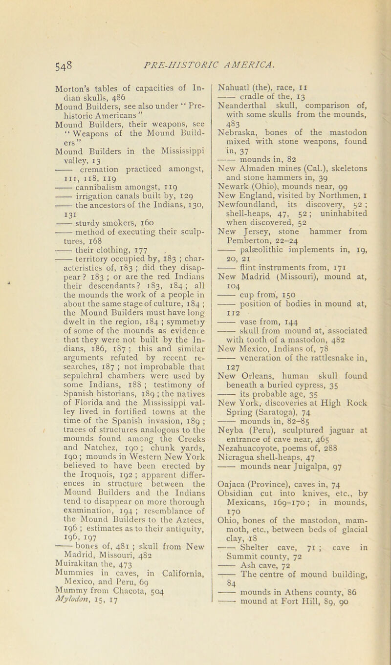 Morton’s tables of capacities of In- dian skulls, 486 Mound Builders, see also under “ Pre- historic Americans ” Mound Builders, their weapons, see “ Weapons of the Mound Build- ers ” Mound Builders in the Mississippi valley, 13 cremation practiced amongst, hi, 118, 119 cannibalism amongst, 119 irrigation canals built by, 129 the ancestors of the Indians, 130, 131 sturdy smokers, 160 method of executing their sculp- tures, 168 their clothing, 177 territory occupied by, 183 ; char- acteristics of, 183 ; did they disap- pear ? 183 ; or are the red Indians their descendants? 183, 184; all the mounds the work of a people in about the same stage of culture, 184 ; the Mound Builders must have long dwelt in the region, 184 ; symmetiy of some of the mounds as evidence that they were not built by the In- dians, 186, 187 : this and similar arguments refuted by recent re- searches, 187 ; not improbable that sepulchral chambers were used by some Indians, 188 ; testimony of Spanish historians, 189 ; the natives of Florida and the Mississippi val- ley lived in fortified towns at the time of the Spanish invasion, 189 ; traces of structures analogous to the mounds found among the Creeks and Natchez, 190 ; chunk yards, 190 ; mounds in Western New York believed to have been erected by the Iroquois, 192 ; apparent differ- ences in structure between the Mound Builders and the Indians tend to disappear on more thorough examination, 194 ; resemblance of the Mound Builders to the Aztecs, 196 ; estimates as to their antiquity, 196, 197 bones of, 481 ; skull from New Madrid, Missouri, 482 Muirakitan the, 473 Mummies in caves, in California, Mexico, and Peru, 69 Mummy from Chacota, 504 Mylodon, 15, 17 Nahuatl (the), race, II cradle of the, 13 Neanderthal skull, comparison of, with some skulls from the mounds, 483 Nebraska, bones of the mastodon mixed with stone weapons, found in, 37 mounds in, 82 New Almaden mines (Cal.), skeletons and stone hammers in, 39 Newark (Ohio), mounds near, 99 New England, visited by Northmen, 1 Newfoundland, its discover)', 52 ; shell-heaps, 47, 52; uninhabited when discovered, 52 New Jersey, stone hammer from Pemberton, 22-24 palseolithic implements in, 19, 20, 21 flint instruments from, 171 New Madrid (Missouri), mound at, 104 cup from, 150 position of bodies in mound at, 112 vase from, 144 skull from mound at, associated with tooth of a mastodon, 482 New Mexico, Indians of, 78 veneration of the rattlesnake in, 127 New Orleans, human skull found beneath a buried cypress, 35 its probable age, 35 New York, discoveries at High Rock Spring (Saratoga), 74 mounds in, 82-85 Neyba (Peru), sculptured jaguar at entrance of cave near, 465 Nezahuacoyote, poems of, 288 Nicragua shell-heaps, 47 mounds near Juigalpa, 97 Oajaca (Province), caves in, 74 Obsidian cut into knives, etc., by Mexicans, 169-170; in mounds, 170 Ohio, bones of the mastodon, mam- moth, etc., between beds of glacial clay, 18 Shelter cave, 71 ; cave in Summit county, 72 Ash cave, 72 The centre of mound building, 84 mounds in Athens county, S6 mound at Fort Hill, 89, 90