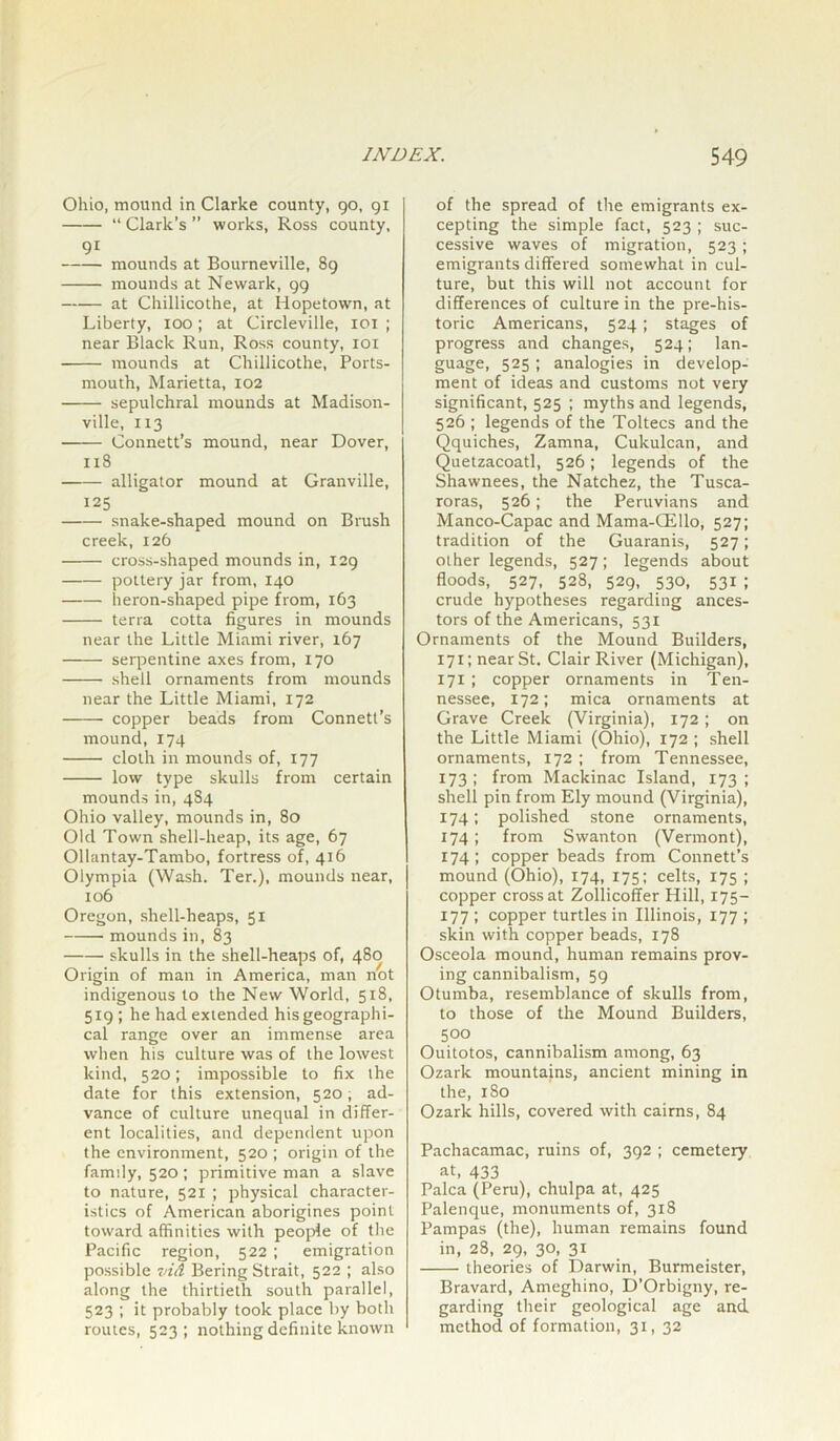 Ohio, mound in Clarke county, go, 91 “ Clark’s ” works, Ross county, 9i mounds at Bourneville, 89 mounds at Newark, 99 at Chillicothe, at Hopetown, at Liberty, 100; at Circleville, xoi ; near Black Run, Ross county, 101 mounds at Chillicothe, Ports- mouth, Marietta, 102 sepulchral mounds at Madison- ville, 113 Connett’s mound, near Dover, 118 ■ alligator mound at Granville, 125 snake-shaped mound on Brush creek, 126 cross-shaped mounds in, 129 pottery jar from, 140 heron-shaped pipe from, 163 terra cotta figures in mounds near the Little Miami river, 167 serpentine axes from, 170 shell ornaments from mounds near the Little Miami, 172 copper beads from Connett’s mound, 174 cloth in mounds of, 177 low type skulls from certain mounds in, 4S4 Ohio valley, mounds in, 80 Old Town shell-heap, its age, 67 Ollantay-Tambo, fortress of, 416 Olympia (Wash. Ter.), mounds near, 106 Oregon, shell-heaps, 51 mounds in, 83 skulls in the shell-heaps of, 480 Origin of man in America, man not indigenous to the New World, 518, 519 ; he had extended his geographi- cal range over an immense area when his culture was of the lowest kind, 520; impossible to fix the date for this extension, 520, ad- vance of culture unequal in differ- ent localities, and dependent upon the environment, 520 ; origin of the famdy, 520; primitive man a slave to nature, 521 ; physical character- istics of American aborigines point toward affinities with people of the Pacific region, 522 ; emigration possible vid Bering Strait, 522 ; also along the thirtieth south parallel, 523 ; it probably took place by both routes, 523; nothing definite known of the spread of the emigrants ex- cepting the simple fact, 523 ; suc- cessive waves of migration, 523; emigrants differed somewhat in cul- ture, but this will not account for differences of culture in the pre-his- toric Americans, 524; stages of progress and changes, 524; lan- guage, 525; analogies in develop- ment of ideas and customs not very significant, 525 ; myths and legends, 526 ; legends of the Toltecs and the Qquiches, Zamna, Cukulcan, and Quetzacoatl, 526; legends of the Shawnees, the Natchez, the Tusca- roras, 526; the Peruvians and Manco-Capac and Mama-CEllo, 527; tradition of the Guaranis, 527; other legends, 527; legends about floods, 527, 528, 529, 530, 531 ; crude hypotheses regarding ances- tors of the Americans, 531 Ornaments of the Mound Builders, 171; near St. Clair River (Michigan), 171 ; copper ornaments in Ten- nessee, 172; mica ornaments at Grave Creek (Virginia), 172 ; on the Little Miami (Ohio), 172 ; shell ornaments, 172 ; from Tennessee, 173 ; from Mackinac Island, 173 ; shell pin from Ely mound (Virginia), 174; polished stone ornaments, 174; from Swanton (Vermont), 174; copper beads from Connett’s mound (Ohio), 174, 175; celts, 175 ; copper cross at Zollicoffer Hill, 175- 177 ; copper turtles in Illinois, 177 ; skin with copper beads, 178 Osceola mound, human remains prov- ing cannibalism, 59 Otumba, resemblance of skulls from, to those of the Mound Builders, 500 Ouitotos, cannibalism among, 63 Ozark mountains, ancient mining in the, 180 Ozark hills, covered with cairns, 84 Pachacamac, ruins of, 392 ; cemetery at, 433 Palca (Peru), chulpa at, 425 Palenque, monuments of, 318 Pampas (the), human remains found in, 28, 29, 30, 31 theories of Darwin, Burmeister, Bravard, Ameghino, D’Orbigny, re- garding their geological age and method of formation, 31, 32
