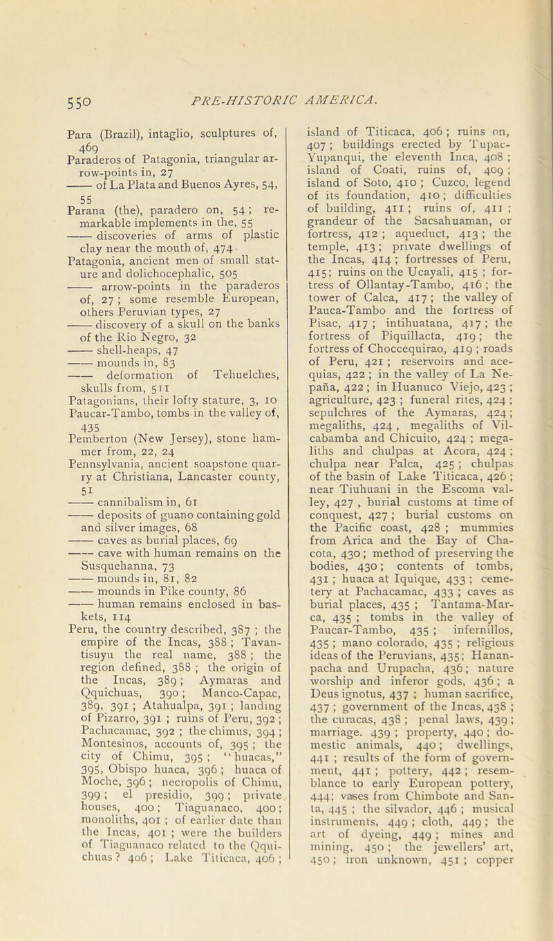 Para (Brazil), intaglio, sculptures of, 469 . Paraderos of Patagonia, triangular ar- row-points in, 27 ol La Plata and Buenos Ayres, 54, 55 Parana (the), paradero on, 54; re- markable implements in the, 55 discoveries of arms of plastic clay near the mouth of, 474 ■ Patagonia, ancient men of small stat- ure and dolichocephalic, 505 arrow-points in the paraderos of, 27 ; some resemble European, others Peruvian types, 27 discovery of a skull on the banks of the Rio Negro, 32 shell-heaps, 47 mounds in, 83 deformation of Tehuelches, skulls from, 511 Patagonians, their lofty stature, 3, 10 Paucar-Tambo, tombs in the valley of, 435 Pemberton (New Jersey), stone ham- mer from, 22, 24 Pennsylvania, ancient soapstone quar- ry at Christiana, Lancaster county, 51 ■—-— cannibalism in, 61 deposits of guano containing gold and silver images, 68 caves as burial places, 69 cave with human remains on the Susquehanna, 73 mounds in, 81, 82 —— mounds in Pike county, 86 human remains enclosed in bas- kets, 114 Peru, the country described, 387 ; the empire of the Incas, 388 ; Tavan- tisuyu the real name, 388 ; the region defined, 388 ; the origin of the Incas, 389; Aymaras and Qquichuas, 390; Manco-Capac, 389, 391 ; Atahualpa, 391 ; landing of Pizarro, 391 ; ruins of Peru, 392 ; Pachacamac, 392 ; the chimus, 394 ; Montesinos, accounts of, 395 ; the city of Chimu, 395; “ httacas,” 395, Obispo huaca, 396 ; huaca of Moche, 396 ; necropolis of Chimu, 399 ; el presidio, 399; private houses, 400; Tiaguanaco, 400; monoliths, 401 ; of earlier date than the Incas, 401 ; were the builders of Tiaguanaco related to the Qqui- chuas ? 406 ; Lake Titicaca, 406 ; island of Titicaca, 406 ; ruins on, 407; buildings erected by Tupac- Yupanqui, the eleventh Inca, 408 ; island of Coati, ruins of, 409 ; island of Soto, 410 ; Cuzco, legend of its foundation, 410; difficulties of building, 411 ; ruins of, 411 ; grandeur of the Sacsahuaman, or fortress, 412 ; aqueduct, 413 ; the temple, 413; private dwellings of the Incas, 414 ; fortresses of Peru, 415; ruins on the Ucayali, 415 ; for- tress of Ollantay-Tambo, 416; the tower of Calca, 417 ; the valley of Pauca-Tambo and the fortress of Pisac, 417; intihuatana, 417; the fortress of Piquillacta, 419; the fortress of Choccequirao, 419 ; roads of Peru, 421 ; reservoirs and ace- quias, 422 ; in the valley of La Ne- paiia, 422 ; in Huanuco Viejo, 423 ; agriculture, 423 ; funeral rites, 424 ; sepulchres of the Aymaras, 424; megaliths, 424 , megaliths of Vil- cabamba and Chicuito, 424 ; mega- liths and chulpas at Acora, 424 ; chulpa near Palca, 425 ; chulpas of the basin of Lake Titicaca, 426 ; near Tiuhuani in the Escoma val- ley, 427 , burial customs at time of conquest, 427 ; burial customs on the Pacific coast, 428 ; mummies from Arica and the Bay of Cha- cota, 430 ; method of preserving the bodies, 430; contents of tombs, 431 ; huaca at Iquique, 433 ; ceme- tery at Pachacamac, 433 ; caves as burial places, 435 ; Tantama-Mar- ca, 435 ; tombs in the valley of Paucar-Tambo, 435 ; infernillos, 435 ; mano Colorado, 435 ; religious ideas of the Peruvians, 435; Hanan- pacha and Urupacha, 436; nature worship and inferor gods, 436; a Deus ignotus, 437 ; human sacrifice, 437 1 government of the Incas, 438 ; the curacas, 438 ; penal laws, 439 ; marriage. 439 ; property, 440; do- mestic animals, 440; dwellings, 441 ; results of the form of govern- ment, 441 ; pottery, 442 ; resem- blance to early European pottery, 444; vases from Chimbote and San- ta, 445 ; the silvador, 446 ; musical instruments, 449 ; cloth, 449 ; the art of dyeing, 449 ; mines and mining, 450; the jewellers’ art, 450; iron unknown, 451; copper