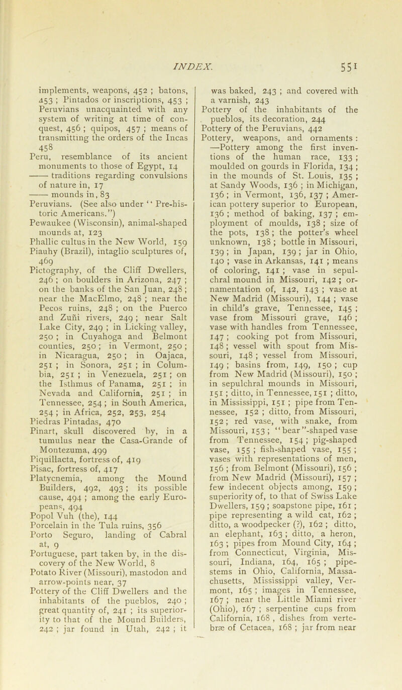 implements, weapons, 452 ; batons, 453 ; Pintados or inscriptions, 453 ; Peruvians unacquainted with any system of writing at time of con- quest, 456 ; quipos, 457 ; means of transmitting the orders of the Incas 458 Peru, resemblance of its ancient monuments to those of Egypt, 14 traditions regarding convulsions of nature in, 17 mounds in, 83 Peruvians. (See also under “ Pre-his- toric Americans.”) Pewaukee (Wisconsin), animal-shaped mounds at, 123 Phallic cultusin the New World, 159 Piauhy (Brazil), intaglio sculptures of, 469 Pictography, of the Cliff Dwellers, 246 ; on boulders in Arizona, 247 ; on the banks of the San Juan, 248 ; near the MacElmo, 248 ; near the Pecos ruins, 248 ; on the Puerco and Zuni rivers, 249; near Salt Lake City, 249 ; in Licking valley, 250 ; in Cuyahoga and Belmont counties, 250; in Vermont, 250 ; in Nicaragua, 250; in Oajaca, 251 ; in Sonora, 251 ; in Colum- bia, 251 ; in Venezuela, 251; on the Isthmus of Panama, 251 ; in Nevada and California, 251 ; in Tennessee, 254 ; in South America, 254 ; in Africa, 252, 253, 254 Piedras Pintadas, 470 Pinart, skull discovered by, in a tumulus near the Casa-Grande of Montezuma, 499 Piquillacta, fortress of, 419 Pisac, fortress of, 417 Platycnemia, among the Mound Builders, 492, 493; its possible cause, 494 ; among the early Euro- peans, 494 Popol Vuh (the), 144 Porcelain in the Tula ruins, 356 Porto Seguro, landing of Cabral at, 9 Portuguese, part taken by, in the dis- covery of the New World, 8 Potato River (Missouri), mastodon and arrow-points near, 37 Pottery of the Cliff Dwellers and the inhabitants of the pueblos, 240 ; great quantity of, 241 ; its superior- ity to that of the Mound Builders, 242 ; jar found in Utah, 242 ; it was baked, 243 ; and covered with a varnish, 243 Pottery of the inhabitants of the pueblos, its decoration, 244 Pottery of the Peruvians, 442 Pottery, weapons, and ornaments: —Pottery among the first inven- tions of the human race, 133 ; moulded on gourds in Florida, 134 ; in the mounds of St. Louis, 135 ; at Sandy Woods, 136 ; in Michigan, 136 ; in Vermont, 136, 137 ; Amer- ican pottery superior to European, 136 ; method of baking, 137 ; em- ployment of moulds, 138 ; size of the pots, 138; the potter’s wheel unknown, 138 ; bottle in Missouri, 139; in Japan, 139; jar in Ohio, 140 ; vase in Arkansas, 141 ; means of coloring, 141 ; vase in sepul- chral mound in Missouri, 142 ; or- namentation of, 142, 143 ; vase at New Madrid (Missouri), 144 ; vase in child’s grave, Tennessee, 145 ; vase from Missouri grave, 146 ; vase with handles from Tennessee, 147 ; cooking pot from Missouri, 148 ; vessel with spout from Mis- souri, 148 ; vessel from Missouri, 149 ; basins from, 149, 150 ; cup from New Madrid (Missouri), 150 ; in sepulchral mounds in Missouri, 151; ditto, in Tennessee, 151 ; ditto, in Mississippi, 151 ; pipe from Ten- nessee, 152 ; ditto, from Missouri, 152; red vase, with snake, from Missouri, 153; “ bear’’-shaped vase from Tennessee, 154; pig-shaped vase, 155 ; fish-shaped vase, 155 ; vases with representations of men, 156 ; from Belmont (Missouri), 156 ; from New Madrid (Missouri), 157 ; few indecent objects among, 159 ; superiority of, to that of Swiss Lake Dwellers, 159 ; soapstone pipe, 161; pipe representing a wild cat, 162 ; ditto, a woodpecker (?), 162 ; ditto, an elephant, 163 ; ditto, a heron, 163 ; pipes from Mound City, 164 ; from Connecticut, Virginia, Mis- souri, Indiana, 164, 165 ; pipe- stems in Ohio, California, Massa- chusetts, Mississippi valley, Ver- mont, 165 ; images in Tennessee, 167 ; near the Little Miami river (Ohio), 167 ; serpentine cups from California, 168 , dishes from verte- brae of Cetacea, 168 ; jar from near