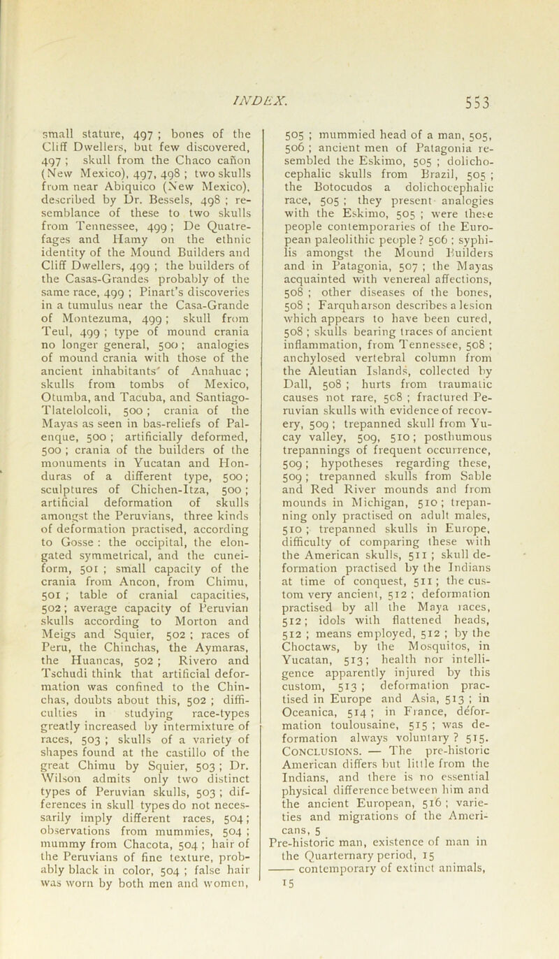 small stature, 497 ; bones of the Cliff Dwellers, but few discovered, 497 ; skull from the Chaco canon (New Mexico), 497, 498 ; two skulls from near Abiquico (New Mexico), described by Dr. Bessels, 498 ; re- semblance of these to two skulls from Tennessee, 499 ; De Quatre- fages and Hamy on the ethnic identity of the Mound Builders and Cliff Dwellers, 499 ; the builders of the Casas-Grandes probably of the same race, 499 ; Pinart’s discoveries in a tumulus near the Casa-Grande of Montezuma, 499; skull from Teul, 499 ; type of mound crania no longer general, 500 ; analogies of mound crania with those of the ancient inhabitants' of Anahuac ; skulls from tombs of Mexico, Otumba, and Tacuba, and Santiago- Tiatelolcoli, 500 ; crania of the Mayas as seen in bas-reliefs of Pal- enque, 500; artificially deformed, 500 ; crania of the builders of the monuments in Yucatan and Hon- duras of a different type, 500; sculptures of Chichen-Itza, 500; artificial deformation of skulls amongst the Peruvians, three kinds of deformation practised, according to Gosse : the occipital, the elon- gated symmetrical, and the cunei- form, 501 ; small capacity of the crania from Ancon, from Chimu, 501 ; table of cranial capacities, 502; average capacity of Peruvian skulls according to Morton and Meigs and Squier, 502 ; races of Peru, the Chinchas, the Aymaras, the Huancas, 502 ; Rivero and Tschudi think that artificial defor- mation was confined to the Chin- chas, doubts about this, 502 ; diffi- culties in studying race-types greatly increased by intermixture of races, 503 ; skulls of a variety of shapes found at the castillo of the great Chimu by Squier, 503 ; Dr. Wilson admits only two distinct types of Peruvian skulls, 503 ; dif- ferences in skull types do not neces- sarily imply different races, 504; observations from mummies, 504 ; mummy from Chacota, 504; hair of the Peruvians of fine texture, prob- ably black in color, 504 ; false hair was worn by both men and women, 505 ; mummied head of a man, 505, 506 ; ancient men of Patagonia re- sembled the Eskimo, 505 ; dolicho- cephalic skulls from Brazil, 505 ; the Botocudos a dolichocephalic race, 505 ; they present analogies with the Eskimo, 505 ; were these people contemporaries of the Euro- pean paleolithic people? 506 ; syphi- lis amongst the Mound Builders and in Patagonia, 507 ; the Mayas acquainted with venereal affections, 508 ; other diseases of the bones, 508; Farquharson describes a lesion which appears to have been cured, 508 ; skulls bearing traces of ancient inflammation, from Tennessee, 508 ; anchylosed vertebral column from the Aleutian Islands, collected by Dali, 508 ; hurts from traumatic causes not rare, 5C8 ; fractured Pe- ruvian skulls with evidence of recov- ery, 509 ; trepanned skull from Yu- cay valley, 509, 510; posthumous trepannings of frequent occurrence, 509; hypotheses regarding these, 509; trepanned skulls from Sable and Red River mounds and from mounds in Michigan, 510; trepan- ning only practised on adult males, 510; trepanned skulls in Europe, difficulty of comparing these with the American skulls, 51 x ; skull de- formation practised by the Indians at time of conquest, 5x1; the cus- tom veiy ancient, 512 ; deformation practised by all the Maya laces, 512; idols with flattened heads, 512 ; means employed, 512 ; by the Choctaws, by the Mosquitos, in Yucatan, 513; health nor intelli- gence apparently injured by this custom, 513 ; deformation prac- tised in Europe and Asia, 513; in Oceanica, 514 ; in France, defor- mation toulousaine, 515 ; was de- formation always voluntary? 515. Conclusions. — The prc-liistoric American differs but little from the Indians, and there is no essential physical difference between him and the ancient European, 516 ; varie- ties and migrations of the Ameri- cans, 5 Pre-historic man, existence of man in the Quarternary period, 15 contemporary of extinct animals, 15