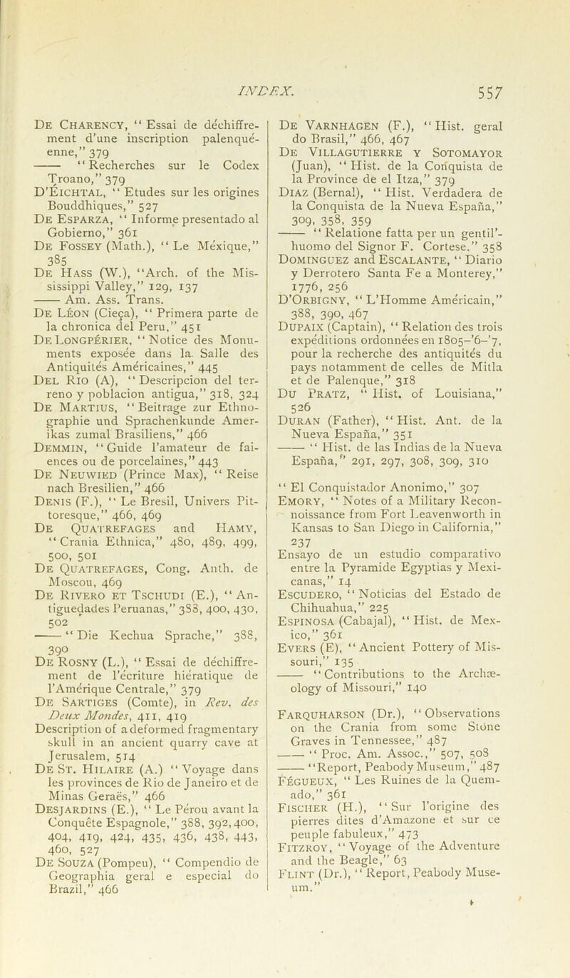 De Charency, “ Essai de dechiffre- ment d’une inscription palenque- enne,” 379 ‘ ‘ Recherches sur le Codex Troano,” 379 D’ElCHTAL, “ Etudes sur les origines Bouddhiques,” 527 De Esparza, “ Informe presentado al Gobierno,” 361 De Fossey (Math.), “ Le Mexique,” 385 De Hass (W.), “Arch, of the Mis- sissippi Valley,” 129, 137 Am. Ass. Trans. De Leon (Ciefa), “ Primera parte de la chronica del Peru,” 451 DeLongperier, “Notice des Monu- ments exposee dans la. Salle des Antiquites Americaines,” 445 Del Rio (A), “Descripcion del ter- reno y poblacion antigua,” 318, 324 De Martius, “ Beit rage zur Ethno- graphic und Sprachenkunde Amer- ikas zumal Brasiliens,” 466 Demmin, “Guide l’amateur de fai- ences ou de porcelaines,” 443 De Neuwied (Prince Max), “ Reise nach Bresilien,” 466 Denis (F.), “ Le Bresil, Univers Pit- toresque,” 466, 469 De Quatrefages and Hamy, “ Crania Ethnica,” 4S0, 489, 499, 500, 501 De Quatrefages, Cong. Anth. de Moscou, 469 De Rivero et Tschudi (E.), “ An- tiguedades Peruanas,” 3S3, 400, 430, 502 —— “ Die Ivechua Sprache, 388, 390 De Rosny (L.), “ Essai de dechiffre- ment de l’ecrittire hieratique de l’Amerique Centrale,” 379 De Sartiges (Comte), in Rev. des Deux Mondes, 411, 419 Description of a deformed fragmentary skull in an ancient quarry cave at [ Jerusalem, 514 De St. Hilaire (A.) “Voyage dans les provinces de Rio de Janeiro et de Minas Geraes,” 466 Desjardins (E.), “ Le Perou avant la Conquete Espagnole,” 388, 392,400, 404, 419. 424. 435, 436, 438, 443. 460, 527 De Souza (Pompeu), “ Compendio de Geographia geral e especial do Brazil,” 466 ' De Varnhagen (F.), “ Hist, geral do Brasil,” 466, 467 De Villagutierre y Sotomayor (Juan), “ Hist, de la Coriquista de la Province de el Itza,” 379 Diaz (Bernal), “ Hist. Verdadera de la Conquista de la Nueva Espana,” 309. 358. 359 “ Relatione fatta per un gentil’- huomo del Signor F. Cortese.” 358 Dominguez and Escalante, “ Diario y Derrotero Santa P’e a Monterey,” 1776, 256 D’Orbigny, “ L’Homme Americain,” 388, 390, 467 Dupaix (Captain), “ Relation des trois expeditions ordonneesen i8o5-’6-’7, pour la recherche des antiquites du pays notamment de celles de Mitla et de Palenque,” 318 Du Pratz, “ Iiist. of Louisiana,” 526 Duran (Father), “ Hist. Ant. de la Nueva Espana,” 351 “ Hist, de las Indias de la Nueva Espana/’ 291, 297, 308, 309, 310 “ El Conquistador Anonimo,” 307 Emory, “ Notes of a Military Recon- noissance from Fort Leavenworth in Kansas to San Diego in California,” 237 Ensayo de un estudio comparativo entre la Pyramide Egyptias y Mexi- canas,” 14 Escudero, “ Noticias del Estado de Chihuahua,” 225 Espinosa (Cabajal), “ Hist, de Mex- ico,” 361 Evers (E), “Ancient Pottery of Mis- souri,” 135 “Contributions to the Archae- ology of Missouri,” 140 Farquharson (Dr.), “Observations on the Crania from some Stdne Graves in Tennessee,” 487 “ Proc. Am. Assoc.,” 507, 508 “Report, Peabody Museum,” 487 Fegueux, “ Les Ruines de la Quem- ado,” 361 Fischer (H.), “Sur 1’origine des pierres dites d’Amazone et sur ce peuple fabuleux,” 473 Fitzroy, “Voyage of the Adventure and the Beagle,” 63 Flint (Dr.), “ Report, Peabody Muse- I um.”