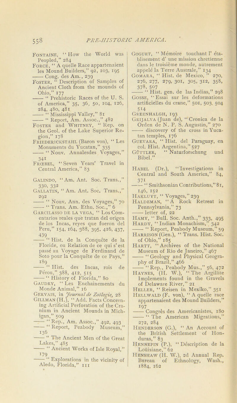 Fontaine, “How the World was Peopled,” 284 Force, “ A quelle Race appartenaient les Mound Builders,” 92, 103, 195 Cong, des Am., 239 Foster, “ Description of Samples of Ancient Cloth from the mounds of Ohio,” 177 “ Prehistoric Races of the U. S. of America,” 35, 36, 50, 104, 126, 284, 480, 481 “ Mississippi Valley,” 81 “ Report, Am. Assoc.,” 482 Foster and Whitney, “ Rep. on the Geol. of the Lake Superior Re- gion,” 178 Friederickstahl (Baron von), “ Les Monuments du Yucatan,” 335 “ Nouv. Annalesdes Voyages,” 341 Frcebel, “Seven Years’ Travel in Central America,” 83 Galindo, “Am. Ant. Soc. Trans.,” 330, 332 Gallatin, “Am. Ant. Soc. Trans.,” 292 “ Nouv. Ann. des Voyages,” 70 “ Trans. Am. Ethn. Soc.,” 6 Garcilasso de la vega, “ Los Com- entarios reales que tratan del origen de los Incas, reyes que fueron del Peru,” 154, 164, 388, 395. 416, 437, 439 “ Hist, de la Conquete de la Floride, ou Relation de ce qui s’ est passe au Voyage de Ferdinand de Soto pour la Conquete de ce Pays,” 189 “ Hist, des Incas, rois de Perou,” 388, 412, 515 “ History of Florida,” 80 Gaudry, “ Les Enchainements du Monde Animal,” 16 Gervais, in Journal de Zoo log ie, 2S Gillman (H.), “ Add. Facts Concern- ing Artificial Perforation of the Cra- nium in Ancient Mounds in Mich- igan,” 509 “ Rep., Am. Assoc.,” 492, 493 • “ Report, Peabody Museum,” 136 “ The Ancient Men of the Great Lakes,” 485 “ Ancient Works of Isle Royal,” 179 “ Explorations in the vicinity of Aledo, Florida,” 111 Goguet, “ Memoire touchant 1’ eta- blisement d’ une mission chretienne dans le troisieme monde, autrement appele la Terre Australe,” 134 Gomara, “ Hist, de Mexico, ” 270, 276, 277, 279, 301, 305, 312, 358, 373- 507 “ Hist. gen. de laslndias,” 298 Gosse, “ Essai sur les deformations artificielles du crane,” 501, 503, 504 514 Greenhalgh, 193 Grijalva (Juan de), “ Cronica de la Orden de N. P. S. Augustin,” 270 discovery of the cross in Yuca- tan temples, 176 Guevara, “ Hist, del Paraguay, en col. Hist. Argentina,” 527 Guttler, “ Naturforschung und Bibel.” Habel (Dr.), “Investigations in Central and South America,” 84, 371 “ Smithsonian Contributions,” Si, 146, 152 Hakluyt, “ Voyages,” 239 Haldeman, “A Rock Retreat in Pennsylvania,” 73 —— letter of, 22 Hamy, “ Bull. Soc. Anth.,” 333, 495 Hardy, “ Indian Monachism,” 342 “ Report, Peabody Museum,” 59 Harrison (Gen.), “ Trans. Hist. Soc. of Ohio,” 185 Hartt, “Archives of the National Museum of Rio de Janeiro,” 467 “Geology and Physical Geogra- phy of Brazil,” 466 “Rep., Peabody Mus.,” 56, 472 Haynes, (II. W.), “ The Argillite Implements found in the Gravels of Delaware River,” 21 Heller, “ Reisen in Mexiko,” 351 PIellwald (F. von), “ A quelle race appartenaient des Mound Builders,” r97 Congr£s des Americanistes, 180 “ The American Migrations,” 272, 2S4 Henderson (G.), “ An Account of the British Settlement of Hon- duras, 83 Hennepin (P.), “Description de la Louisiane,” 62 IIenshaw (H. W.), 2d Annual Rep. Bureau of Ethnology, Wash., 1884, 162