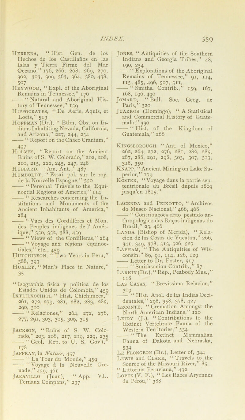 Herrera, “ Ilist. Gen. de los Hechos de los Castillanos en las Islas y Tierra Firme del Mar Oceano,” 176, 266, 268, 269, 270, 302, 303, 309, 363, 364, 380, 438, 5°7 Heywood, “ Expl. of the Aboriginal Remains in Tennessee,” 176 ■ “Natural and Aboriginal His- tory of Tennessee,” 159 Hippocrates, “ De Aeris, Aquis, et Locis,” 513 Hoffman (Dr.), “ Ethn. Obs. on In- dians Inhabiting Nevada, California, and Arizona,” 227, 244, 254 “ Report on the Chaco Cranium,” 497 Holmes, “ Report on the Ancient Ruins of S. W. Colorado,” 202, 208, 210, 215, 222, 245, 247, 248 Hubbard, “ Am. Ant.,” 487 Humboldt, “ Essai pol. sur le roy. de la Nouvelle Espogne,” 350 “Personal Travels to the Equi- noctial Regions of America,” 114 “ Researches concerning the In- stitutions and Monuments of the Ancient Inhabitants of America,” 284 ——“Vues des Cordilleres et Mon. des Peuples indigenes de 1’ Amer- ique,” 350, 352, 38S, 459 “Views of the Cordilleras,” 264 “Voyage aux regions equinoc- tiales, etc., 459 Hutchinson, “Two Years in Peru,” 3S8, 393 Huxley, “ Man’s Place in Nature,” 35 “ Isographia fisica y politica de los Estados Unidos de Colombia,” 459 Ixtlilxochitl “ Hist. Chichimeca,” 261, 272, 279, 281, 282, 283, 2S5, 290, 310 “ Relaciones,” 264, 272, 276, 277. 291, 303, 305, 309, 315 Jackson, “Ruins of S. W. Colo- rado,” 203, 206, 217, 219, 229, 235 “Geol. Rep. to U. S. Gov’t,” 178 Jaffray, in Nature, 457 “ La Tour du Monde,” 459 “Voyage a la Nouvelle Gre- nade,” 459, 461 Jaravillo (Juan), “ App. VI., Ternaux Compans,” 237 Jones, “Antiquities of the Southern Indians and Georgia Tribes,” 48, 190, 254 “ Explorations of the Aboriginal Remains of Tennessee,” 91, 114, 115, 485, 496, 507, 511, “Smiths. Contrib.,” 159, 167, 168, 196, 490 Jomard, “ Bull. Soc. Geog. de Paris,” 320 Juarros (Domingo), “ A Statistical and Commercial History of Guate- mala,” 330 “ Hist, of the Kingdom of Guatemala,” 266 Kingsborough “Ant. of Mexico,” 262, 264, 272, 276, 281, 2S2, 285, 287, 288, 291, 298, 303, 307, 313, 318, 350 Knapp, “Ancient Mining on Lake Su- perior,” 179 Koster, “Voyage dans la parlie sep- tentrionale du Bresil dupuis 1S09 jusqu’en 1815.” Lacerda and Peixotto, “ Archivos do Museo Nacional,” 466, 46S “ Contribufoes arao pestudo an- thropologico das Rafas indigenas do Brazil,” 23, 466 Landa (Bishop of Merida), “ Rela- cion delas Cosas de Yucatan,” 266, 341, 349, 378, 513. 526, 527 Lapham, “ The Antiquities of Wis- consin,” 89, 91, 114, 126, 129 Letter to Dr. Foster, 517 “ Smithsonian Contrib.,” 87 LARKiN(Dr.),“ Rep., Peabody Mus.,” 118 Las Casas, “ Brevissima Relacion,” 309 “ Hist. Apol. delas IndiasOcci- dentales,” 298, 358, 378, 427 Leconte, “ Cremation Amongst the North American Indians,” 120 Leidy (J.), “Contributions to the Extinct Vertebrate Fauna of the Western Territories,” 534 “ The Extinct Mammalian Fauna of Dakota and Nebraska, 534 Le Plongeon (Dr.), Letter of, 344 Lewis and Clark, “ Travels to the Source of the Missouri River,” 85 “ Littorina Peruviana,” 432 Lopez (V. F.), “ Les Races Aryennes du Perou,” 388