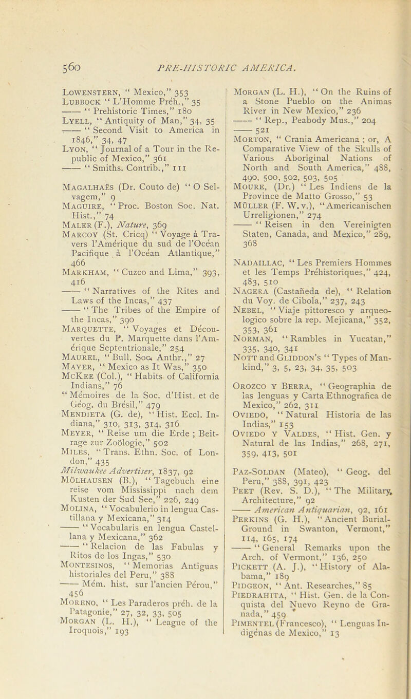 Lowenstern, “ Mexico,” 353 Lubbock “ LTIomme Preh.,” 35 “ Prehistoric Times,” 180 Lyell, “ Antiquity of Man,” 34, 35 “ Second Visit to America in 1846,” 34, 47 Lyon, “ Journal of a Tour in the Re- public of Mexico,” 361 “ Smiths. Contrib.,” ur Magalhaes (Dr. Couto de) “ O Sel- vagem,” 9 Maguire, “ Proc. Boston Soc. Nat. Hist.,” 74 Maler (F.), Nature, 369 Marcoy (St. Cricq) “ Voyage a Tra- vers l’Amerique du sud de l’Ocean Pacifique a l’Ocean Atlantique,” 466 Markham, “ Cuzco and Lima,” 393, 416 “ Narratives of the Rites and Laws of the Incas,” 437 “The Tribes of the Empire of the Incas,” 390 Marquette, “ Voyages et Decou- vertes du P. Marquette dans l’Am- erique Septentrionale,” 254 Maurel, “Bull. Soc. Anthr.,” 27 Mayer, “ Mexico as It Was,” 350 McKee (Col.), “ Habits of California Indians,” 76 “ Memoires de la Soc. dTIist. et de Geog. du Bresil,” 479 Mendieta (G. de), “Hist. Eccl. In- diana,” 310, 313, 314, 316 Meyer, “ Reise um die Erde ; Beit- rage zur Zoologie,” 502 Miles, “Trans. Ethn. Soc. of Lon- don,” 435 Milwaukee Advertiser, 1837, 92 Molhausen (B.), “ Tagebuch eine reise vom Mississippi nach dem Kusten der Sud See,” 226, 249 Molina, “ Vocabulerio in lengua Cas- tillana y Mexicana,” 314 “Vocabularis en lengua Castel- lana y Mexicana,” 362 “ Relacion de las Fabulas y Ritos de los Ingas,” 530 Montesinos, “ Memorias Antiguas historiales del Peru,” 38S Mem. hist, sur l’ancien Perou,” 456 Moreno, “ Les Paraderos preh. de la Patagonie, 27, 32, 33, 505 Morgan (L. II.), “ League of the Iroquois,” 193 Morgan (L. H.), “On the Ruins of a Stone Pueblo on the Animas River in New Mexico,” 236 “ Rep., Peabody Mus.,” 204 521 Morton, “ Crania Americana ; or, A Comparative View of the Skulls of Various Aboriginal Nations of North and South America,” 4S8, 490, 500, 502, 503, 505 Moure, (Dr.) “ Les Indiens de la Province de Matto Grosso,” 53 Muller (F. W. v.), “ Americanischen Urreligionen,” 274 “ Reisen in den Vereinigten Staten, Canada, and Mexico,” 289, 363 Nadaillac, “ Les Premiers Homines et les Temps Prehistoriques,” 424, 483, 5io Nagera (Castaneda de), “ Relation du Voy. de Cibola,” 237, 243 Nebel, “Viaje pittoresco y arqueo- logico sobre la rep. Mejicana,” 352, 353, 361 Norman, “Rambles in Yucatan,” 335, 340, 341 Nott and Gliddon’s “ Types of Man- kind,” 3, 5, 23, 34, 35, 503 Orozco y Berra, “ Geographia de las lenguas y Carta Ethnografica de Mexico,” 262, 31 x Oviedo, “ Natural Historia de las Indias,” 153 Oviedo y Valdes, “ Hist. Gen. y Natural de las Indias,” 26S, 271, 359, 413, 501 Paz-Soldan (Mateo), “ Geog. del Peru,” 3S8, 391, 423 Peet (Rev. S. D.), “ The Military, Architecture,” 92 American Antiquarian, 92, 161 Perkins (G. H.), “ Ancient Burial- Ground in Swanton, Vermont,” 114, 165, 174 “General Remarks upon the Arch, of Vermont,” 136, 250 Pickett (A. J.), “ History of Ala- bama,” 189 Pidgeon, “Ant. Researches,” 85 Piedrahita, “ Hist. Gen. de la Con- quista del Nuevo Reyno de Gra- nada, ”459 Pimentel (Francesco), “ LenguasIn- digenas de Mexico,” 13