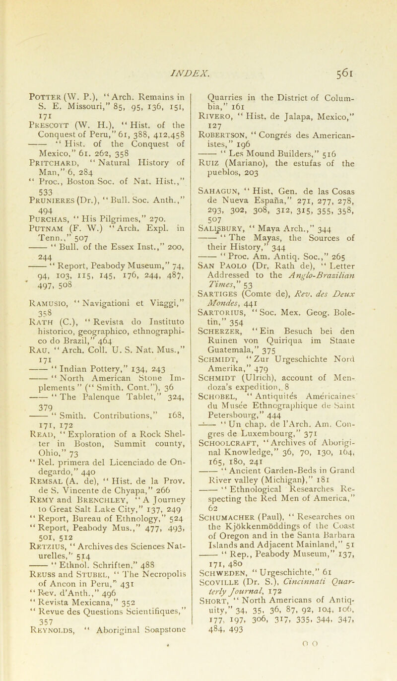 Potter (W. P.), “Arch. Remains in S. E. Missouri,” 85, 95, 136, 151, Prescott (W. H.), “ Hist, of the Conquest of Peru,”6r, 388, 412,458 “ Hist, of the Conquest of Mexico,” 61. 262, 358 Pritchard, “Natural History of Man,” 6, 284 “ Proc., Boston Soc. of Nat. Hist.,” 533 Prunieres (Dr.), “ Bull. Soc. Anth.,” 494 PuRCHAS, “ His Pilgrimes,” 270. Putnam (F. W.) “Arch. Expl. in Tenn.,” 507 “ Bull, of the Essex Inst.,” 200, 244 “ Report, Peabody Museum,” 74, 94, 103, 115, 145. 176, 244, 487, 497. 508 Ramusio, “ Navigationi et Viaggi,” 353 Rath (C.), “ Revista do Instituto historico, geographico, ethnographi- co do Brazil,” 464 Rau, “Arch. Coll. U. S. Nat. Mus.,” 171 “ Indian Pottery,” 134, 243 “ North American Stone Im- plements ” (“ Smith. Cont.”), 36 “ The Palenque Tablet,” 324, 379 “ Smith. Contributions,” 168, 171, 172 Read, “Exploration of a Rock Shel- ter in Boston, Summit county, Ohio,” 73 “ Rel. primera del Licenciado de On- degardo,” 440 Remsal (A. de), “ Hist, de la Prov. de S. Vincente de Chyapa, 266 Remy and Brenchley, “A Journey to Great Salt Lake City,” 137, 249 “ Report, Bureau of Ethnology,” 524 “ Report, Peabody Mus.,” 477, 493, 501, 512 Retzius, “ Archives des Sciences Nat- urelles,” 514 “ Ethnol. Schriften,” 488 Reuss and Stubel, “ The Necropolis of Ancon in Peru,’’' 431 “ Rev. d’Antli.,” 496 “ Revista Mexicana,” 352 “ Revue des Questions Scientifiques,” 357 Reynoi.ds, “ Aboriginal Soapstone Quarries in the District of Colum- bia,” 161 Rivero, “ Hist, de Jalapa, Mexico,” 127 Robertson, “ Congres des American- istes,” 196 “ Les Mound Builders,” 516 Ruiz (Mariano), the estufas of the pueblos, 203 Sahagun, “Hist, Gen. de las Cosas de Nueva Espana,” 271, 277, 278, 293, 302, 308, 312, 3x5, 355, 358, 507 Salisbury, “ Maya Arch.,” 344 “ The Mayas, the Sources of their History,” 344 “ Proc. Am. Antiq. Soc.,” 265 San Paolo (Dr. Rath de), “ Letter Addressed to the Anglo-Brazilian Times, 53 Sartiges (Comte de), Rev. des Deux Mondes, 441 Sartorius, “Soc. Mex. Geog. Bole- tin.” 354 Scherzer, “ Ein Besuch bei den Ruinen von Quiriqua im Staate Guatemala,” 375 Schmidt, “ Zur Urgeschichte Non! Amerika,” 479 Schmidt (Ulrich), account of Men- doza’s expedition,. 8 Schobel, “ Antiquites Americaines' du Musee Ethncgraphique de Saint Petersbourg, 444 —— “ Un chap, de l’Arch. Am. Con- gres de Luxembourg,” 371 Schoolcraft, “Archives of Aborigi- nal Knowledge,” 36, 70, 130, 164, 165, 180, 241 “ Ancient Garden-Beds in Grand River valley (Michigan),” 181 • ‘ Ethnological Researches Re- specting the Red Men of America,” 62 Schumacher (Paul), “ Researches on the Kjokkenmoddings of the Coast of Oregon and in the Santa Barbara Islands and Adjacent Mainland,” 51 “ Rep., Peabody Museum,” 137, 171.480 Schweden, “ Urgeschichte, 61 Scoville (Dr. S.), Cincinnati Quar- terly Journal, 172 Short, “ North Americans of Antiq- uity,” 34. 35- 36, 87, 92, 104, 106, 177, 197. 306, 317, 335. 344. 347. 484. 493 O O