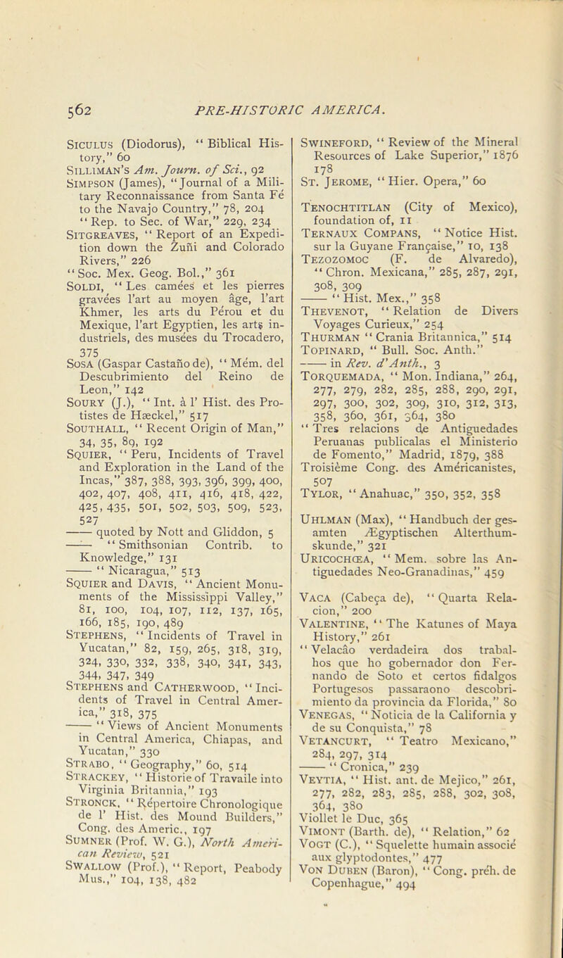 Siculus (Diodorus), “ Biblical His- tory,” 60 Silliman’s Am. Journ. of Sci., 92 Simpson (James), “Journal of a Mili- tary Reconnaissance from Santa Fe to the Navajo Country,” 78, 204 “ Rep. to Sec. of War,” 229, 234 SiTGREAVES, “Report of an Expedi- tion down the Zuni and Colorado Rivers,” 226 “ Soc. Mex. Geog. Bol.,” 361 Soldi, “ Les camees et les pierres gravees l’art au moyen age, l’art Khmer, les arts du Perou et du Mexique, Part Egyptien, les art? in- dustriels, des musees du Trocadero, 375 Sosa (Gaspar Castanode), “ Mem. del Descubrimiento del Reino de Leon,” 142 Soury (J.), “ Int. a 1’ Hist, des Pro- tistes de Haeckel,” 517 Southall, “ Recent Origin of Man,” 34, 35, 89, 192 Squier, “ Peru, Incidents of Travel and Exploration in the Land of the Incas,” 387, 388, 393, 396, 399, 400, 402,407, 408, 411, 416, 418,422, 425,435, 501, 502,503, 509, 523, 527 quoted by Nott and Gliddon, 5 —— “Smithsonian Contrib. to Knowledge,” 131 “ Nicaragua,” 513 Squier and Davis, “ Ancient Monu- ments of the Mississippi Valley,” 81, 100, 104, 107, 112, 137, 165, 166, 185, 190, 489 Stephens, “ Incidents of Travel in Yucatan,” 82, 159, 265, 318, 319, 324, 330, 332, 338, 340, 341, 343, 344, 347, 349 Stephens and Catherwood, “Inci- dents of Travel in Central Amer- ica,” 318, 375 “Views of Ancient Monuments in Central America, Chiapas, and Yucatan,” 330 Strabo, “ Geography,” 60, 514 Strackey, “ Historic of Travaile into Virginia Britannia,” 193 Stroncic, “ Repertoire Chronologique de 1’ Hist, des Mound Builders,” Cong, des Americ., 197 Sumner (Prof. W. G.), North Ameri- can Review, 521 Swallow (Prof.), “ Report, Peabody Mus.,” 104, 138, 482 SwiNEFORD, “ Review of the Mineral Resources of Lake Superior,” 1876 178 St. Jerome, “ Hier. Opera,” 60 Tenochtitlan (City of Mexico), foundation of, 11 Ternaux Compans, “ Notice Hist. sur la Guyane Frangaise,” to, 138 Tezozomoc (F. de Alvaredo), “ Chron. Mexicana,” 285, 287, 291, 308, 309 “ Hist. Mex.,” 358 Thevenot, “ Relation de Divers Voyages Curieux,” 254 Thurman “ Crania Britannica,” 514 Topinard, “ Bull. Soc. Anth.” in Rev. d'Anth., 3 Torquemada, “ Mon. Indiana,” 264, 277, 279, 282, 285, 288, 290, 291, 297, 300, 302, 309, 310, 312, 313, 358, 360, 361, 364, 380 “ Tres relacions de Antiguedades Peruanas publicalas el Ministerio de Fomento,” Madrid, 1879, 388 Troisieme Cong, des Americanistes, 507 Tylor, “ Anahuac,” 350, 352, 358 Uhlman (Max), “ Plandbuch der ges- amten Hlgyptischen Alterthum- skunde,” 321 Uricochgea, “ Mem. sobre las An- tiguedades Neo-Granadinas,” 459 Vaca (Cabega de), “ Quarta Rela- cion,” 200 Valentine, ‘ ‘ The Katunes of Maya History,” 261 “ Velacao verdadeira dos trabal- hos que ho gobernador don Fer- nando de Soto et certos fidalgos Portugesos passaraono descobri- miento da provincia da Florida,” So Venegas, “Noticia de la California y de su Conquista,” 78 Vetancurt, “ Teatro Mexicano,” 284, 297, 314 “ Cronica,” 239 Veytia, “ Hist. ant. de Mejico,” 261, 277, 282, 283, 2S5, 2S8, 302, 308, 364, 380 Viollet le Due, 365 Vimont (Barth, de), “ Relation,” 62 Vogt (C.), “ Squelette humain associe aux glyptodontes,” 477 Von Duben (Baron), “Cong, preh.de Copenhague,” 494