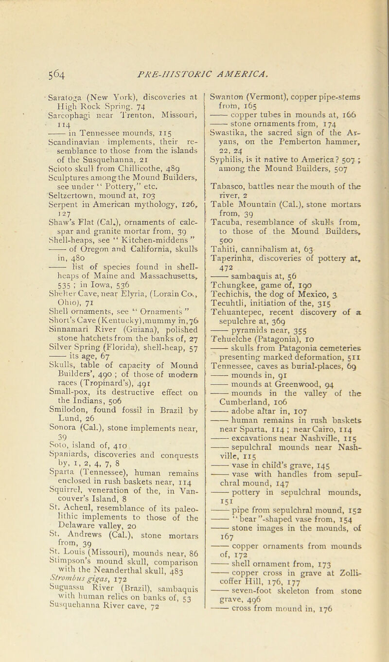 Saratoga (New York), discoveries at High Rock Spring, 74 Sarcophagi near Trenton, Missouri, 114 in Tennessee mounds, 115 Scandinavian implements, their re- semblance to those from the islands of the Susquehanna, 21 Scioto skull from Chillicothe, 489 Sculptures among the Mound Builders, see under “ Pottery,” etc. Seltzertown, mound at, 103 Serpent in American mythology, 126, 127 Shaw’s Flat (Cal.), ornaments of calc- spar and granite mortar from, 39 Shell-heaps, see “ Kitchen-middens -—— of Oregon and California, skulls in, 480 list of species found in shell- heaps of Maine and Massachusetts, 535 i '>1 Iowa, 536 Shelter Cave, near Elyria, (Lorain Co., Ohio), 71 Shell ornaments, see “ Ornaments ” Short’s Cave (Kentucky),mummy in,76 Sinnamari River (Guiana), polished stone hatchets from the banks of, 27 Silver Spring (Florida), shell-heap, 57 its age, 67 Skulls, table of capacity of Moundi Builders’, 490; of those of modern races (Tropinard’s), 491 Small-pox, its destructive effect on the Indians, 506 Smilodon, found fossil in Brazil by Lund, 26 Sonora (Cal.), stone implements near, 39 Soto, island of, 410 Spaniards, discoveries and conquests by, 1, 2, 4, 7, 8 Sparta (Tennessee), human remains enclosed in rush baskets near, 114 Squirrel, veneration of the, in Van- couver’s Island, 8 St. Acheul, resemblance of its paleo- lithic implements to those of the Delaware valley, 20 St. Andrews (Cal.), stone mortars from, 39 St. Louis^(Missouri), mounds near, 86 Slimpson’s mound skull, comparison with the Neanderthal skull, 483 Strombus gigas, 172 Suguassu River (Brazil), sambaquis with human relics on banks of, 53 Susquehanna River cave, 72 Swanton (Vermont), copper pipe-stems from, 165 copper tubes in mounds at, 166 stone ornaments from, 174 Swastika, the sacred sign of the Ar- yans, on the Pemberton hammer, 22, 24 Syphilis, is it native to America? 507 ; among the Mound Builders, 507 Tabasco, battles near the mouth of the river, 2 Table Mountain (Cal.), stone mortars from, 39 Tacuba, resemblance of skulls from, to those of the Mound Builders, 500 Tahiti, cannibalism at, 63 Taperinha, discoveries of pottery at, 472 sambaquis at, 56 Tchungkee, game of, 190 Techichis, the dog of Mexico, 3 Tecuhtli, initiation of the, 315 Tehuantepec, recent discovery of a sepulchre at, 369 pyramids near, 355 Tehuelche (Patagonia), 10 skulls from Patagonia cemeteries presenting marked deformation, 5ri Tennessee, caves as burial-places, 69 mounds in, 91 mounds at Greenwood, 94 mounds in the valley of the Cumberland, 106 adobe altar in, 107 human remains in rush baskets near Sparta. 114; near Cairo, 114 excavations near Nashville, 115 sepulchral mounds near Nash- ville, 115 vase in child’s grave, 145 vase with handles from sepul- chral mound, 147 pottery in sepulchral mounds, 151 . pipe from sepulchral mound, 152 “ bear’’-shaped vase from, 154 stone images in the mounds, of 167 copper ornaments from mounds of, 172 shell ornament from, 173 copper cross in grave at Zolli- coffer Hill, 176, 177 seven-foot skeleton from stone grave, 496 cross from mound in, 176