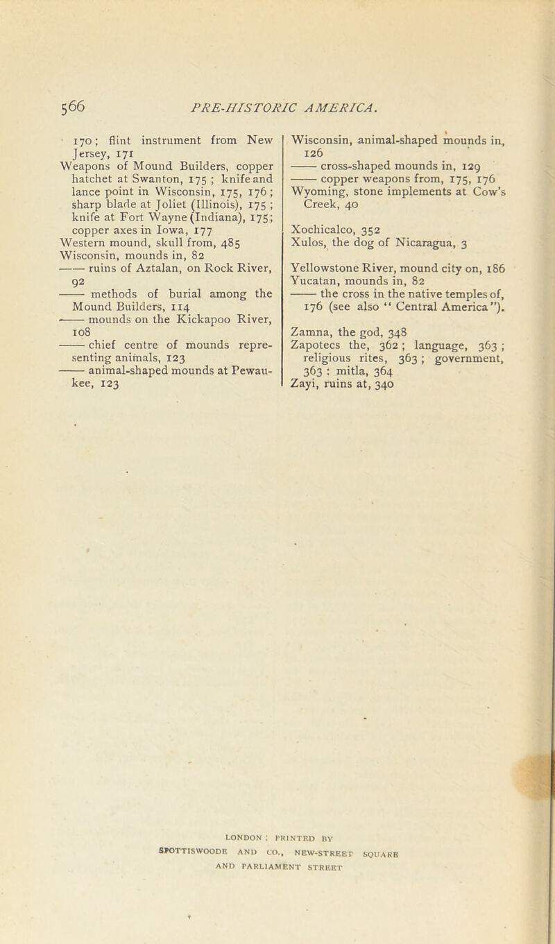 170; flint instrument from New Jersey, 171 Weapons of Mound Builders, copper hatchet at Swanton, 175 ; knife and lance point in Wisconsin, 175, 176; sharp blade at Joliet (Illinois), 175 ; knife at Fort Wayne (Indiana), 175; copper axes in Iowa, 177 Western mound, skull from, 485 Wisconsin, mounds in, 82 ruins of Aztalan, on Rock River, 92 methods of burial among the Mound Builders, 114 mounds on the Kickapoo River, 108 chief centre of mounds repre- senting animals, 123 animal-shaped mounds at Pewau- kee, 123 1 Wisconsin, animal-shaped mounds in, 126 cross-shaped mounds in, 129 copper weapons from, 175, 176 Wyoming, stone implements at Cow’s Creek, 40 Xochicalco, 352 Xulos, the dog of Nicaragua, 3 Yellowstone River, mound city on, 186 Yucatan, mounds in, 82 the cross in the native temples of, 176 (see also “ Central America”). Zamna, the god, 348 Zapotecs the, 362; language, 363 ; religious rites, 363 ; government, 363 : mitla, 364 Zayi, ruins at, 340 LONDON : PRINTED BY SPOTTISWOODE AND CO., NEW-STREET SQUARE AND PARLIAMENT STREET