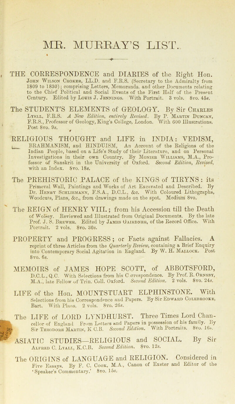 ME. MUBBAY’S LIST. THE CORRESPONDENCE and DIARIES of the Right Hon. John Wilson Croker, LL.D. and F.R.S. (Secretary to the Admiralty from 1809 to 1830); comprising Letters, Memoranda, and other Documents relating to the Chief Political and Social Events of the First Half of the Present Century. Edited by Louis J. Jennings. With Portrait. 3 vols. 8vo. 45s. The STUDENT’S ELEMENTS of GEOLOGY. By Sir Charles Lyell, F.R.S. A New Edition, entirely Revised. By P. Martin Duncan, F.R.S., Professor of Geology, King’s College, London. With 600 Illustrations. Post 8vo. 9s. r RELIGIOUS THOUGHT and LIFE in INDIA: VEDISM, BRAHMANISM, and HINDUISM, An Account of the Religions of the Indian People, based on a Life’s Study of their Literature, and on Personal Investigations in their own Country. By Monier Williams, M.A., Pro- fessor of Sanskrit in the University of Oxford. Second Edition, Revised, with an Index. Svo. 18s. The PREHISTORIC PALACE of the KINGS of TIRYNS : its Primeval Wall, Paintings and Works of Art Excavated and Described. By Dr. Henry Schliemann, F.S.A., D.C.L., &c. With Coloured Lithographs, Woodcuts, Plans, &c., from drawings made on the spot. Medium 8vo. The REIGN of HENRY VIII.; from his Accession till the Death of Wolsey. Reviewed and Illustrated from Original Documents. By the late Prof. J. S. Brewer. Edited by James Gairdner, of the Record Office. With Portrait. 2 vols. 8vo. 30s. PROPERTY and PROGRESS; or Facts against Fallacies. A reprint of three Articles from the Quarterly Review, containing a Brief Enquiry into Contemporary Social Agitation in England. By W. H. Marlock. Post 8 vo. 6s. MEMOIRS of JAMES HOPE SCOTT, of ABBOTSFORD, D.C.L., Q.C. With Selections from his C >rrespondence. By Prof. R. Ornsby, M.A., late Fellow of Trin. Cull. Oxford. Second Edition. 2 vols. 8vo. 24s. LIFE of the Hon. MOUNTSTUART ELPHINSTONE. With Selections from his Correspondence and Papers. By Sir Edward Colebrooke, Bart. With Plans. 2 vols. Svo. 26s. The LIFE of LORD LYNDHURST. Three Times Lord Chan- cellor of England From Letters and Papers in possession of his family. By Sir Theodore Martin, K C.B. Second Edition. With Portraits. 8vo. 16*. ASIATIC STUDIES—RELIGIOUS and SOCIAL. By Sir Alfred C. Lyall, K.C.B. Second Edition. 8vo. 12s. The ORIGINS of LANGUAGE and RELIGION. Considered in Five Essays. By F. C. Cook, M.A., Canon of Exeter and Editor of the ‘Speaker’s Commentary.’ 8vo. 15s.