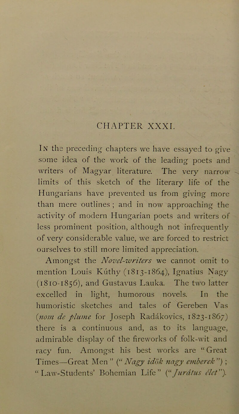 In the preceding chapters we have essayed to give some idea of the work of the leading poets and writers of Magyar literature. The very narrow limits of this sketch of the literary life of the Hungarians have prevented us from giving more than mere outlines ; and in now approaching the activity of modern Hungarian poets and writers of less prominent position, although not infrequently of very considerable value, we are forced to restrict ourselves to still more limited appreciation. Amongst the Novel-writers we cannot omit to mention Louis Kuthy (1813-1864), Ignatius Nagy (1810-1856), and Gustavus Lauka. The two latter excelled in light, humorous novels. In the humoristic sketches and tales of Gereben Vas (110m de plume for Joseph Radakovics, 1823-1867) there is a continuous and, as to its language, admirable display of the fireworks of folk-wit and racy fun. Amongst his best works are “Great Times—Great Men ” (“ Nagy idok nagy emberek ”) ; “Law-Students’ Bohemian Life” J Jurat us Slot).