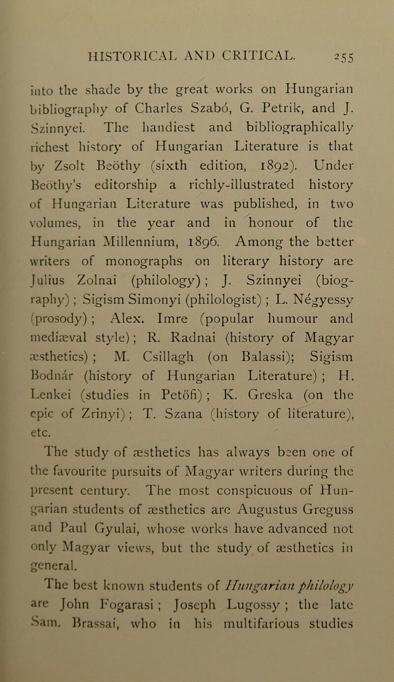 into the shade by the great works on Hungarian bibliography of Charles Szabo, G. Petrik, and J. Szinnyei. The handiest and bibliographically richest history of Hungarian Literature is that by Zsolt Beothy (sixth edition, 1892). Under Beothy’s editorship a richly-illustrated history of Hungarian Literature was published, in two volumes, in the year and in honour of the Hungarian Millennium, 1896. Among the better writers of monographs on literary history are Julius Zolnai (philology) ; J. Szinnyei (biog- raphy) ; Sigism Simonyi (philologist) ; L. Negyessy ('prosody); Alex. Imre (popular humour and mediaeval style); R. Radnai (history of Magyar aesthetics) ; M. Csillagh (on Balassi); Sigism Bodnar (history of Hungarian Literature) ; H. Lenkei (studies in Petofi) ; K. Greska (on the epic of Zrinyi); T. Szana (history of literature), etc. The study of aesthetics has always been one of the favourite pursuits of Magyar writers during the present century. The most conspicuous of Hun- garian students of aesthetics arc Augustus Greguss and Paul Gyulai, whose works have advanced not only Magyar views, but the study of aesthetics in general. The best known students of Hungarian philology are John Fogarasi ; Joseph Lugossy ; the late Sam. Brassai, who in his multifarious studies