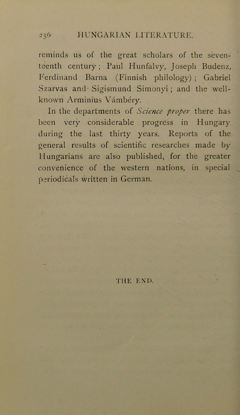 reminds us of the great scholars of the seven- teenth century ; Paul Hunfalvy, Joseph Budenz, Ferdinand Barna (Finnish philology) ; Gabriel Szarvas and- Sigismund Simonyi ; and the well- known Arminius Vambery. In the departments of Science proper there has been very considerable progress in Hungary during the last thirty years. Reports of the general results of scientific researches made by Hungarians are also published, for the greater convenience of the western nations, in special periodicals written in German. THE END.